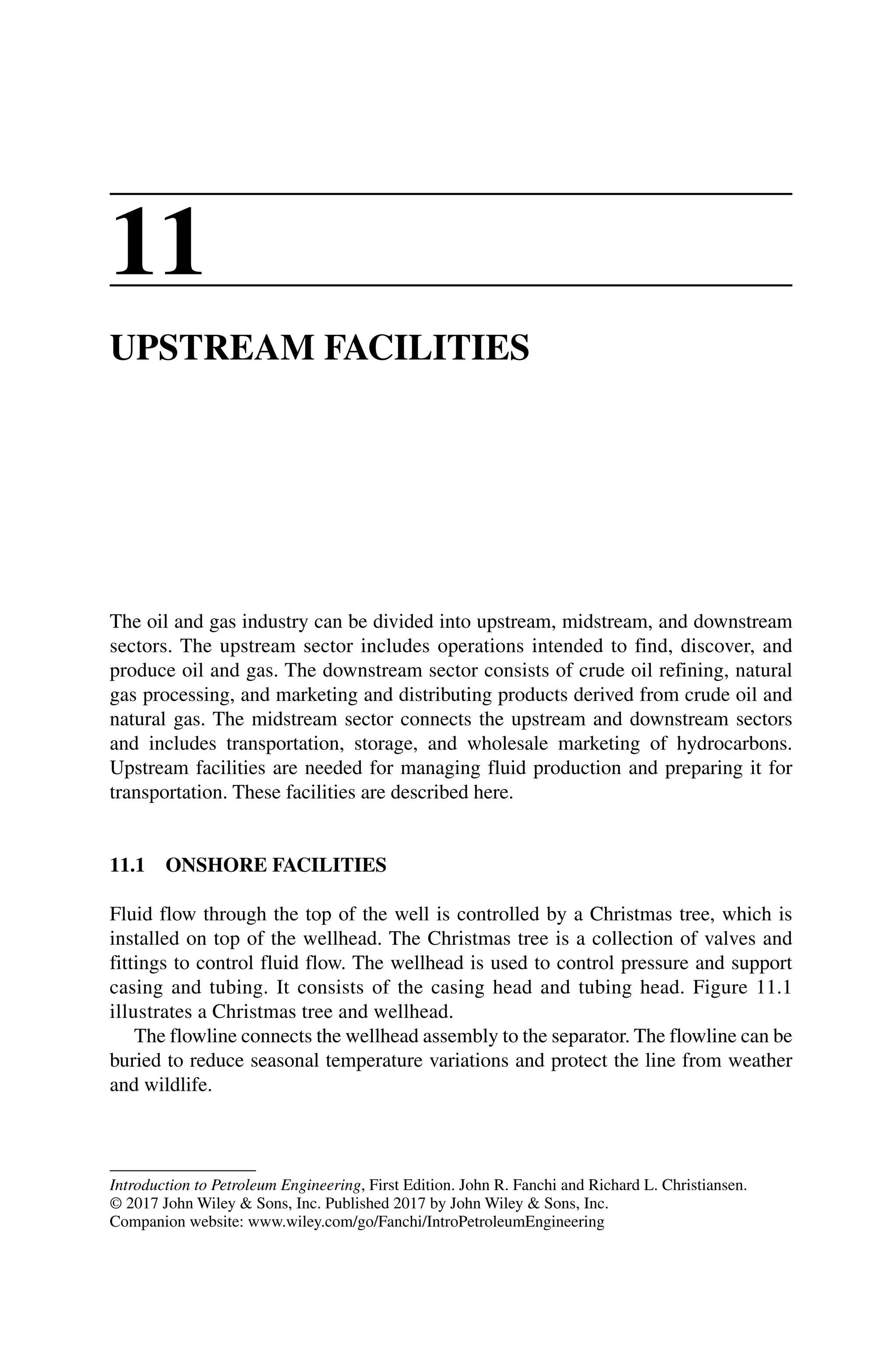 Introduction to Petroleum Engineering, First Edition. John R. Fanchi and Richard L. Christiansen.
© 2017 John Wiley  Sons, Inc. Published 2017 by John Wiley  Sons, Inc.
Companion website: www.wiley.com/go/Fanchi/IntroPetroleumEngineering
11
UPSTREAM FACILITIES
The oil and gas industry can be divided into upstream, midstream, and downstream
sectors. The upstream sector includes operations intended to find, discover, and
produce oil and gas. The downstream sector consists of crude oil refining, natural
gas processing, and marketing and distributing products derived from crude oil and
natural gas. The midstream sector connects the upstream and downstream sectors
and includes transportation, storage, and wholesale marketing of hydrocarbons.
Upstream facilities are needed for managing fluid production and preparing it for
transportation. These facilities are described here.
11.1 ONSHORE FACILITIES
Fluid flow through the top of the well is controlled by a Christmas tree, which is
installed on top of the wellhead. The Christmas tree is a collection of valves and
fittings to control fluid flow. The wellhead is used to control pressure and support
casing and tubing. It consists of the casing head and tubing head. Figure 11.1
illustrates a Christmas tree and wellhead.
The flowline connects the wellhead assembly to the separator. The flowline can be
buried to reduce seasonal temperature variations and protect the line from weather
and wildlife.
 