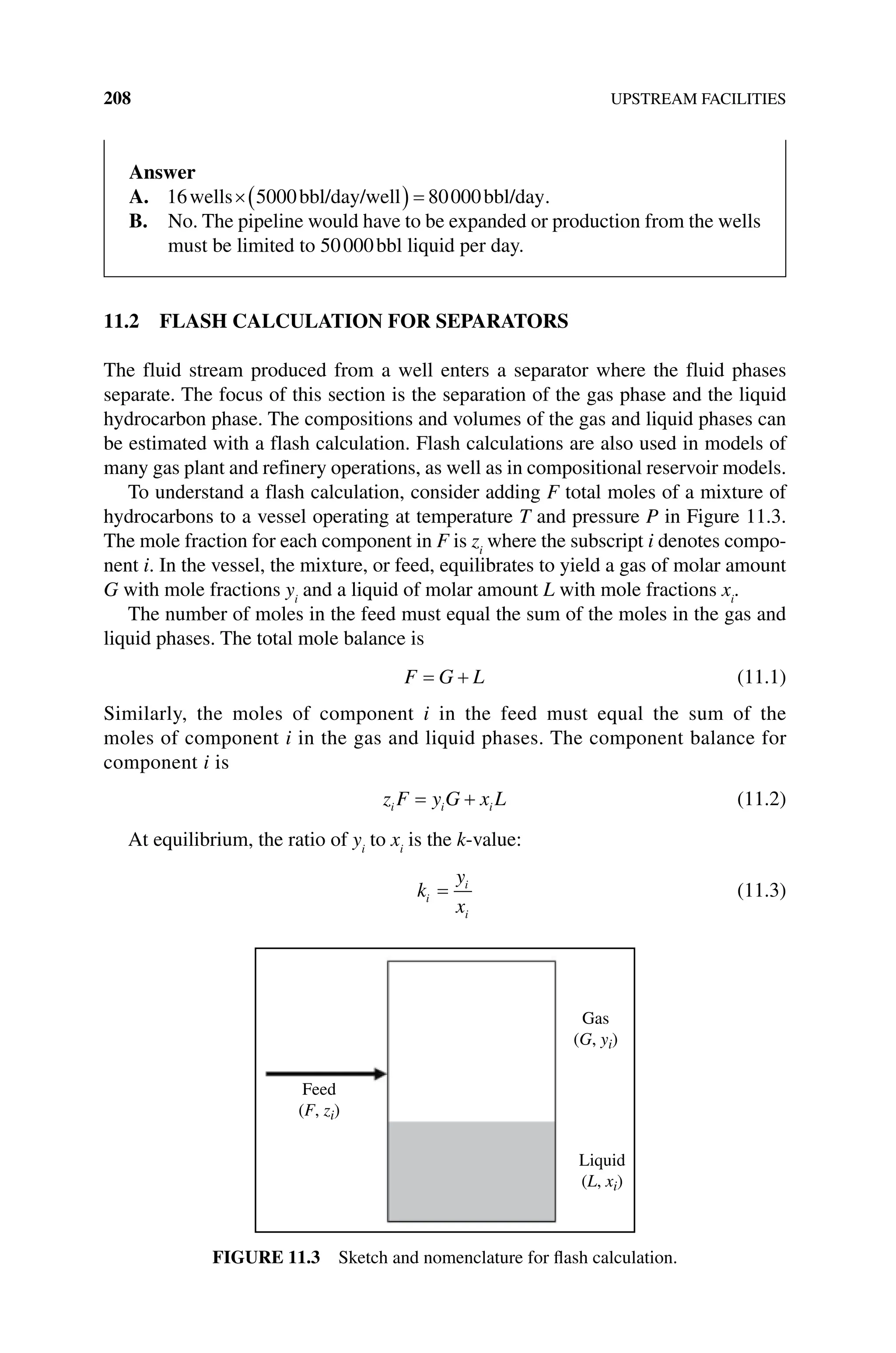 208 UPSTREAM FACILITIES
11.2 FLASH CALCULATION FOR SEPARATORS
The fluid stream produced from a well enters a separator where the fluid phases
­
separate. The focus of this section is the separation of the gas phase and the liquid
hydrocarbon phase. The compositions and volumes of the gas and liquid phases can
be estimated with a flash calculation. Flash calculations are also used in models of
many gas plant and refinery operations, as well as in compositional ­
reservoir models.
To understand a flash calculation, consider adding F total moles of a mixture of
hydrocarbons to a vessel operating at temperature T and pressure P in Figure 11.3.
The mole fraction for each component in F is zi
where the subscript i denotes compo-
nent i. In the vessel, the mixture, or feed, equilibrates to yield a gas of molar amount
G with mole fractions yi
and a liquid of molar amount L with mole fractions xi
.
The number of moles in the feed must equal the sum of the moles in the gas and
liquid phases. The total mole balance is
F G L (11.1)
Similarly, the moles of component i in the feed must equal the sum of the
moles of component i in the gas and liquid phases. The component balance for
component i is
z F y G x L
i i i (11.2)
At equilibrium, the ratio of yi
to xi
is the k‐value:
k
y
x
i
i
i
(11.3)
Feed
(F, zi)
Gas
(G, yi)
Liquid
(L, xi)
Figure 11.3 Sketch and nomenclature for flash calculation.
Answer
A. 16 5000 80000
wells bbl/day/well bbl/day.
B. 
No. The pipeline would have to be expanded or production from the wells
must be limited to 50000bbl liquid per day.
 