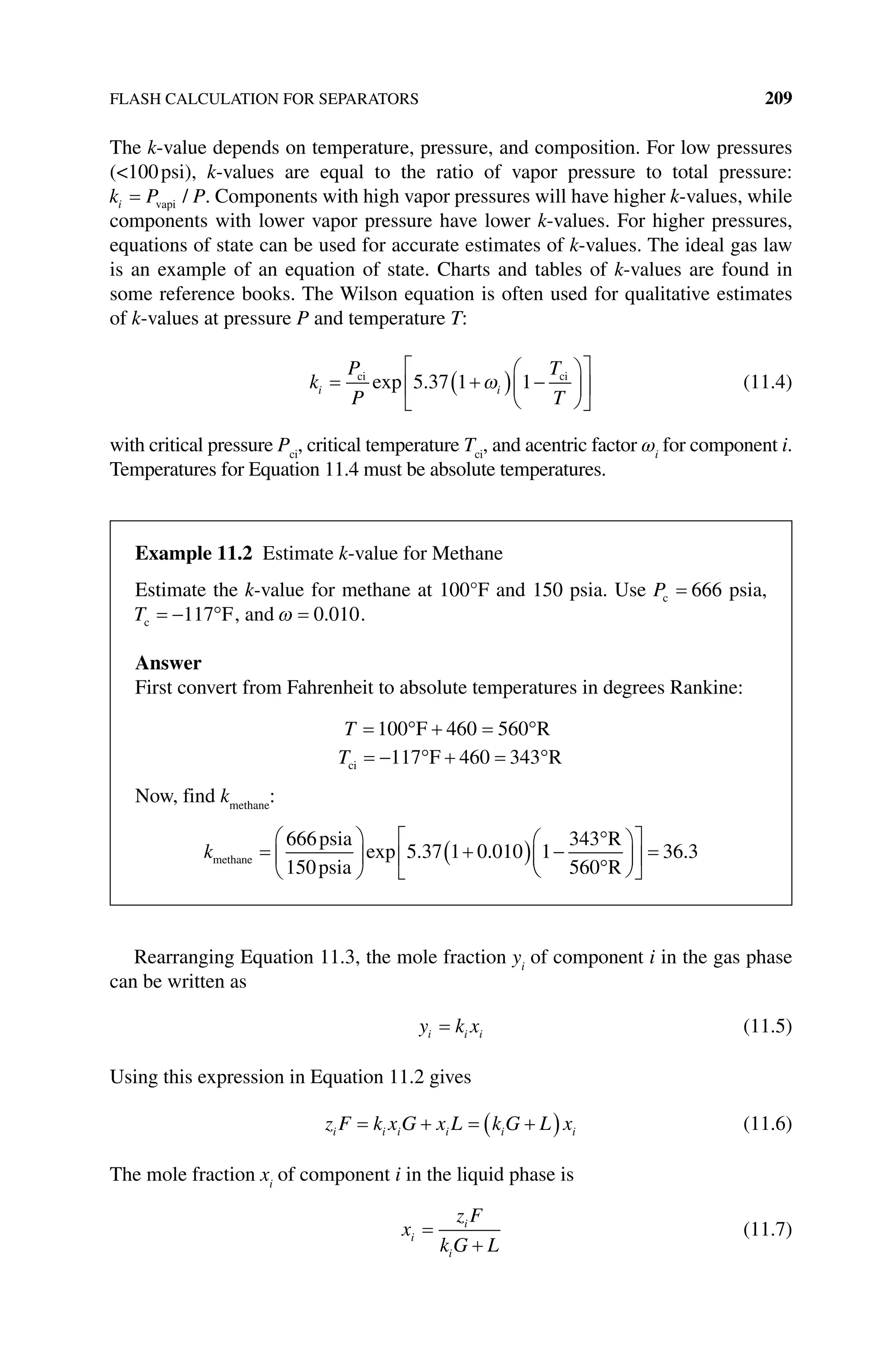 FLASH CALCULATION FOR SEPARATORS 209
The k‐value depends on temperature, pressure, and composition. For low pressures
(100psi), k‐values are equal to the ratio of vapor pressure to total pressure:
k P P
i vapi / . Components with high vapor pressures will have higher k‐values, while
components with lower vapor pressure have lower k‐values. For higher pressures,
equations of state can be used for accurate estimates of k‐values. The ideal gas law
is an example of an equation of state. Charts and tables of k‐values are found in
some reference books. The Wilson equation is often used for qualitative estimates
of k‐values at pressure P and temperature T:
k
P
P
T
T
i i
ci ci
exp .
5 37 1 1 (11.4)
with critical pressure Pci
, critical temperature Tci
, and acentric factor ωi
for component i.
Temperatures for Equation 11.4 must be absolute temperatures.
Rearranging Equation 11.3, the mole fraction yi
of component i in the gas phase
can be written as
y k x
i i i (11.5)
Using this expression in Equation 11.2 gives
z F k x G x L k G L x
i i i i i i (11.6)
The mole fraction xi
of component i in the liquid phase is
x
z F
k G L
i
i
i
(11.7)
Example 11.2 Estimate k‐value for Methane
Estimate the k‐value for methane at 100°F and 150 psia. Use Pc 666 psia,
Tc 117 F, and 0 010
. .
Answer
First convert from Fahrenheit to absolute temperatures in degrees Rankine:
T 100 460 560
F R
Tci F R
117 460 343
Now, find kmethane
:
kmethane
psia
psia
R
R
666
150
5 37 1 0 010 1
343
560
exp . . 36 3
.
 