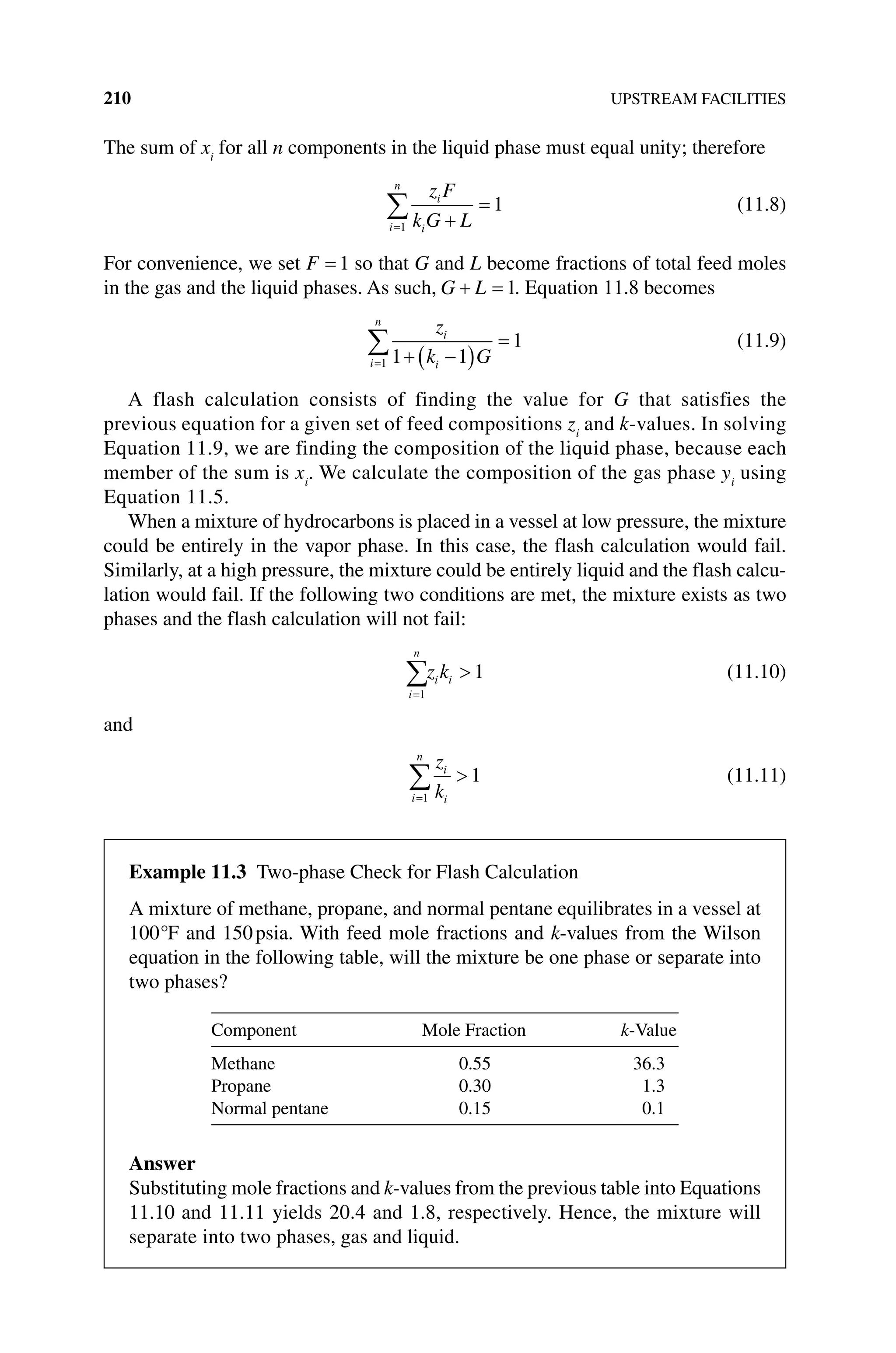 210 UPSTREAM FACILITIES
The sum of xi
for all n components in the liquid phase must equal unity; therefore
i
n
i
i
z F
k G L
1
1 (11.8)
For convenience, we set F 1 so that G and L become fractions of total feed moles
in the gas and the liquid phases. As such, G L 1. Equation 11.8 becomes
i
n
i
i
z
k G
1 1 1
1 (11.9)
A flash calculation consists of finding the value for G that satisfies the
previous equation for a given set of feed compositions zi
and k‐values. In solving
Equation 11.9, we are finding the composition of the liquid phase, because each
member of the sum is xi
. We calculate the composition of the gas phase yi
using
Equation 11.5.
When a mixture of hydrocarbons is placed in a vessel at low pressure, the mixture
could be entirely in the vapor phase. In this case, the flash calculation would fail.
Similarly, at a high pressure, the mixture could be entirely liquid and the flash calcu-
lation would fail. If the following two conditions are met, the mixture exists as two
phases and the flash calculation will not fail:
i
n
i i
z k
1
1 (11.10)
and
i
n
i
i
z
k
1
1 (11.11)
Example 11.3 Two‐phase Check for Flash Calculation
A mixture of methane, propane, and normal pentane equilibrates in a vessel at
100°F and 150psia. With feed mole fractions and k‐values from the Wilson
equation in the following table, will the mixture be one phase or separate into
two phases?
Component Mole Fraction k‐Value
Methane 0.55 36.3
Propane 0.30 1.3
Normal pentane 0.15 0.1
Answer
Substituting mole fractions and k‐values from the previous table into Equations
11.10 and 11.11 yields 20.4 and 1.8, respectively. Hence, the mixture will
separate into two phases, gas and liquid.
 