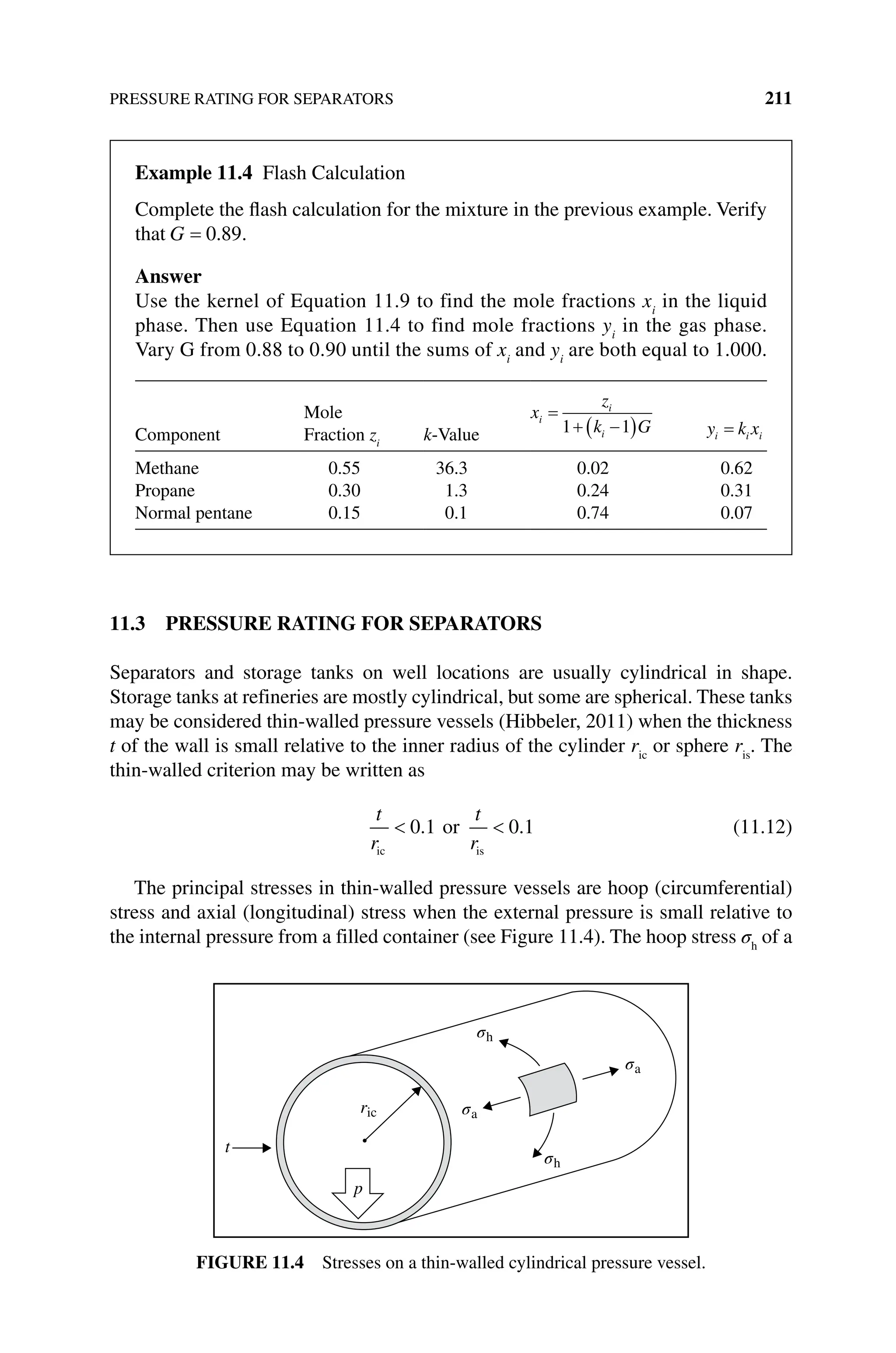 PRESSURE RATING FOR SEPARATORS 211
11.3 PRESSURE RATING FOR SEPARATORS
Separators and storage tanks on well locations are usually cylindrical in shape.
Storage tanks at refineries are mostly cylindrical, but some are spherical. These tanks
may be considered thin‐walled pressure vessels (Hibbeler, 2011) when the thickness
t of the wall is small relative to the inner radius of the cylinder ric
or sphere ris
. The
thin‐walled criterion may be written as
t
r
t
r
ic is
or
0 1 0 1
. . (11.12)
The principal stresses in thin‐walled pressure vessels are hoop (circumferential)
stress and axial (longitudinal) stress when the external pressure is small relative to
the internal pressure from a filled container (see Figure 11.4). The hoop stress σh
of a
t
ric
p
σa
σh
σh
σa
Figure 11.4 Stresses on a thin‐walled cylindrical pressure vessel.
Example 11.4 Flash Calculation
Complete the flash calculation for the mixture in the previous example. Verify
that G 0 89
. .
Answer
Use the kernel of Equation 11.9 to find the mole fractions xi
in the liquid
phase. Then use Equation 11.4 to find mole fractions yi
in the gas phase.
Vary G from 0.88 to 0.90 until the sums of xi
and yi
are both equal to 1.000.
Component
Mole
Fraction zi
k‐Value
x
z
k G
i
i
i
1 1 y k x
i i i
Methane 0.55 36.3 0.02 0.62
Propane 0.30 1.3 0.24 0.31
Normal pentane 0.15 0.1 0.74 0.07
 