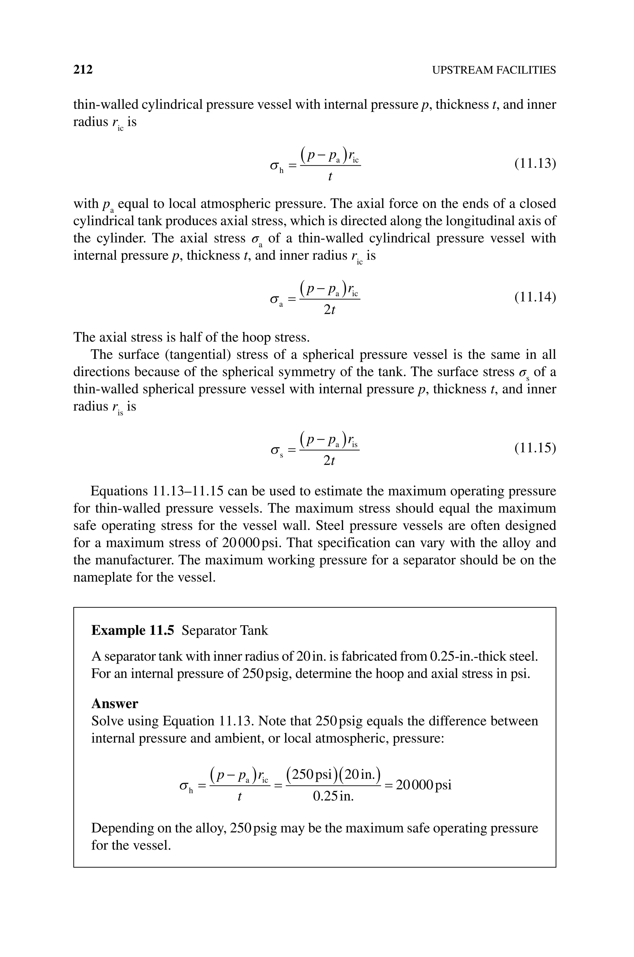 212 UPSTREAM FACILITIES
thin‐walled cylindrical pressure vessel with internal pressure p, thickness t, and inner
radius ric
is
h
a ic
p p r
t
(11.13)
with pa
equal to local atmospheric pressure. The axial force on the ends of a closed
cylindrical tank produces axial stress, which is directed along the longitudinal axis of
the cylinder. The axial stress σa
of a thin‐walled cylindrical pressure vessel with
internal pressure p, thickness t, and inner radius ric
is
a
a ic
p p r
t
2
(11.14)
The axial stress is half of the hoop stress.
The surface (tangential) stress of a spherical pressure vessel is the same in all
directions because of the spherical symmetry of the tank. The surface stress σs
of a
thin‐walled spherical pressure vessel with internal pressure p, thickness t, and inner
radius ris
is
s
a is
p p r
t
2
(11.15)
Equations 11.13–11.15 can be used to estimate the maximum operating pressure
for thin‐walled pressure vessels. The maximum stress should equal the maximum
safe operating stress for the vessel wall. Steel pressure vessels are often designed
for a maximum stress of 20000psi. That specification can vary with the alloy and
the manufacturer. The maximum working pressure for a separator should be on the
nameplate for the vessel.
Example 11.5 Separator Tank
A separator tank with inner radius of 20in. is fabricated from 0.25‐in.‐thick steel.
For an internal pressure of 250psig, determine the hoop and axial stress in psi.
Answer
Solve using Equation 11.13. Note that 250psig equals the difference between
internal pressure and ambient, or local atmospheric, pressure:
h
a ic psi in
in
psi
p p r
t
250 20
0 25
20000
.
. .
Depending on the alloy, 250psig may be the maximum safe operating pressure
for the vessel.
 