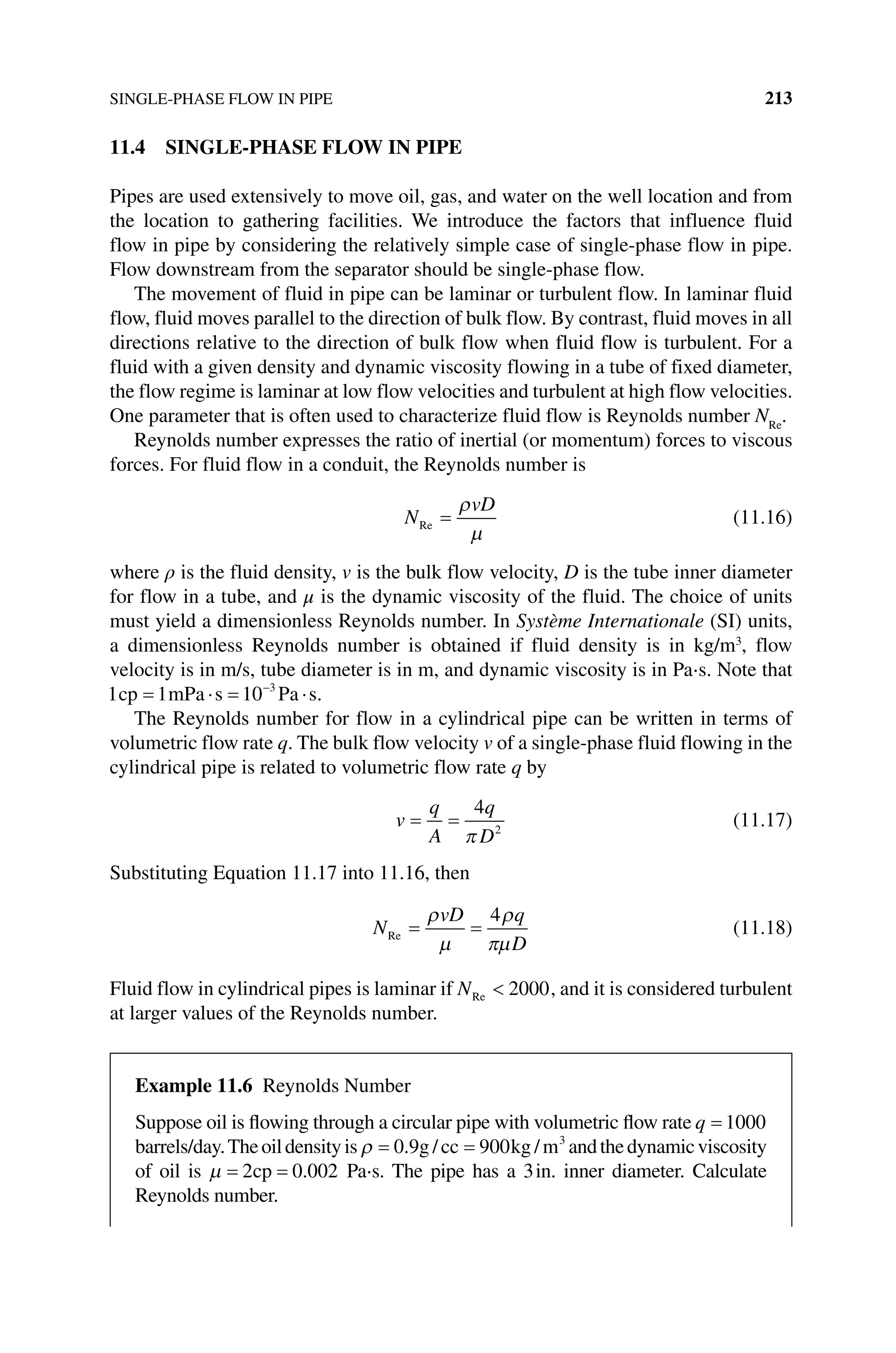 SINGLE‐PHASE FLOW IN PIPE 213
11.4 SINGLE‐PHASE FLOW IN PIPE
Pipes are used extensively to move oil, gas, and water on the well location and from
the location to gathering facilities. We introduce the factors that influence fluid
flow in pipe by considering the relatively simple case of single‐phase flow in pipe.
Flow downstream from the separator should be single‐phase flow.
The movement of fluid in pipe can be laminar or turbulent flow. In laminar fluid
flow, fluid moves parallel to the direction of bulk flow. By contrast, fluid moves in all
directions relative to the direction of bulk flow when fluid flow is turbulent. For a
fluid with a given density and dynamic viscosity flowing in a tube of fixed diameter,
the flow regime is laminar at low flow velocities and turbulent at high flow velocities.
One parameter that is often used to characterize fluid flow is Reynolds number NRe
.
Reynolds number expresses the ratio of inertial (or momentum) forces to viscous
forces. For fluid flow in a conduit, the Reynolds number is
N
vD
Re (11.16)
where ρ is the fluid density, v is the bulk flow velocity, D is the tube inner diameter
for flow in a tube, and μ is the dynamic viscosity of the fluid. The choice of units
must yield a dimensionless Reynolds number. In Système Internationale (SI) units,
a dimensionless Reynolds number is obtained if fluid density is in kg/m3
, flow
velocity is in m/s, tube diameter is in m, and dynamic viscosity is in Pa⋅s. Note that
1 1 10 3
cp mPa s Pa s.
The Reynolds number for flow in a cylindrical pipe can be written in terms of
­
volumetric flow rate q. The bulk flow velocity v of a single‐phase fluid flowing in the
cylindrical pipe is related to volumetric flow rate q by
v
q
A
q
D
4
2
(11.17)
Substituting Equation 11.17 into 11.16, then
N
vD q
D
Re
4
(11.18)
Fluid flow in cylindrical pipes is laminar if NRe 2000, and it is considered turbulent
at larger values of the Reynolds number.
Example 11.6 Reynolds Number
Suppose oil is flowing through a circular pipe with volumetric flow rate q 1000
­barrels/day.Theoildensityis 0 9 900 3
. / /
g cc kg m andthedynamic­viscosity
of oil is 2 0 002
cp . Pa⋅s. The pipe has a 3in. inner diameter. Calculate
Reynolds number.
 