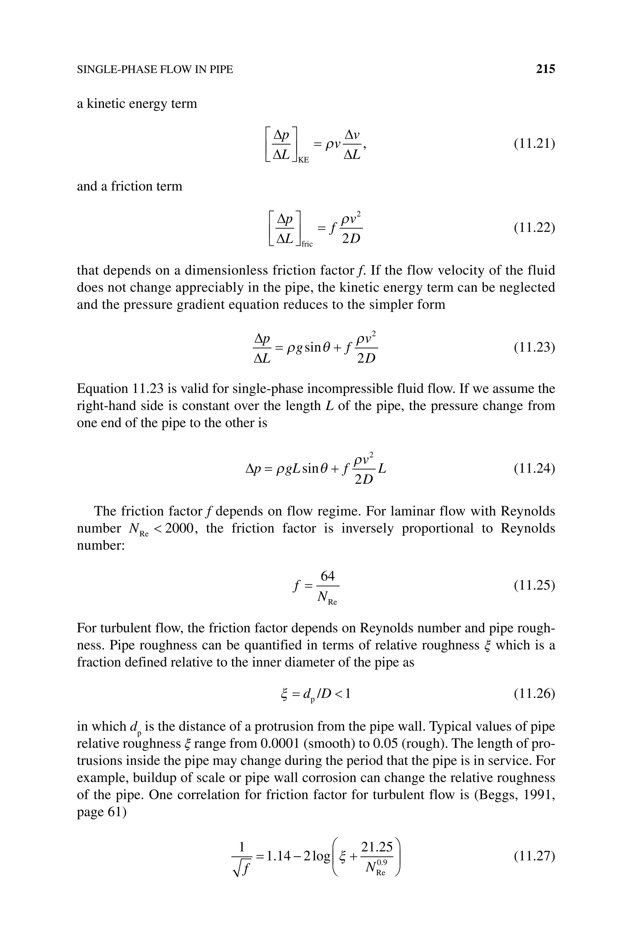 SINGLE‐PHASE FLOW IN PIPE 215
a kinetic energy term
p
L
v
v
L
KE
, (11.21)
and a friction term
p
L
f
v
D
fric
2
2
(11.22)
that depends on a dimensionless friction factor f. If the flow velocity of the fluid
does not change appreciably in the pipe, the kinetic energy term can be neglected
and the pressure gradient equation reduces to the simpler form
p
L
g f
v
D
sin
2
2
(11.23)
Equation 11.23 is valid for single‐phase incompressible fluid flow. If we assume the
right‐hand side is constant over the length L of the pipe, the pressure change from
one end of the pipe to the other is
p gL f
v
D
L
sin
2
2
(11.24)
The friction factor f depends on flow regime. For laminar flow with Reynolds
number NRe 2000, the friction factor is inversely proportional to Reynolds
number:
f
N
64
Re
(11.25)
For turbulent flow, the friction factor depends on Reynolds number and pipe rough-
ness. Pipe roughness can be quantified in terms of relative roughness ξ which is a
fraction defined relative to the inner diameter of the pipe as
d D
p / 1 (11.26)
in which dp
is the distance of a protrusion from the pipe wall. Typical values of pipe
relative roughness ξ range from 0.0001 (smooth) to 0.05 (rough). The length of pro-
trusions inside the pipe may change during the period that the pipe is in service. For
example, buildup of scale or pipe wall corrosion can change the relative roughness
of the pipe. One correlation for friction factor for turbulent flow is (Beggs, 1991,
page 61)
1
1 14 2
21 25
0 9
f N
. log
.
.
Re
(11.27)
 