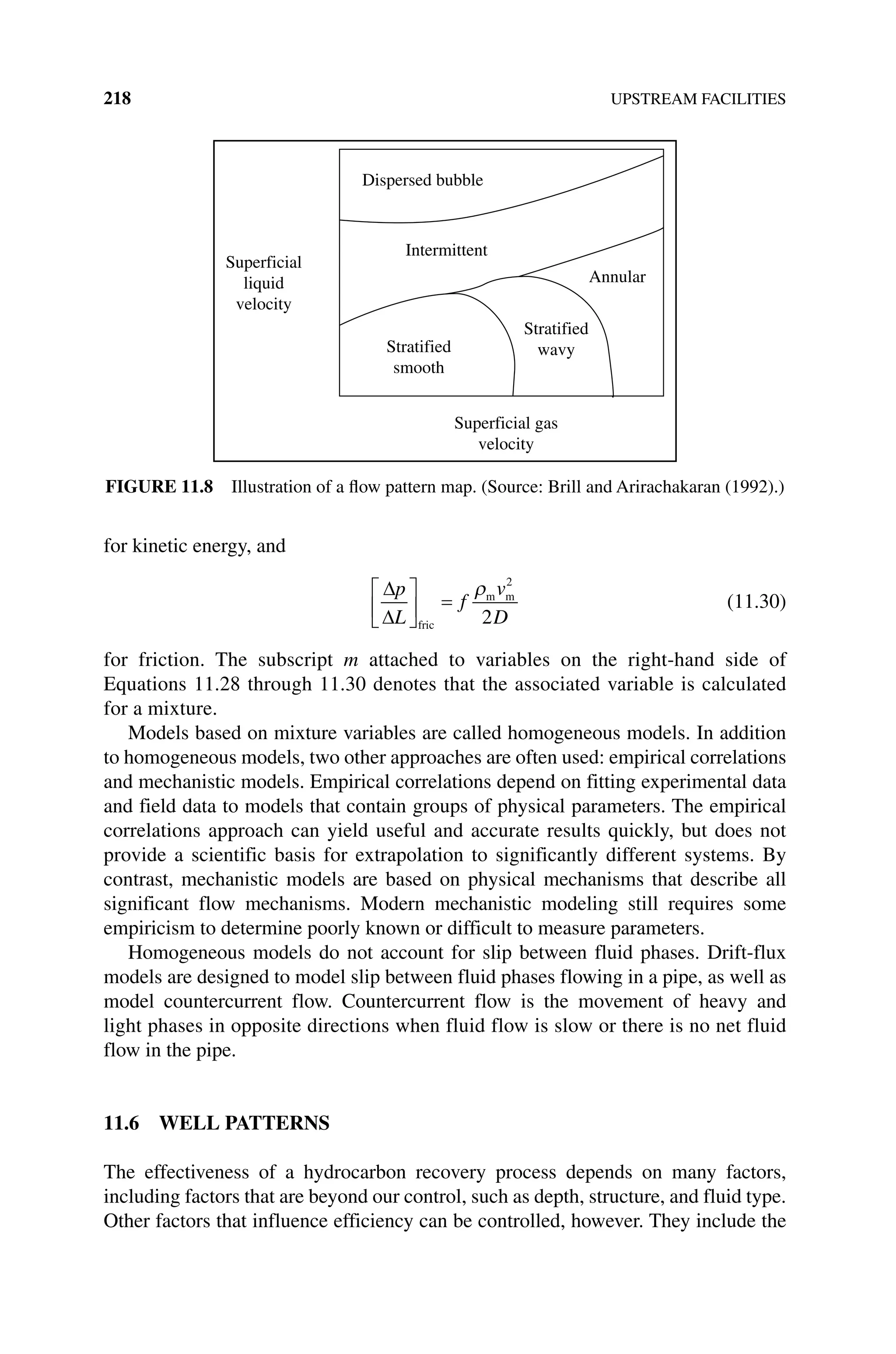 218 UPSTREAM FACILITIES
for kinetic energy, and
p
L
f
v
D
fric
m m
2
2
(11.30)
for friction. The subscript m attached to variables on the right‐hand side of
Equations 11.28 through 11.30 denotes that the associated variable is calculated
for a mixture.
Models based on mixture variables are called homogeneous models. In addition
to homogeneous models, two other approaches are often used: empirical correlations
and mechanistic models. Empirical correlations depend on fitting experimental data
and field data to models that contain groups of physical parameters. The empirical
correlations approach can yield useful and accurate results quickly, but does not
provide a scientific basis for extrapolation to significantly different systems. By
contrast, mechanistic models are based on physical mechanisms that describe all
significant flow mechanisms. Modern mechanistic modeling still requires some
empiricism to determine poorly known or difficult to measure parameters.
Homogeneous models do not account for slip between fluid phases. Drift‐flux
models are designed to model slip between fluid phases flowing in a pipe, as well as
model countercurrent flow. Countercurrent flow is the movement of heavy and
light phases in opposite directions when fluid flow is slow or there is no net fluid
flow in the pipe.
11.6 WELL PATTERNS
The effectiveness of a hydrocarbon recovery process depends on many factors,
including factors that are beyond our control, such as depth, structure, and fluid type.
Other factors that influence efficiency can be controlled, however. They include the
Superficial
liquid
velocity
Dispersed bubble
Intermittent
Stratified
smooth
Stratified
wavy
Annular
Superficial gas
velocity
Figure 11.8 Illustration of a flow pattern map. (Source: Brill and Arirachakaran (1992).)
 