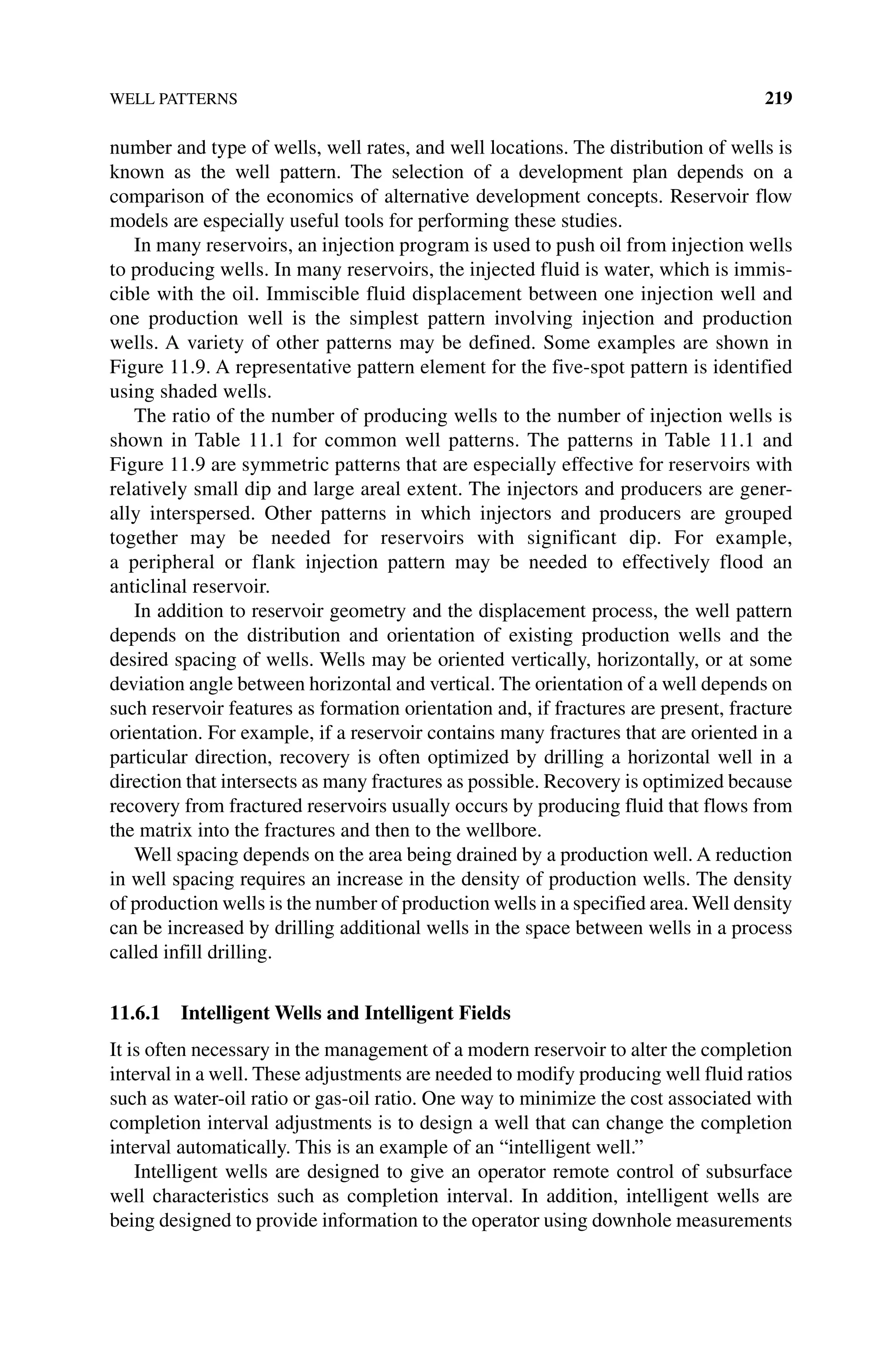 WELL PATTERNS 219
number and type of wells, well rates, and well locations. The distribution of wells is
known as the well pattern. The selection of a development plan depends on a
comparison of the economics of alternative development concepts. Reservoir flow
models are especially useful tools for performing these studies.
In many reservoirs, an injection program is used to push oil from injection wells
to producing wells. In many reservoirs, the injected fluid is water, which is immis-
cible with the oil. Immiscible fluid displacement between one injection well and
one production well is the simplest pattern involving injection and production
wells. A variety of other patterns may be defined. Some examples are shown in
Figure 11.9. A representative pattern element for the five‐spot pattern is identified
using shaded wells.
The ratio of the number of producing wells to the number of injection wells is
shown in Table 11.1 for common well patterns. The patterns in Table 11.1 and
Figure 11.9 are symmetric patterns that are especially effective for reservoirs with
relatively small dip and large areal extent. The injectors and producers are gener-
ally interspersed. Other patterns in which injectors and producers are grouped
together may be needed for reservoirs with significant dip. For example,
a peripheral or flank injection pattern may be needed to effectively flood an
­anticlinal reservoir.
In addition to reservoir geometry and the displacement process, the well pattern
depends on the distribution and orientation of existing production wells and the
desired spacing of wells. Wells may be oriented vertically, horizontally, or at some
deviation angle between horizontal and vertical. The orientation of a well depends on
such reservoir features as formation orientation and, if fractures are present, fracture
orientation. For example, if a reservoir contains many fractures that are oriented in a
particular direction, recovery is often optimized by drilling a horizontal well in a
direction that intersects as many fractures as possible. Recovery is optimized because
recovery from fractured reservoirs usually occurs by producing fluid that flows from
the matrix into the fractures and then to the wellbore.
Well spacing depends on the area being drained by a production well. A reduction
in well spacing requires an increase in the density of production wells. The density
of production wells is the number of production wells in a specified area. Well density
can be increased by drilling additional wells in the space between wells in a process
called infill drilling.
11.6.1 Intelligent Wells and Intelligent Fields
It is often necessary in the management of a modern reservoir to alter the completion
interval in a well. These adjustments are needed to modify producing well fluid ratios
such as water-oil ratio or gas-oil ratio. One way to minimize the cost associated with
completion interval adjustments is to design a well that can change the completion
interval automatically. This is an example of an “intelligent well.”
Intelligent wells are designed to give an operator remote control of subsurface
well characteristics such as completion interval. In addition, intelligent wells are
being designed to provide information to the operator using downhole measurements
 