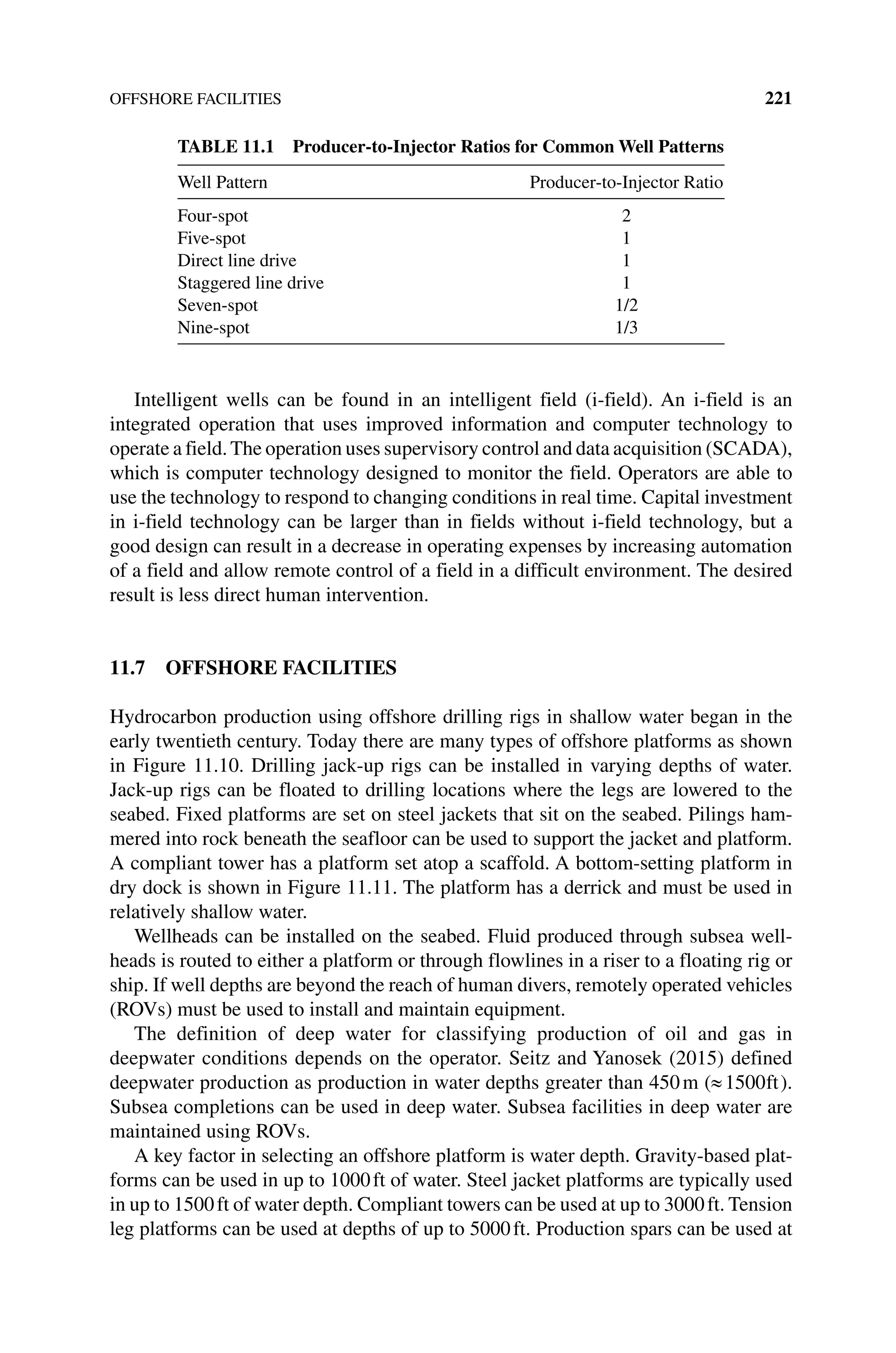 OFFSHORE FACILITIES 221
Intelligent wells can be found in an intelligent field (i‐field). An i‐field is an
integrated operation that uses improved information and computer technology to
operate a field.The operation uses supervisory control and data acquisition (SCADA),
which is computer technology designed to monitor the field. Operators are able to
use the technology to respond to changing conditions in real time. Capital investment
in i‐field technology can be larger than in fields without i‐field technology, but a
good design can result in a decrease in operating expenses by increasing automation
of a field and allow remote control of a field in a difficult environment. The desired
result is less direct human intervention.
11.7 OFFSHORE FACILITIES
Hydrocarbon production using offshore drilling rigs in shallow water began in the
early twentieth century. Today there are many types of offshore platforms as shown
in Figure 11.10. Drilling jack‐up rigs can be installed in varying depths of water.
Jack‐up rigs can be floated to drilling locations where the legs are lowered to the
seabed. Fixed platforms are set on steel jackets that sit on the seabed. Pilings ham-
mered into rock beneath the seafloor can be used to support the jacket and platform.
A compliant tower has a platform set atop a scaffold. A bottom‐setting platform in
dry dock is shown in Figure 11.11. The platform has a derrick and must be used in
relatively shallow water.
Wellheads can be installed on the seabed. Fluid produced through subsea well-
heads is routed to either a platform or through flowlines in a riser to a floating rig or
ship. If well depths are beyond the reach of human divers, remotely operated vehicles
(ROVs) must be used to install and maintain equipment.
The definition of deep water for classifying production of oil and gas in
­
deepwater conditions depends on the operator. Seitz and Yanosek (2015) defined
­
deepwater production as production in water depths greater than 450m ( 1500ft).
Subsea completions can be used in deep water. Subsea facilities in deep water are
maintained using ROVs.
A key factor in selecting an offshore platform is water depth. Gravity‐based plat-
forms can be used in up to 1000ft of water. Steel jacket platforms are typically used
in up to 1500ft of water depth. Compliant towers can be used at up to 3000ft. Tension
leg platforms can be used at depths of up to 5000ft. Production spars can be used at
TABLE 11.1 Producer‐to‐Injector Ratios for Common Well Patterns
Well Pattern Producer‐to‐Injector Ratio
Four‐spot 2
Five‐spot 1
Direct line drive 1
Staggered line drive 1
Seven‐spot 1/2
Nine‐spot 1/3
 
