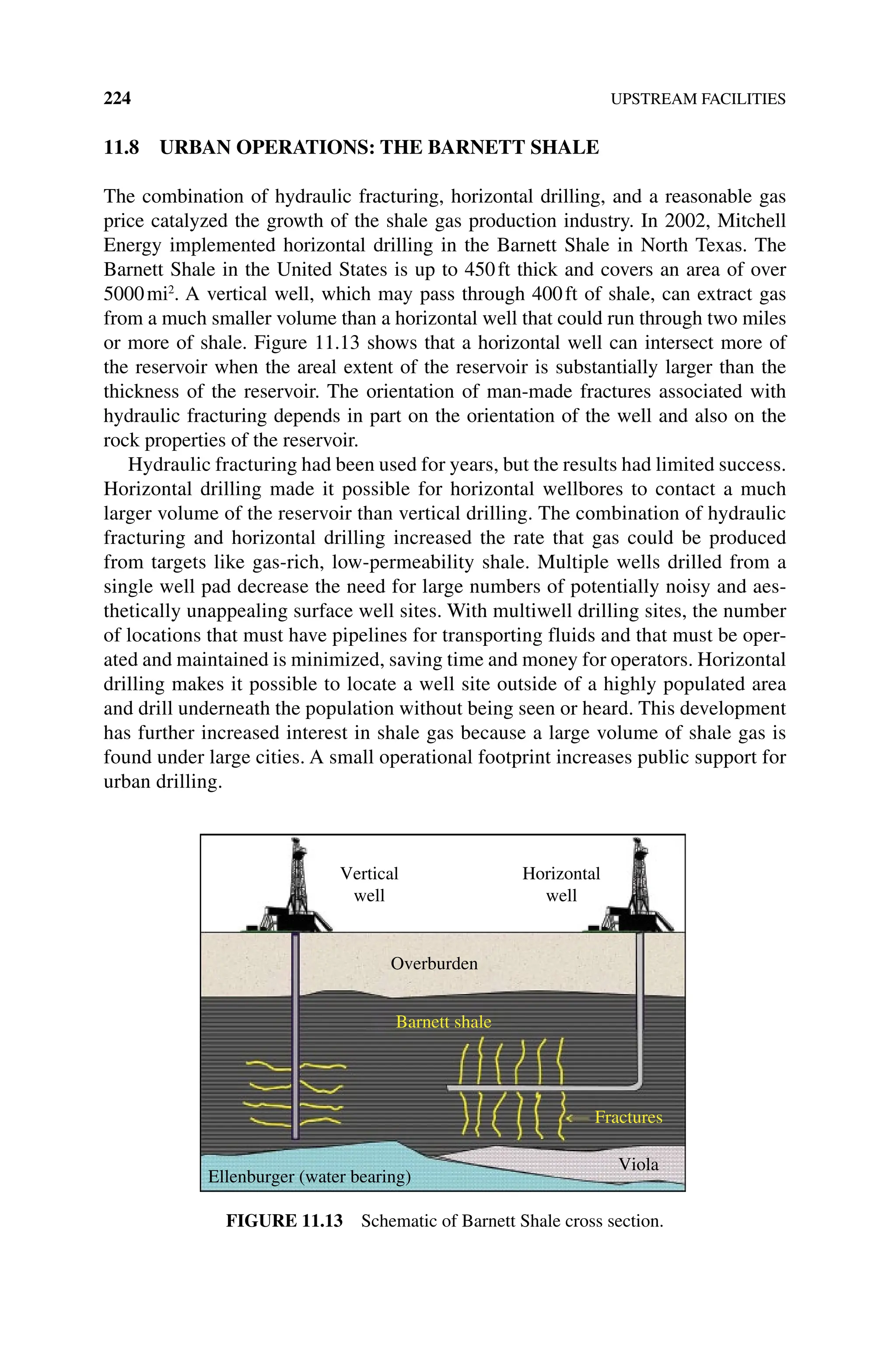 224 UPSTREAM FACILITIES
11.8 URBAN OPERATIONS: THE BARNETT SHALE
The combination of hydraulic fracturing, horizontal drilling, and a reasonable gas
price catalyzed the growth of the shale gas production industry. In 2002, Mitchell
Energy implemented horizontal drilling in the Barnett Shale in North Texas. The
Barnett Shale in the United States is up to 450ft thick and covers an area of over
5000mi2
. A vertical well, which may pass through 400ft of shale, can extract gas
from a much smaller volume than a horizontal well that could run through two miles
or more of shale. Figure 11.13 shows that a horizontal well can intersect more of
the reservoir when the areal extent of the reservoir is substantially larger than the
thickness of the reservoir. The orientation of man‐made fractures associated with
hydraulic fracturing depends in part on the orientation of the well and also on the
rock properties of the reservoir.
Hydraulic fracturing had been used for years, but the results had limited ­success.
Horizontal drilling made it possible for horizontal wellbores to contact a much
larger volume of the reservoir than vertical drilling. The combination of hydraulic
fracturing and horizontal drilling increased the rate that gas could be produced
from targets like gas‐rich, low‐permeability shale. Multiple wells drilled from a
single well pad decrease the need for large numbers of potentially noisy and aes-
thetically unappealing surface well sites. With multiwell drilling sites, the number
of locations that must have pipelines for transporting fluids and that must be oper-
ated and maintained is minimized, saving time and money for operators. Horizontal
drilling makes it possible to locate a well site outside of a highly populated area
and drill underneath the population without being seen or heard. This development
has further increased interest in shale gas because a large volume of shale gas is
found under large cities. A small operational footprint increases public support for
urban drilling.
Vertical
well
Horizontal
well
Overburden
Barnett shale
Fractures
Viola
Ellenburger (water bearing)
Figure 11.13 Schematic of Barnett Shale cross section.
 