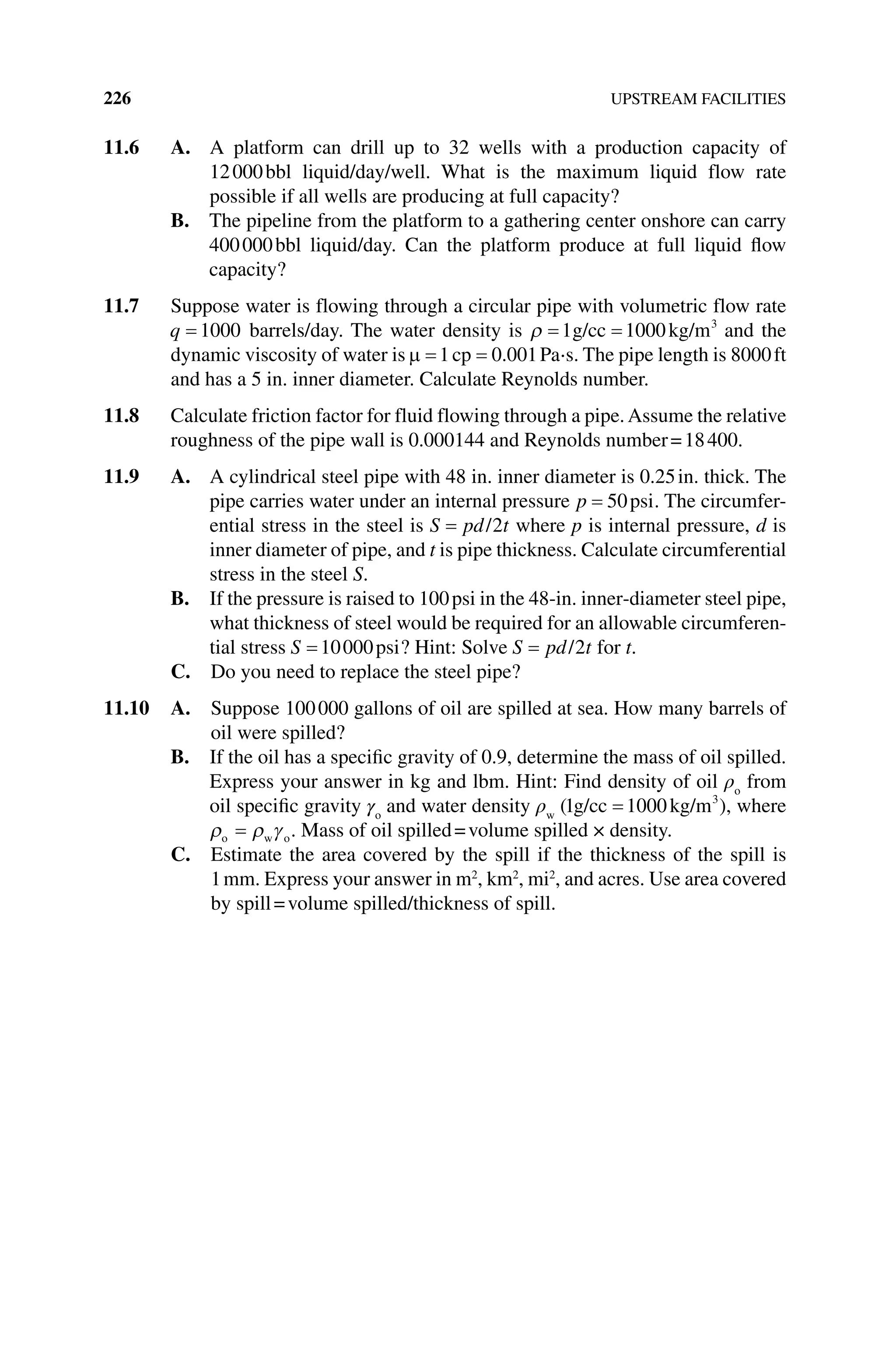 226 UPSTREAM FACILITIES
11.6 A. 
A platform can drill up to 32 wells with a production capacity of
12000bbl liquid/day/well. What is the maximum liquid flow rate
­
possible if all wells are producing at full capacity?
B. 
The pipeline from the platform to a gathering center onshore can carry
400000bbl liquid/day. Can the platform produce at full liquid flow
capacity?
11.7 Suppose water is flowing through a circular pipe with volumetric flow rate
q 1000 barrels/day. The water density is 1 1000 3
g/cc kg/m and the
dynamic viscosity of water is 1 0 001
cp . Pa⋅s. The pipe length is 8000ft
and has a 5 in. inner diameter. Calculate Reynolds number.
11.8 Calculate friction factor for fluid flowing through a pipe.Assume the relative
roughness of the pipe wall is 0.000144 and Reynolds number=18400.
11.9 A. 
A cylindrical steel pipe with 48 in. inner diameter is 0.25in. thick. The
pipe carries water under an internal pressure p 50psi. The circumfer-
ential stress in the steel is S pd t
/2 where p is internal pressure, d is
inner diameter of pipe, and t is pipe thickness. Calculate circumferential
stress in the steel S.
B. 
If the pressure is raised to 100psi in the 48‐in. inner‐diameter steel pipe,
what thickness of steel would be required for an allowable circumferen-
tial stress S 10000psi? Hint: Solve S pd t
/2 for t.
C. Do you need to replace the steel pipe?
11.10 A. 
Suppose 100000 gallons of oil are spilled at sea. How many barrels of
oil were spilled?
B. 
If the oil has a specific gravity of 0.9, determine the mass of oil spilled.
Express your answer in kg and lbm. Hint: Find density of oil ρo
from
oil specific gravity γo
and water density ρw
(1 1000 3
g/cc kg/m ), where
o w o. Mass of oil spilled=volume spilled  ×  density.
C. 
Estimate the area covered by the spill if the thickness of the spill is
1mm. Express your answer in m2
, km2
, mi2
, and acres. Use area covered
by spill=volume spilled/thickness of spill.
 