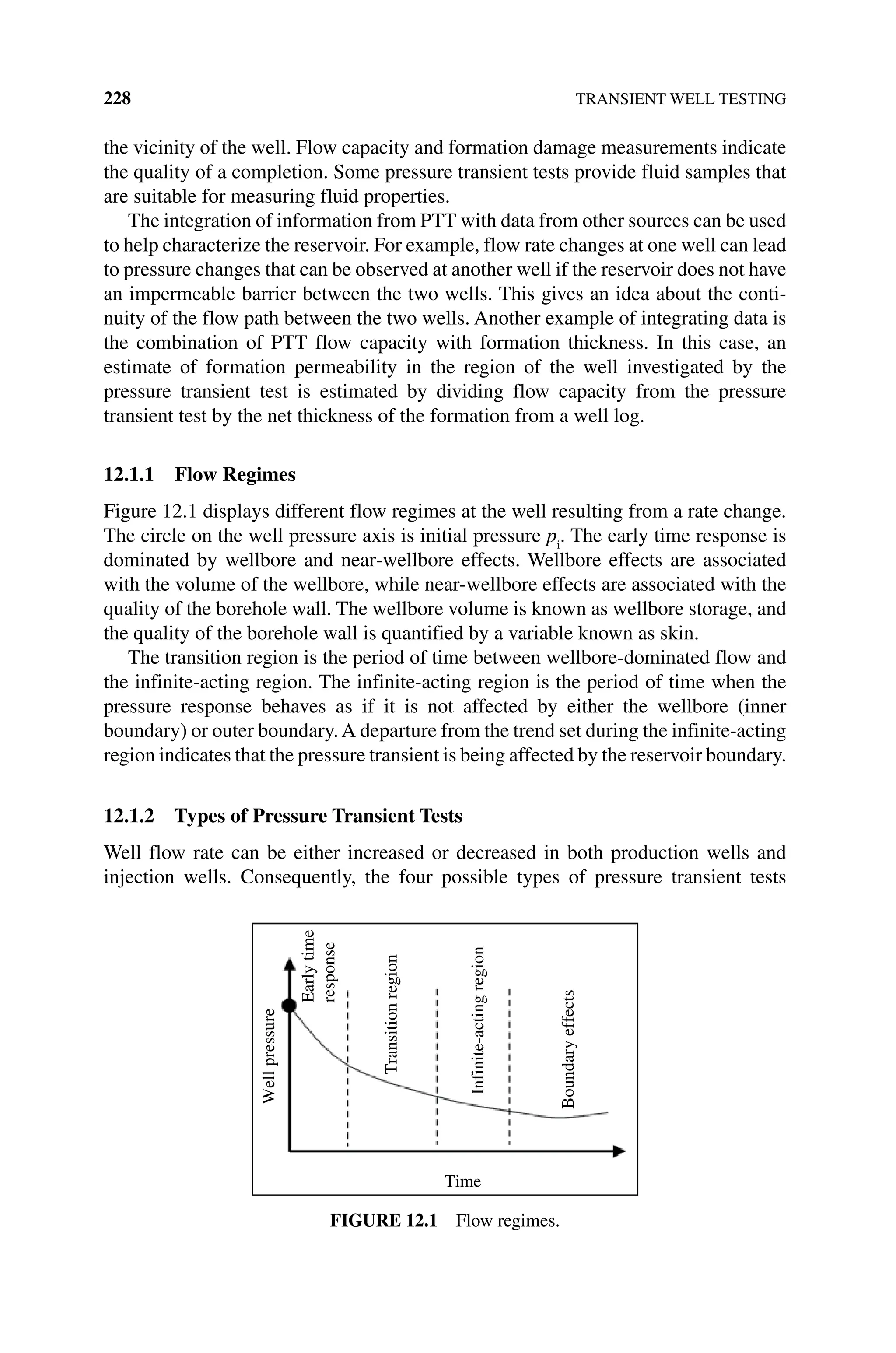 228 TRANSIENT WELL TESTING
the vicinity of the well. Flow capacity and formation damage measurements indicate
the quality of a completion. Some pressure transient tests provide fluid samples that
are suitable for measuring fluid properties.
The integration of information from PTT with data from other sources can be used
to help characterize the reservoir. For example, flow rate changes at one well can lead
to pressure changes that can be observed at another well if the reservoir does not have
an impermeable barrier between the two wells. This gives an idea about the conti-
nuity of the flow path between the two wells. Another example of integrating data is
the combination of PTT flow capacity with formation thickness. In this case, an
estimate of formation permeability in the region of the well investigated by the
pressure transient test is estimated by dividing flow capacity from the pressure
transient test by the net thickness of the formation from a well log.
12.1.1 Flow Regimes
Figure 12.1 displays different flow regimes at the well resulting from a rate change.
The circle on the well pressure axis is initial pressure pi
. The early time response is
dominated by wellbore and near‐wellbore effects. Wellbore effects are associated
with the volume of the wellbore, while near‐wellbore effects are associated with the
quality of the borehole wall. The wellbore volume is known as wellbore storage, and
the quality of the borehole wall is quantified by a variable known as skin.
The transition region is the period of time between wellbore‐dominated flow and
the infinite‐acting region. The infinite‐acting region is the period of time when the
pressure response behaves as if it is not affected by either the wellbore (inner
boundary) or outer boundary.A departure from the trend set during the infinite‐­
acting
region indicates that the pressure transient is being affected by the reservoir boundary.
12.1.2 Types of Pressure Transient Tests
Well flow rate can be either increased or decreased in both production wells and
injection wells. Consequently, the four possible types of pressure transient tests
Time
Early
time
response
Transition
region
Infinite-acting
region
Boundary
effects
Well
pressure
Figure 12.1 Flow regimes.
 