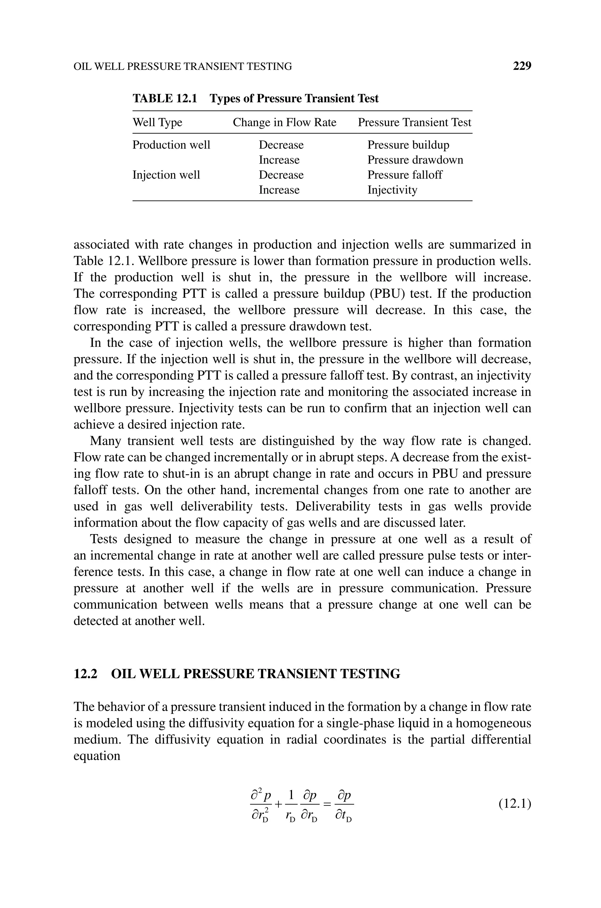 OIL WELL PRESSURE TRANSIENT TESTING 229
­
associated with rate changes in production and injection wells are summarized in
Table 12.1. Wellbore pressure is lower than formation pressure in production wells.
If the production well is shut in, the pressure in the wellbore will increase.
The corresponding PTT is called a pressure buildup (PBU) test. If the production
flow rate is increased, the wellbore pressure will decrease. In this case, the
corresponding PTT is called a pressure drawdown test.
In the case of injection wells, the wellbore pressure is higher than formation
pressure. If the injection well is shut in, the pressure in the wellbore will decrease,
and the corresponding PTT is called a pressure falloff test. By contrast, an injectivity
test is run by increasing the injection rate and monitoring the associated increase in
wellbore pressure. Injectivity tests can be run to confirm that an injection well can
achieve a desired injection rate.
Many transient well tests are distinguished by the way flow rate is changed.
Flow rate can be changed incrementally or in abrupt steps. A decrease from the exist-
ing flow rate to shut‐in is an abrupt change in rate and occurs in PBU and pressure
falloff tests. On the other hand, incremental changes from one rate to another are
used in gas well deliverability tests. Deliverability tests in gas wells provide
information about the flow capacity of gas wells and are discussed later.
Tests designed to measure the change in pressure at one well as a result of
an incremental change in rate at another well are called pressure pulse tests or inter-
ference tests. In this case, a change in flow rate at one well can induce a change in
pressure at another well if the wells are in pressure communication. Pressure
­
communication ­
between wells means that a pressure change at one well can be
detected at another well.
12.2 OIL WELL PRESSURE TRANSIENT TESTING
The behavior of a pressure transient induced in the formation by a change in flow rate
is modeled using the diffusivity equation for a single‐phase liquid in a homogeneous
medium. The diffusivity equation in radial coordinates is the partial differential
equation
2
2
1
p
r r
p
r
p
t
D D D D
(12.1)
Table 12.1 Types of Pressure Transient Test
Well Type Change in Flow Rate Pressure Transient Test
Production well Decrease Pressure buildup
Increase Pressure drawdown
Injection well Decrease Pressure falloff
Increase Injectivity
 