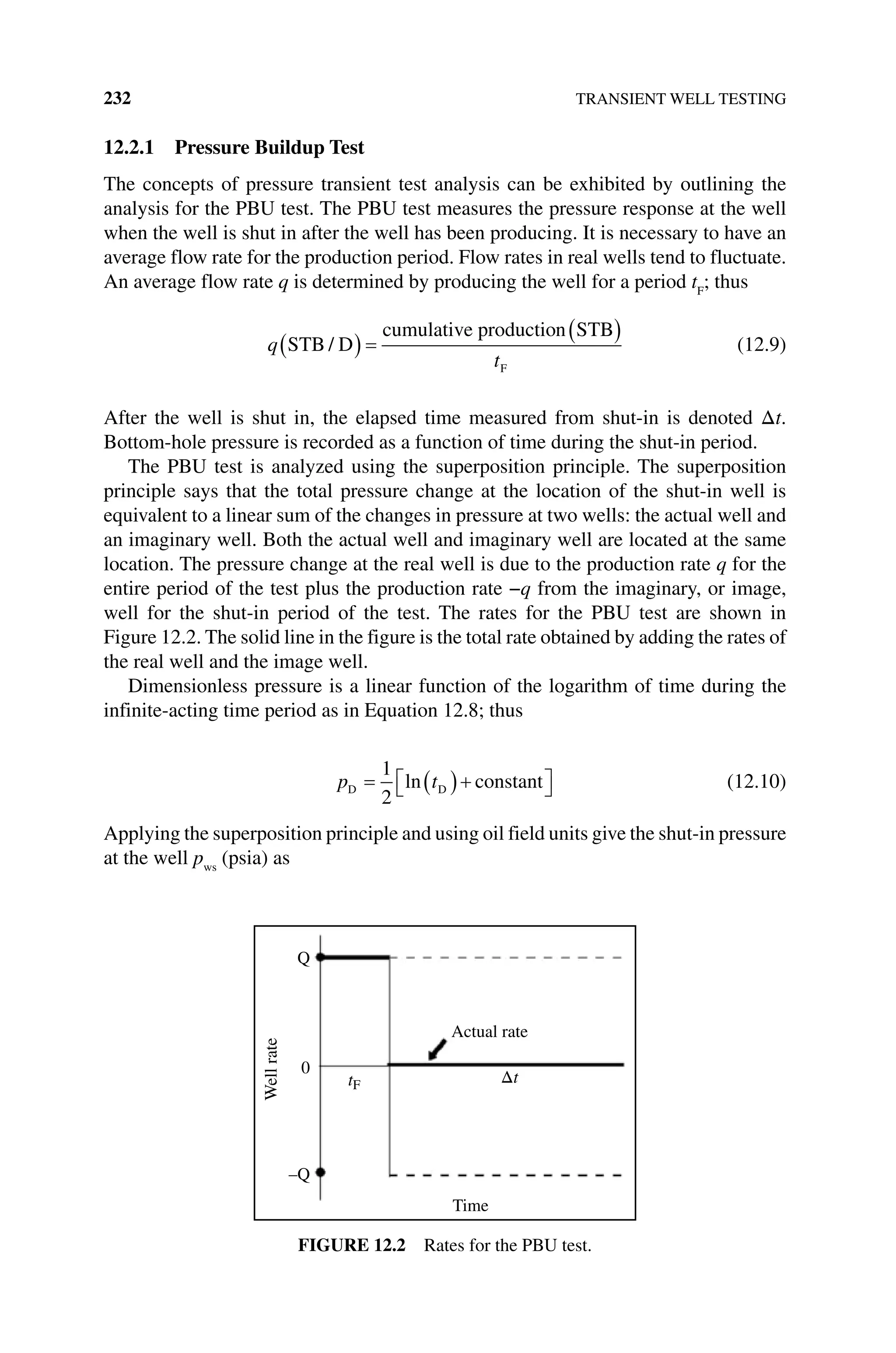 232 TRANSIENT WELL TESTING
12.2.1 Pressure Buildup Test
The concepts of pressure transient test analysis can be exhibited by outlining the
analysis for the PBU test. The PBU test measures the pressure response at the well
when the well is shut in after the well has been producing. It is necessary to have an
average flow rate for the production period. Flow rates in real wells tend to fluctuate.
An average flow rate q is determined by producing the well for a period tF
; thus
q
t
STB D
cumulative production STB
F
/ (12.9)
After the well is shut in, the elapsed time measured from shut‐in is denoted Δt.
Bottom‐hole pressure is recorded as a function of time during the shut‐in period.
The PBU test is analyzed using the superposition principle. The superposition
principle says that the total pressure change at the location of the shut‐in well is
equivalent to a linear sum of the changes in pressure at two wells: the actual well and
an imaginary well. Both the actual well and imaginary well are located at the same
location. The pressure change at the real well is due to the production rate q for the
entire period of the test plus the production rate −q from the imaginary, or image,
well for the shut‐in period of the test. The rates for the PBU test are shown in
Figure 12.2. The solid line in the figure is the total rate obtained by adding the rates of
the real well and the image well.
Dimensionless pressure is a linear function of the logarithm of time during the
infinite‐acting time period as in Equation 12.8; thus
p t
D D constant
1
2
ln (12.10)
Applying the superposition principle and using oil field units give the shut‐in pressure
at the well pws
(psia) as
Time
Actual rate
tF Δt
Q
–Q
0
Well
rate
Figure 12.2 Rates for the PBU test.
 