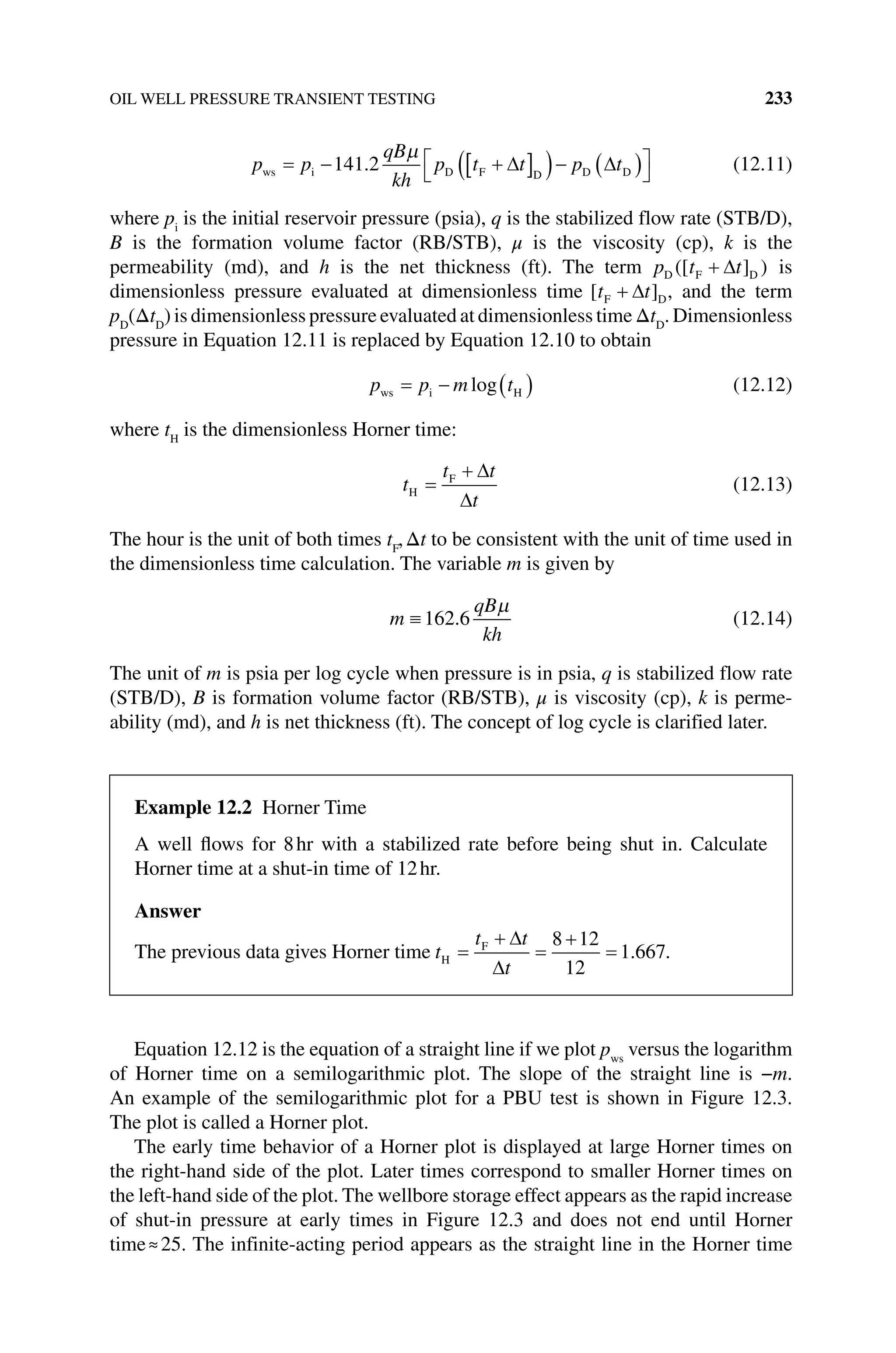OIL WELL PRESSURE TRANSIENT TESTING 233
p p
qB
kh
p t t p t
ws i D F D D D
141 2
. (12.11)
where pi
is the initial reservoir pressure (psia), q is the stabilized flow rate (STB/D),
B is the formation volume factor (RB/STB), μ is the viscosity (cp), k is the
­permeability (md), and h is the net thickness (ft). The term p t t
D F D
( )
[ ] is
­
dimensionless pressure evaluated at dimensionless time [ ]
t t
F D, and the term
pD
(ΔtD
) is dimensionless pressure evaluated at dimensionless time ΔtD
. Dimensionless
pressure in Equation 12.11 is replaced by Equation 12.10 to obtain
p p m t
ws i H
log (12.12)
where tH
is the dimensionless Horner time:
t
t t
t
H
F
(12.13)
The hour is the unit of both times tF
,Δt to be consistent with the unit of time used in
the dimensionless time calculation. The variable m is given by
m
qB
kh
162 6
. (12.14)
The unit of m is psia per log cycle when pressure is in psia, q is stabilized flow rate
(STB/D), B is formation volume factor (RB/STB), μ is viscosity (cp), k is perme-
ability (md), and h is net thickness (ft). The concept of log cycle is clarified later.
Equation 12.12 is the equation of a straight line if we plot pws
versus the logarithm
of Horner time on a semilogarithmic plot. The slope of the straight line is −m.
An example of the semilogarithmic plot for a PBU test is shown in Figure 12.3.
The plot is called a Horner plot.
The early time behavior of a Horner plot is displayed at large Horner times on
the right‐hand side of the plot. Later times correspond to smaller Horner times on
the left‐hand side of the plot. The wellbore storage effect appears as the rapid increase
of shut‐in pressure at early times in Figure 12.3 and does not end until Horner
time≈25. The infinite‐acting period appears as the straight line in the Horner time
Example 12.2 Horner Time
A well flows for 8hr with a stabilized rate before being shut in. Calculate
Horner time at a shut‐in time of 12hr.
Answer
The previous data gives Horner time t
t t
t
H
F 8 12
12
1 667
. .
 