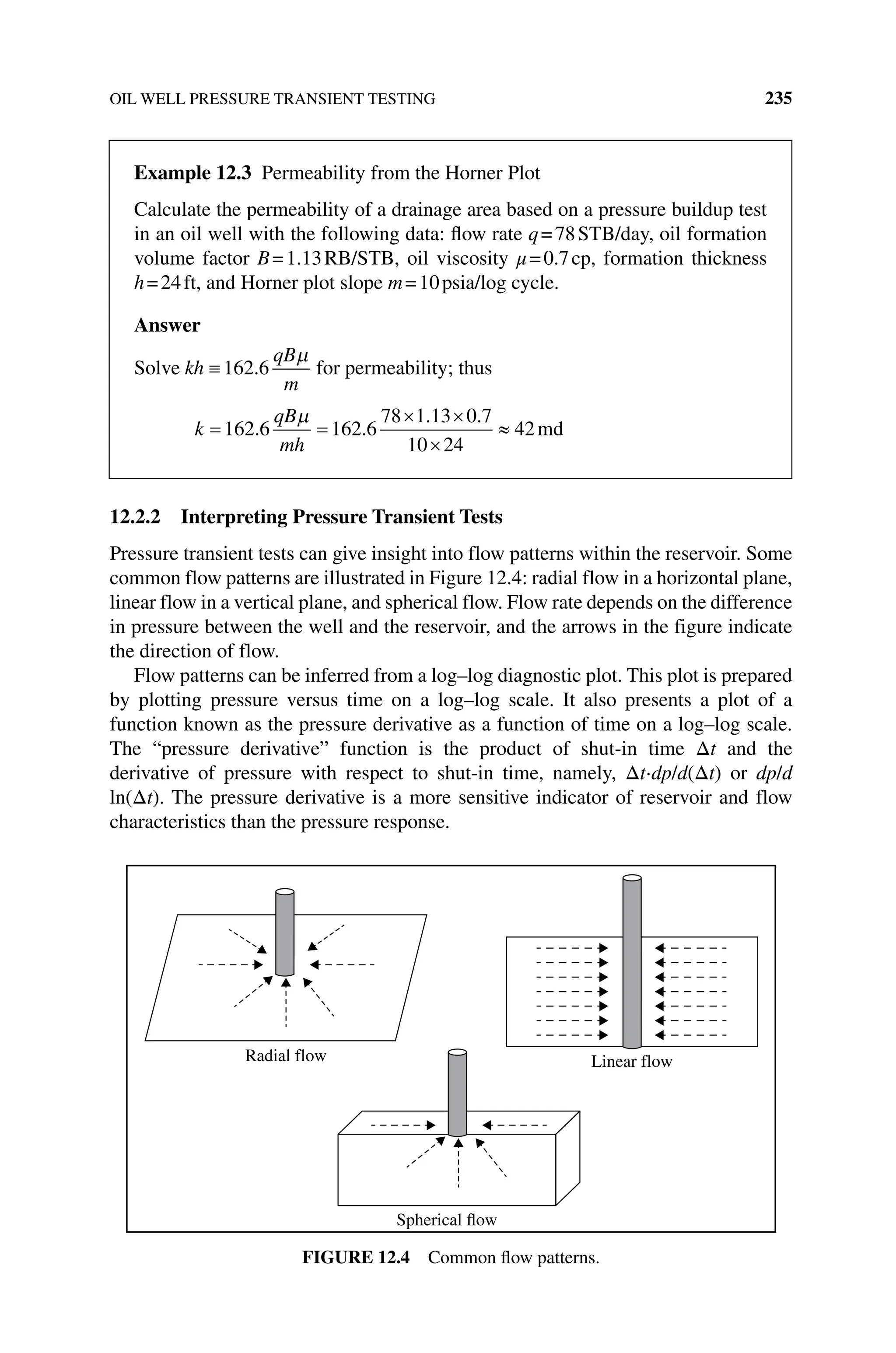 OIL WELL PRESSURE TRANSIENT TESTING 235
12.2.2 Interpreting Pressure Transient Tests
Pressure transient tests can give insight into flow patterns within the reservoir. Some
common flow patterns are illustrated in Figure 12.4: radial flow in a horizontal plane,
linear flow in a vertical plane, and spherical flow. Flow rate depends on the difference
in pressure between the well and the reservoir, and the arrows in the figure indicate
the direction of flow.
Flow patterns can be inferred from a log–log diagnostic plot. This plot is prepared
by plotting pressure versus time on a log–log scale. It also presents a plot of a
function known as the pressure derivative as a function of time on a log–log scale.
The “pressure derivative” function is the product of shut‐in time Δt and the
derivative of pressure with respect to shut‐in time, namely, Δt⋅dp/d(Δt) or dp/d
ln(Δt). The pressure derivative is a more sensitive indicator of reservoir and flow
characteristics than the pressure response.
Linear flow
Spherical flow
Radial flow
Figure 12.4 Common flow patterns.
Example 12.3 Permeability from the Horner Plot
Calculate the permeability of a drainage area based on a pressure buildup test
in an oil well with the following data: flow rate q=78STB/day, oil formation
volume factor B=1.13RB/STB, oil viscosity μ=0.7cp, formation thickness
h=24ft, and Horner plot slope m=10psia/log cycle.
Answer
Solve kh
qB
m
162 6
. for permeability; thus
k
qB
mh
162 6 162 6
78 1 13 0 7
10 24
42
. .
. .
md
 