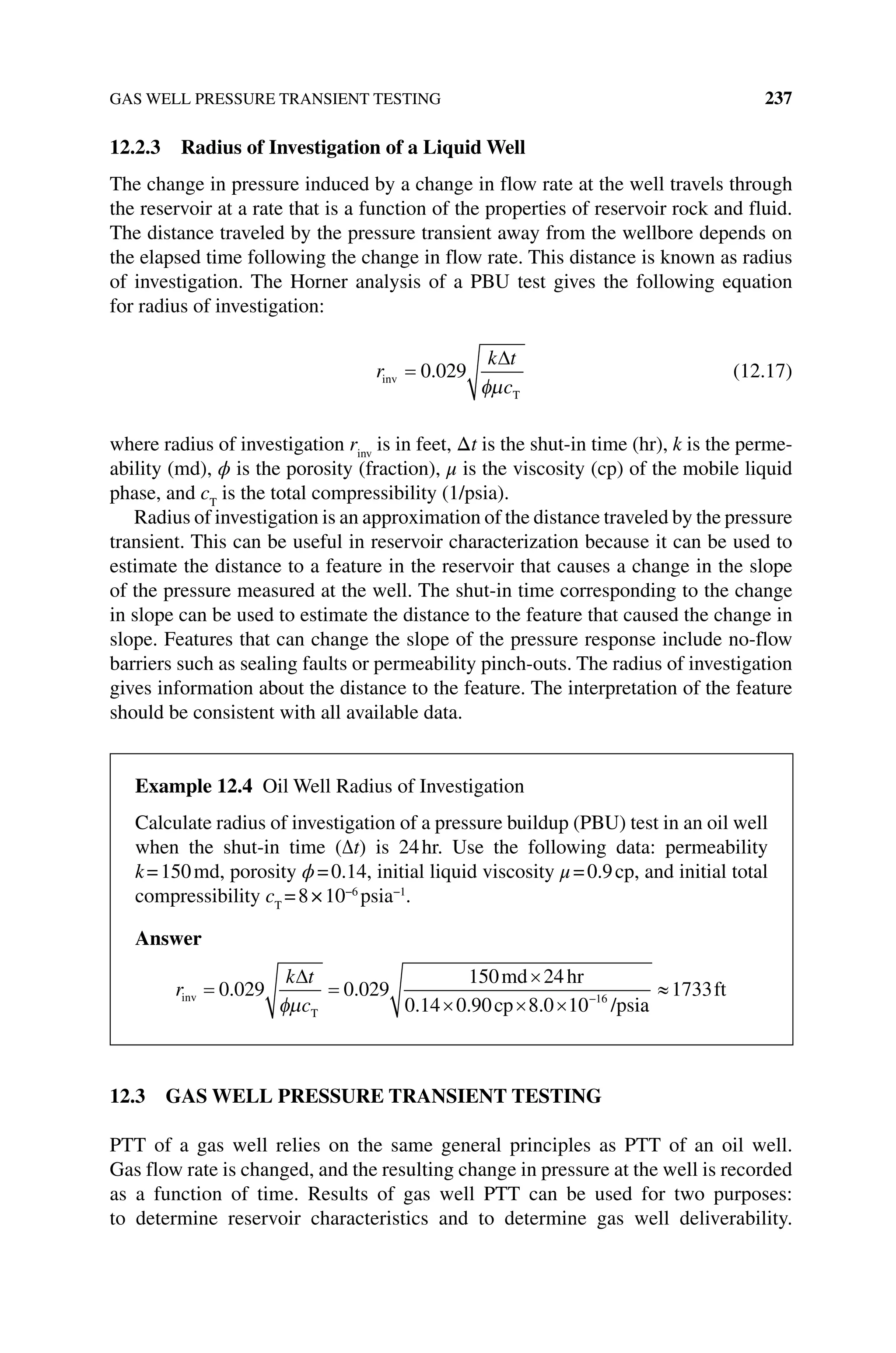 GAS WELL PRESSURE TRANSIENT TESTING 237
12.2.3 Radius of Investigation of a Liquid Well
The change in pressure induced by a change in flow rate at the well travels through
the reservoir at a rate that is a function of the properties of reservoir rock and fluid.
The distance traveled by the pressure transient away from the wellbore depends on
the elapsed time following the change in flow rate. This distance is known as radius
of investigation. The Horner analysis of a PBU test gives the following equation
for radius of investigation:
r
k t
c
inv
T
0 029
. (12.17)
where radius of investigation rinv
is in feet, Δt is the shut‐in time (hr), k is the perme-
ability (md), ϕ is the porosity (fraction), μ is the viscosity (cp) of the mobile liquid
phase, and cT
is the total compressibility (1/psia).
Radius of investigation is an approximation of the distance traveled by the pressure
transient. This can be useful in reservoir characterization because it can be used to
estimate the distance to a feature in the reservoir that causes a change in the slope
of the pressure measured at the well. The shut‐in time corresponding to the change
in slope can be used to estimate the distance to the feature that caused the change in
slope. Features that can change the slope of the pressure response include no‐flow
barriers such as sealing faults or permeability pinch‐outs. The radius of investigation
gives information about the distance to the feature. The interpretation of the feature
should be consistent with all available data.
12.3 GAS WELL PRESSURE TRANSIENT TESTING
PTT of a gas well relies on the same general principles as PTT of an oil well.
Gas flow rate is changed, and the resulting change in pressure at the well is recorded
as a function of time. Results of gas well PTT can be used for two purposes:
to ­
determine reservoir characteristics and to determine gas well deliverability.
Example 12.4 Oil Well Radius of Investigation
Calculate radius of investigation of a pressure buildup (PBU) test in an oil well
when the shut‐in time (∆t) is 24hr. Use the following data: permeability
k=150md, porosity ϕ=0.14, initial liquid viscosity μ=0.9cp, and initial total
compressibility cT
=8×10−6
psia−1
.
Answer
r
k t
c
inv
T
md hr
cp /psi
0 029 0 029
150 24
0 14 0 90 8 0 10 16
. .
. . . a
a
1733ft
 