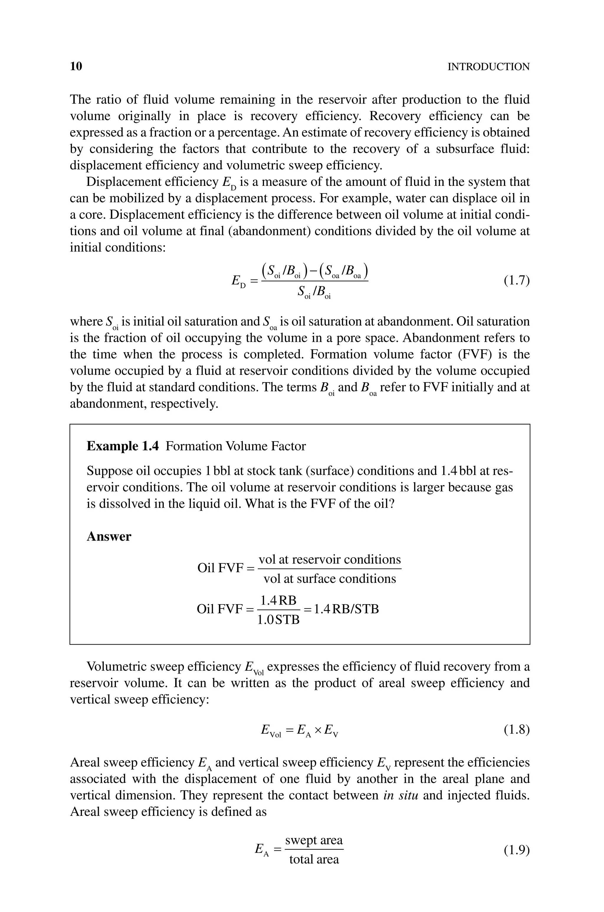 10INTRODUCTION
The ratio of fluid volume remaining in the reservoir after production to the fluid
volume originally in place is recovery efficiency. Recovery efficiency can be
expressed as a fraction or a percentage.An estimate of recovery efficiency is obtained
by considering the factors that contribute to the recovery of a subsurface fluid:
­
displacement efficiency and volumetric sweep efficiency.
Displacement efficiency ED
is a measure of the amount of fluid in the system that
can be mobilized by a displacement process. For example, water can displace oil in
a core. Displacement efficiency is the difference between oil volume at initial condi-
tions and oil volume at final (abandonment) conditions divided by the oil volume at
initial conditions:
E
S B S B
S B
D
oi oi oa oa
oi oi
/ /
/
(1.7)
where Soi
is initial oil saturation and Soa
is oil saturation at abandonment. Oil saturation
is the fraction of oil occupying the volume in a pore space. Abandonment refers to
the time when the process is completed. Formation volume factor (FVF) is the
volume occupied by a fluid at reservoir conditions divided by the volume occupied
by the fluid at standard conditions. The terms Boi
and Boa
refer to FVF initially and at
abandonment, respectively.
Volumetric sweep efficiency EVol
expresses the efficiency of fluid recovery from a
reservoir volume. It can be written as the product of areal sweep efficiency and
vertical sweep efficiency:
E E E
Vol A V (1.8)
Areal sweep efficiency EA
and vertical sweep efficiency EV
represent the efficiencies
associated with the displacement of one fluid by another in the areal plane and
vertical dimension. They represent the contact between in situ and injected fluids.
Areal sweep efficiency is defined as
EA
swept area
total area
(1.9)
Example 1.4 Formation Volume Factor
Suppose oil occupies 1bbl at stock tank (surface) conditions and 1.4bbl at res-
ervoir conditions. The oil volume at reservoir conditions is larger because gas
is dissolved in the liquid oil. What is the FVF of the oil?
Answer
Oil FVF
vol at reservoir conditions
vol at surface conditions
Oil FVF
RB
STB
RB/STB
1 4
1 0
1 4
.
.
.
 