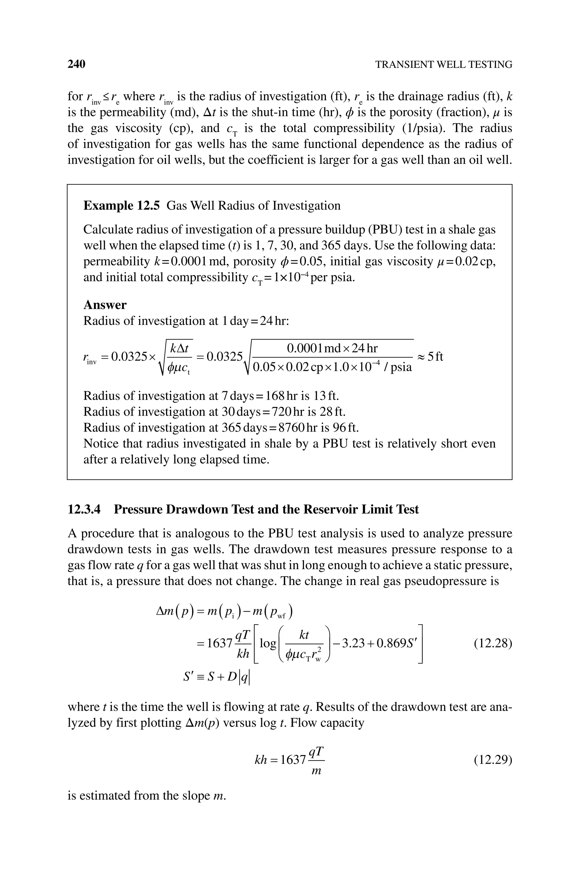 240 TRANSIENT WELL TESTING
for rinv
≤re
where rinv
is the radius of investigation (ft), re
is the drainage radius (ft), k
is the permeability (md), Δt is the shut‐in time (hr), ϕ is the porosity (fraction), μ is
the gas viscosity (cp), and cT
is the total compressibility (1/psia). The radius
of ­
investigation for gas wells has the same functional dependence as the radius of
­
investigation for oil wells, but the coefficient is larger for a gas well than an oil well.
12.3.4 Pressure Drawdown Test and the Reservoir Limit Test
A procedure that is analogous to the PBU test analysis is used to analyze pressure
drawdown tests in gas wells. The drawdown test measures pressure response to a
gas flow rate q for a gas well that was shut in long enough to achieve a static pressure,
that is, a pressure that does not change. The change in real gas pseudopressure is
m p m p m p
qT
kh
kt
c r
S
i wf
T w
1637 3 23 0 869
2
log . .
S S D q
(12.28)
where t is the time the well is flowing at rate q. Results of the drawdown test are ana-
lyzed by first plotting Δm(p) versus log t. Flow capacity
kh
qT
m
1637 (12.29)
is estimated from the slope m.
Example 12.5 Gas Well Radius of Investigation
Calculate radius of investigation of a pressure buildup (PBU) test in a shale gas
well when the elapsed time (t) is 1, 7, 30, and 365 days. Use the following data:
permeability k=0.0001md, porosity ϕ=0.05, initial gas viscosity μ=0.02cp,
and initial total compressibility cT
=1×10−4
per psia.
Answer
Radius of investigation at 1day=24hr:
r
k t
c
inv
t
md hr
cp
0 0325 0 0325
0 0001 24
0 05 0 02 1 0 10
. .
.
. . . 4
4
5
/ psia
ft
Radius of investigation at 7days=168hr is 13ft.
Radius of investigation at 30days=720hr is 28ft.
Radius of investigation at 365days=8760hr is 96ft.
Notice that radius investigated in shale by a PBU test is relatively short even
after a relatively long elapsed time.
 