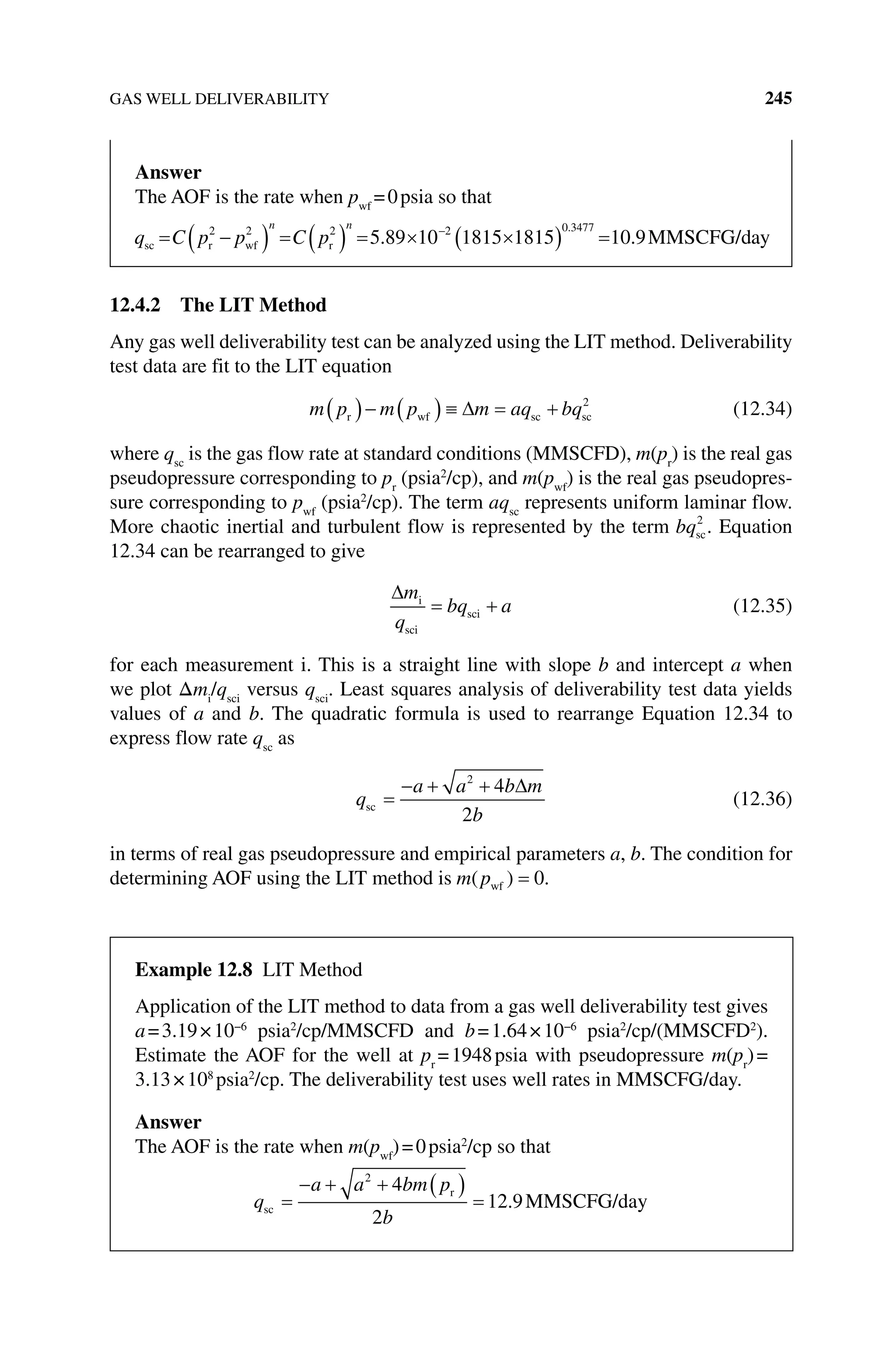 GAS WELL DELIVERABILITY 245
12.4.2 The LIT Method
Any gas well deliverability test can be analyzed using the LIT method. Deliverability
test data are fit to the LIT equation
m p m p m aq bq
r wf sc sc
2
(12.34)
where qsc
is the gas flow rate at standard conditions (MMSCFD), m(pr
) is the real gas
pseudopressure corresponding to pr
(psia2
/cp), and m(pwf
) is the real gas pseudopres-
sure corresponding to pwf
(psia2
/cp). The term aqsc
represents uniform laminar flow.
More chaotic inertial and turbulent flow is represented by the term bqsc
2
. Equation
12.34 can be rearranged to give
m
q
bq a
i
sci
sci (12.35)
for each measurement i. This is a straight line with slope b and intercept a when
we plot Δmi
/qsci
versus qsci
. Least squares analysis of deliverability test data yields
values of a and b. The quadratic formula is used to rearrange Equation 12.34 to
express flow rate qsc
as
q
a a b m
b
sc
2
4
2
(12.36)
in terms of real gas pseudopressure and empirical parameters a, b. The condition for
determining AOF using the LIT method is m p
( )
wf 0.
Answer
The AOF is the rate when pwf
=0psia so that
q C p p C p
n n
sc r wf r MM
2 2 2 2 0 3477
5 89 10 1815 1815 10 9
. .
.
S
SCFG/day
Example 12.8 Lit Method
Application of the LIT method to data from a gas well deliverability test gives
a=3.19×10−6
psia2
/cp/MMSCFD and b=1.64×10−6
psia2
/cp/(MMSCFD2
).
Estimate the AOF for the well at pr
=1948psia with pseudopressure m(pr
)=
3.13×108
psia2
/cp. The deliverability test uses well rates in MMSCFG/day.
Answer
The AOF is the rate when m(pwf
)=0psia2
/cp so that
q
a a bm p
b
sc
r
MMSCFG/day
2
4
2
12 9
.
 