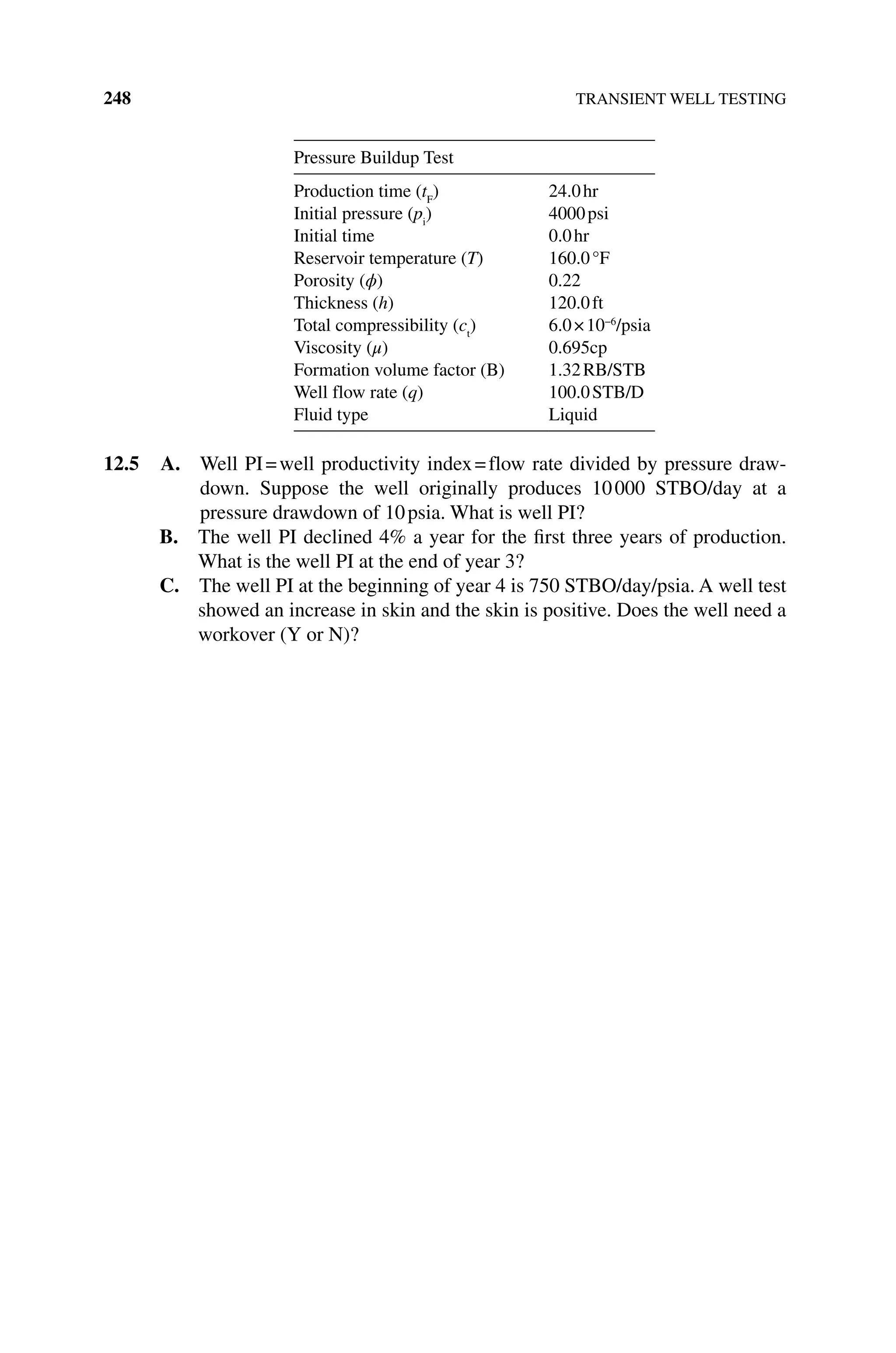 248 TRANSIENT WELL TESTING
Pressure Buildup Test
Production time (tF
) 24.0hr
Initial pressure (pi
) 4000psi
Initial time 0.0hr
Reservoir temperature (T) 160.0°F
Porosity (ϕ) 0.22
Thickness (h) 120.0ft
Total compressibility (ct
) 6.0×10−6
/psia
Viscosity (μ) 0.695cp
Formation volume factor (B) 1.32RB/STB
Well flow rate (q) 100.0STB/D
Fluid type Liquid
12.5 A. 
Well PI=well productivity index=flow rate divided by pressure draw-
down. Suppose the well originally produces 10000 STBO/day at a
pressure drawdown of 10psia. What is well PI?
B. The well PI declined 4% a year for the first three years of production.
What is the well PI at the end of year 3?
C. The well PI at the beginning of year 4 is 750 STBO/day/psia. A well test
showed an increase in skin and the skin is positive. Does the well need a
workover (Y or N)?
 
