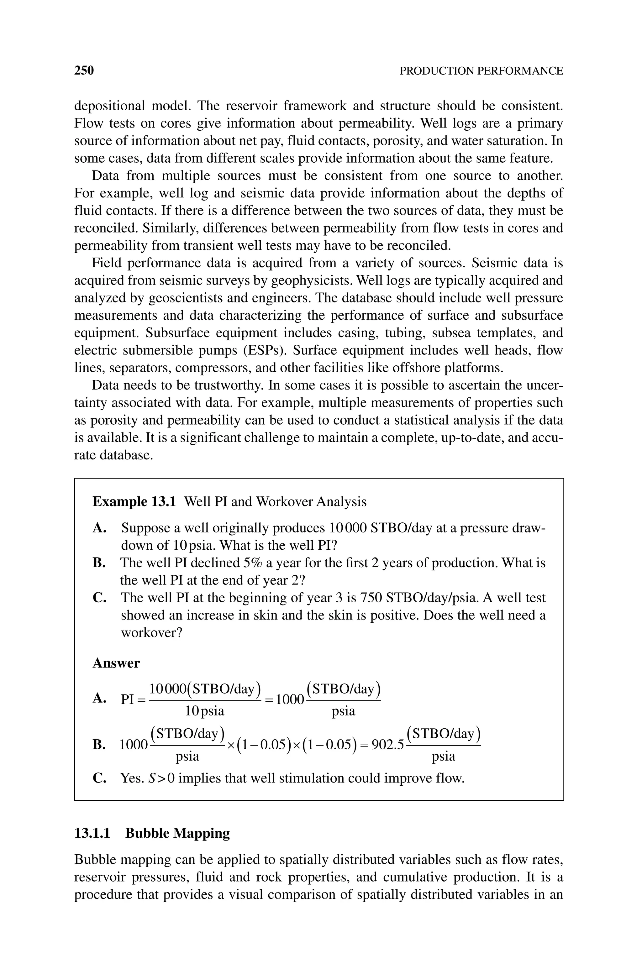 250 PRODUCTION PERFORMANCE
depositional model. The reservoir framework and structure should be consistent.
Flow tests on cores give information about permeability. Well logs are a primary
source of information about net pay, fluid contacts, porosity, and water saturation. In
some cases, data from different scales provide information about the same feature.
Data from multiple sources must be consistent from one source to another.
For example, well log and seismic data provide information about the depths of
fluid contacts. If there is a difference between the two sources of data, they must be
reconciled. Similarly, differences between permeability from flow tests in cores and
permeability from transient well tests may have to be reconciled.
Field performance data is acquired from a variety of sources. Seismic data is
acquired from seismic surveys by geophysicists. Well logs are typically acquired and
analyzed by geoscientists and engineers. The database should include well pressure
measurements and data characterizing the performance of surface and subsurface
equipment. Subsurface equipment includes casing, tubing, subsea templates, and
electric submersible pumps (ESPs). Surface equipment includes well heads, flow
lines, separators, compressors, and other facilities like offshore platforms.
Data needs to be trustworthy. In some cases it is possible to ascertain the uncer-
tainty associated with data. For example, multiple measurements of properties such
as porosity and permeability can be used to conduct a statistical analysis if the data
is available. It is a significant challenge to maintain a complete, up‐to‐date, and accu-
rate database.
13.1.1 Bubble Mapping
Bubble mapping can be applied to spatially distributed variables such as flow rates,
reservoir pressures, fluid and rock properties, and cumulative production. It is a
procedure that provides a visual comparison of spatially distributed variables in an
Example 13.1 Well PI and Workover Analysis
A. 
Suppose a well originally produces 10000 STBO/day at a pressure draw-
down of 10psia. What is the well PI?
B. 
The well PI declined 5% a year for the first 2 years of production. What is
the well PI at the end of year 2?
C. 
The well PI at the beginning of year 3 is 750 STBO/day/psia. A well test
showed an increase in skin and the skin is positive. Does the well need a
workover?
Answer
A. PI
STBO/day
psia
STBO/day
psia
10000
10
1000
B. 1000 1 0 05 1 0 05 902 5
STBO/day
psia
STBO/day
psia
. . .
C. Yes. S0 implies that well stimulation could improve flow.
 