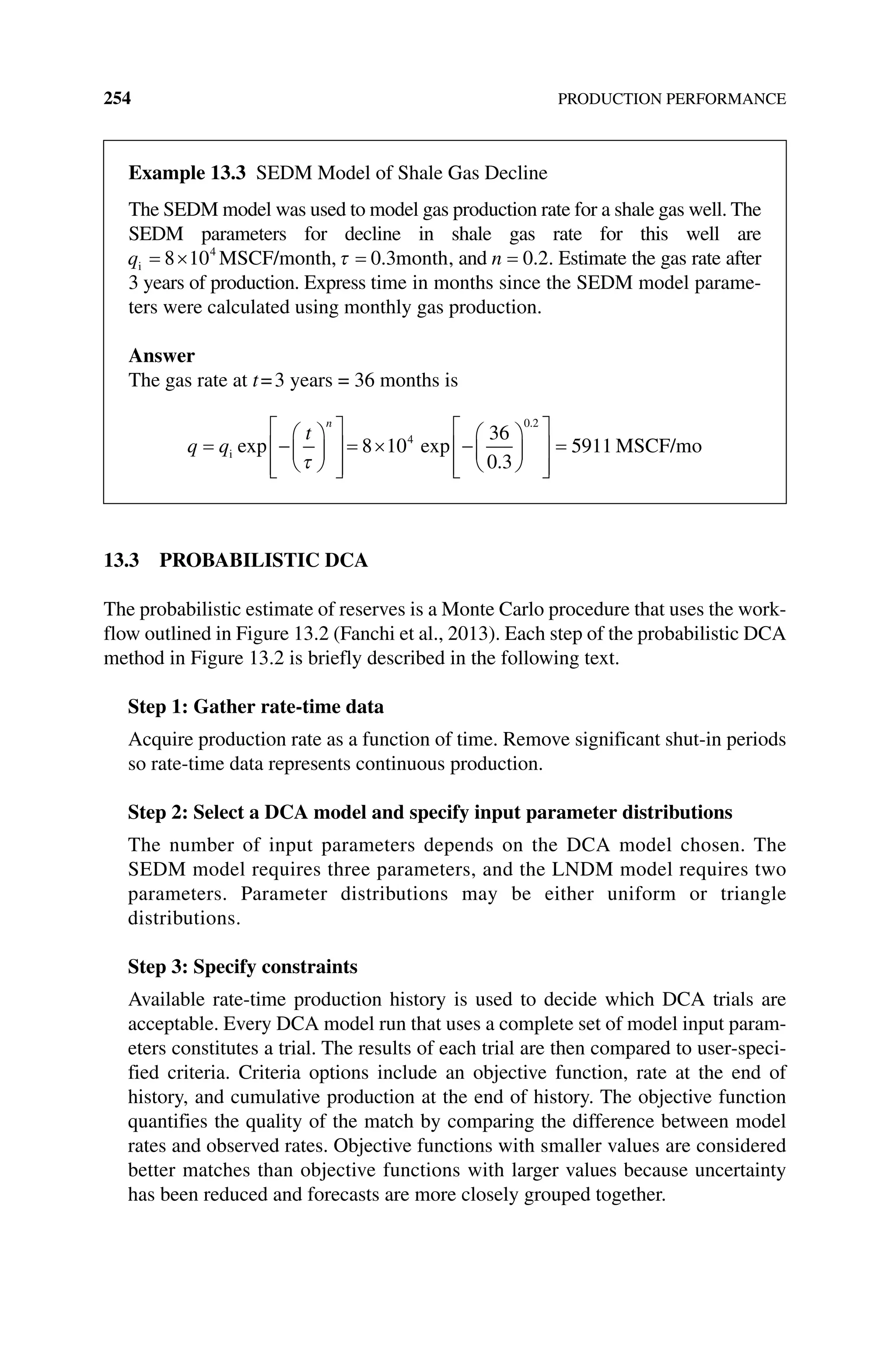 254 PRODUCTION PERFORMANCE
13.3 PROBABILISTIC DCA
The probabilistic estimate of reserves is a Monte Carlo procedure that uses the work-
flow outlined in Figure 13.2 (Fanchi et al., 2013). Each step of the probabilistic DCA
method in Figure 13.2 is briefly described in the following text.
Step 1: Gather rate‐time data
Acquire production rate as a function of time. Remove significant shut‐in periods
so rate‐time data represents continuous production.
Step 2: Select a DCA model and specify input parameter distributions
The number of input parameters depends on the DCA model chosen. The
SEDM model requires three parameters, and the LNDM model requires two
parameters. Parameter distributions may be either uniform or triangle
distributions.
Step 3: Specify constraints
Available rate‐time production history is used to decide which DCA trials are
acceptable. Every DCA model run that uses a complete set of model input param-
eters constitutes a trial. The results of each trial are then compared to user‐speci-
fied criteria. Criteria options include an objective function, rate at the end of
history, and cumulative production at the end of history. The objective function
quantifies the quality of the match by comparing the difference between model
rates and observed rates. Objective functions with smaller values are considered
better matches than objective functions with larger values because uncertainty
has been reduced and ­
forecasts are more closely grouped together.
Example 13.3 Sedm Model of Shale Gas Decline
The SEDM model was used to model gas production rate for a shale gas well. The
SEDM parameters for decline in shale gas rate for this well are
qi MSCF/month
8 104
, 0 3
. month, and n 0 2
. . Estimate the gas rate after
3 years of production. Express time in months since the SEDM model parame-
ters were calculated using monthly gas production.
Answer
The gas rate at t=3 years = 36 months is
q q
t
n
i exp exp
.
.
8 10
36
0 3
4
0 2
5
5911 MSCF/mo
 