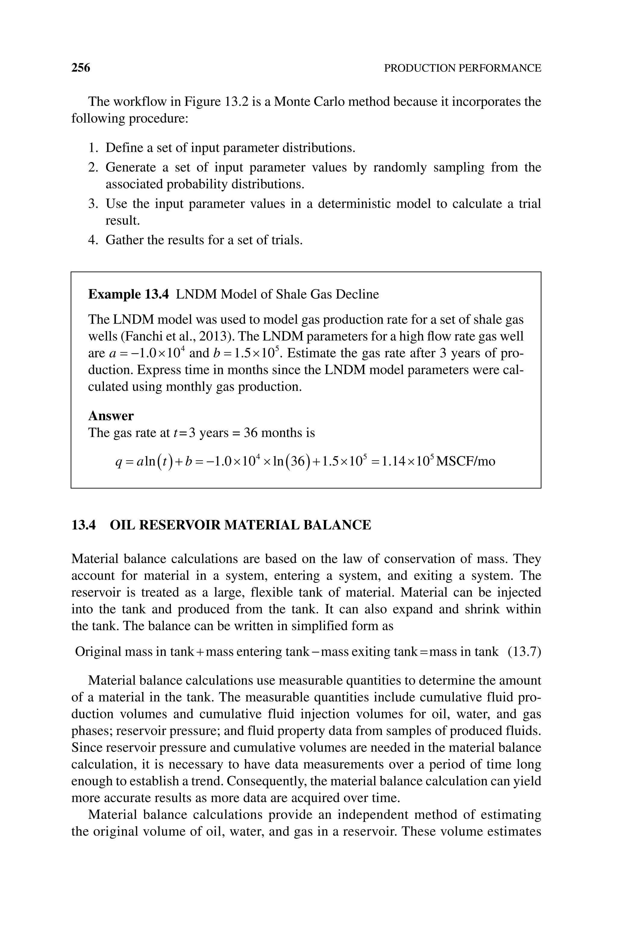 256 PRODUCTION PERFORMANCE
The workflow in Figure 13.2 is a Monte Carlo method because it incorporates the
following procedure:
1. Define a set of input parameter distributions.
2. Generate a set of input parameter values by randomly sampling from the
­
associated probability distributions.
3. Use the input parameter values in a deterministic model to calculate a trial
result.
4. Gather the results for a set of trials.
13.4 OIL RESERVOIR MATERIAL BALANCE
Material balance calculations are based on the law of conservation of mass. They
account for material in a system, entering a system, and exiting a system. The
­
reservoir is treated as a large, flexible tank of material. Material can be injected
into the tank and produced from the tank. It can also expand and shrink within
the tank. The balance can be written in simplified form as
Original mass in tank mass entering tank mass exiting tank mass in t
tank (13.7)
Material balance calculations use measurable quantities to determine the amount
of a material in the tank. The measurable quantities include cumulative fluid pro-
duction volumes and cumulative fluid injection volumes for oil, water, and gas
phases; reservoir pressure; and fluid property data from samples of produced fluids.
Since reservoir pressure and cumulative volumes are needed in the material balance
calculation, it is necessary to have data measurements over a period of time long
enough to establish a trend. Consequently, the material balance calculation can yield
more accurate results as more data are acquired over time.
Material balance calculations provide an independent method of estimating
the original volume of oil, water, and gas in a reservoir. These volume estimates
Example 13.4 LNDM Model of Shale Gas Decline
The LNDM model was used to model gas production rate for a set of shale gas
wells (Fanchi et al., 2013). The LNDM parameters for a high flow rate gas well
are a 1 0 104
. and b 1 5 105
. . Estimate the gas rate after 3 years of pro-
duction. Express time in months since the LNDM model parameters were cal-
culated using monthly gas production.
Answer
The gas rate at t=3 years = 36 months is
q a t b
ln . ln . .
1 0 10 36 1 5 10 1 14 10
4 5 5
MSCF/mo
 