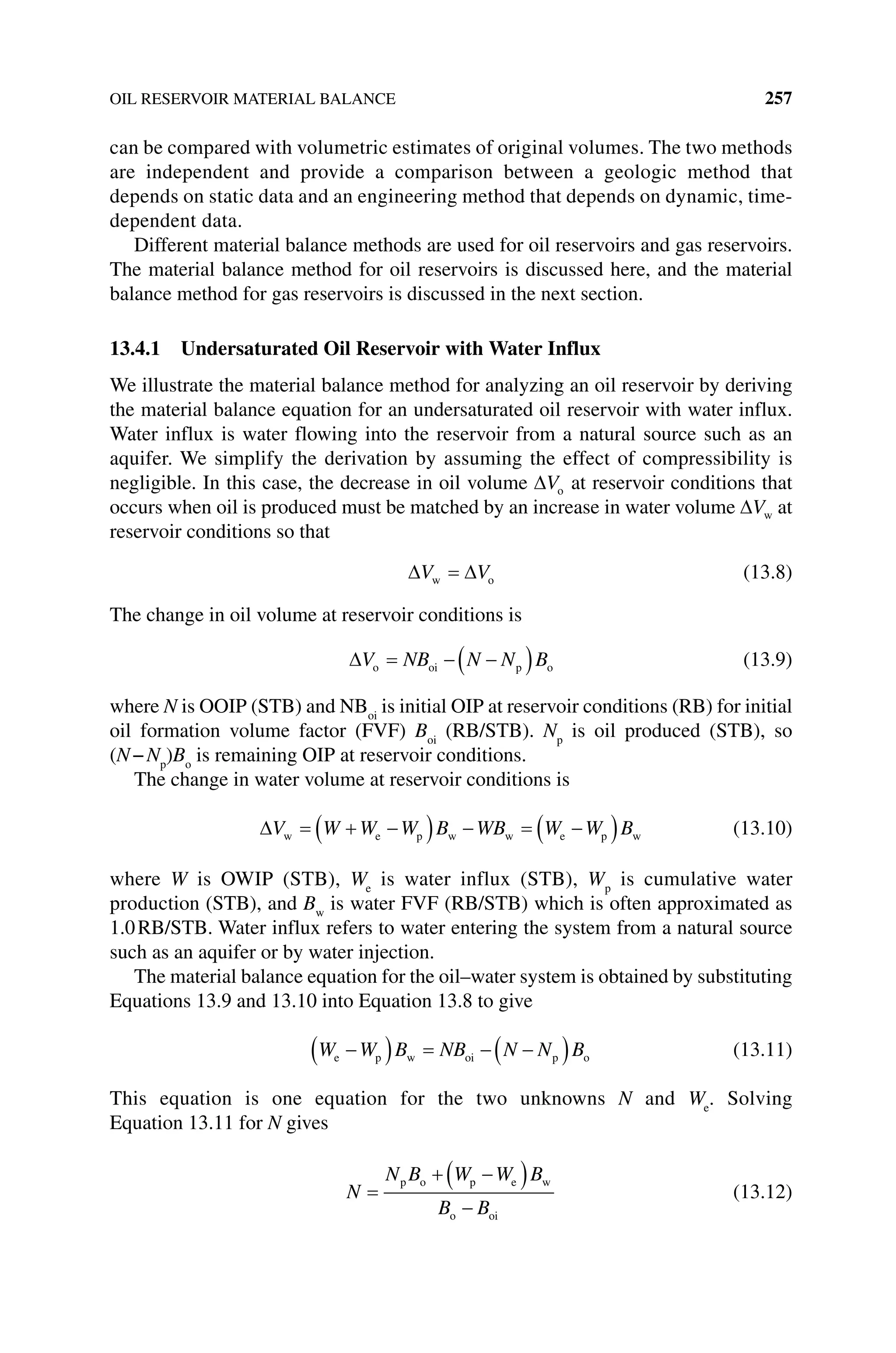 OIL RESERVOIR MATERIAL BALANCE 257
can be compared with volumetric estimates of original volumes. The two methods
are independent and provide a comparison between a geologic method that
depends on static data and an engineering method that depends on dynamic, time‐
dependent data.
Different material balance methods are used for oil reservoirs and gas reservoirs.
The material balance method for oil reservoirs is discussed here, and the material
balance method for gas reservoirs is discussed in the next section.
13.4.1 Undersaturated Oil Reservoir with Water Influx
We illustrate the material balance method for analyzing an oil reservoir by deriving
the material balance equation for an undersaturated oil reservoir with water influx.
Water influx is water flowing into the reservoir from a natural source such as an
aquifer. We simplify the derivation by assuming the effect of compressibility is
negligible. In this case, the decrease in oil volume o
V at reservoir conditions that
occurs when oil is produced must be matched by an increase in water volume w
V at
reservoir conditions so that
V V
w o (13.8)
The change in oil volume at reservoir conditions is
V NB N N B
o oi p o (13.9)
where N is OOIP (STB) and NBoi
is initial OIP at reservoir conditions (RB) for initial
oil formation volume factor (FVF) Boi
(RB/STB). Np
is oil produced (STB), so
(N−Np
)Bo
is remaining OIP at reservoir conditions.
The change in water volume at reservoir conditions is
V W W W B WB W W B
w e p w w e p w (13.10)
where W is OWIP (STB), We
is water influx (STB), Wp
is cumulative water
­
production (STB), and Bw
is water FVF (RB/STB) which is often approximated as
1.0RB/STB. Water influx refers to water entering the system from a natural source
such as an aquifer or by water injection.
The material balance equation for the oil–water system is obtained by substituting
Equations 13.9 and 13.10 into Equation 13.8 to give
W W B NB N N B
e p w oi p o (13.11)
This equation is one equation for the two unknowns N and We
. Solving
Equation 13.11 for N gives
N
N B W W B
B B
p o p e w
o oi
(13.12)
 