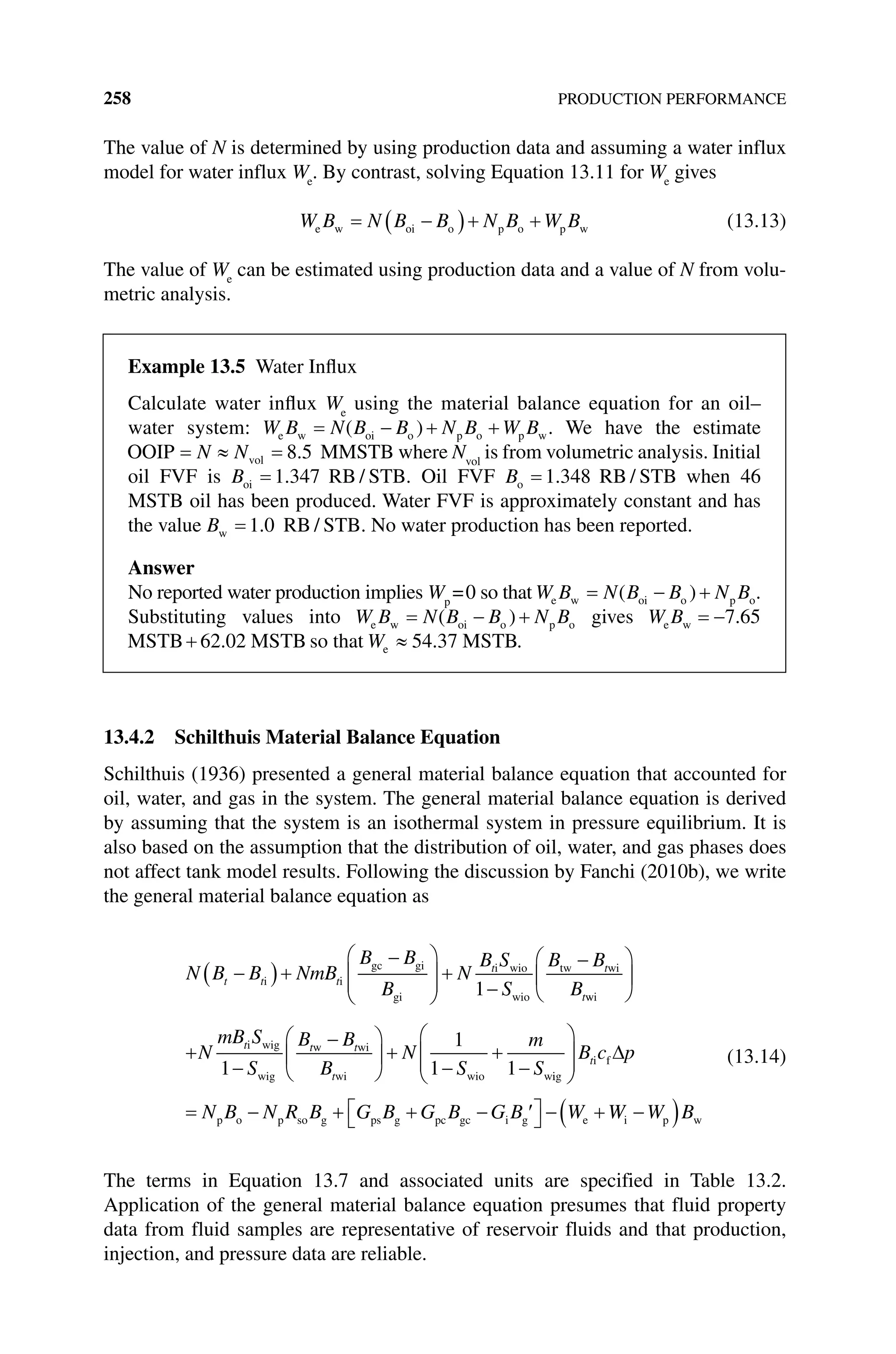 258 PRODUCTION PERFORMANCE
The value of N is determined by using production data and assuming a water influx
model for water influx We
. By contrast, solving Equation 13.11 for We
gives
W B N B B N B W B
e w oi o p o p w (13.13)
The value of We
can be estimated using production data and a value of N from volu-
metric analysis.
13.4.2 Schilthuis Material Balance Equation
Schilthuis (1936) presented a general material balance equation that accounted for
oil, water, and gas in the system. The general material balance equation is derived
by assuming that the system is an isothermal system in pressure equilibrium. It is
also based on the assumption that the distribution of oil, water, and gas phases does
not affect tank model results. Following the discussion by Fanchi (2010b), we write
the general material balance equation as
N B B NmB
B B
B
N
B S
S
B B
B
t t t
t t
t
i i
gc gi
gi
i wio
wio
tw wi
1 w
wi
i wig
wig
w wi
wi wio w
N
mB S
S
B B
B
N
S
m
S
t t t
t
1
1
1 1 i
ig
i f
p o p so g ps g pc gc i g e
B c p
N B N R B G B G B G B W
t
W
W W B
i p w
(13.14)
The terms in Equation 13.7 and associated units are specified in Table 13.2.
Application of the general material balance equation presumes that fluid property
data from fluid samples are representative of reservoir fluids and that production,
injection, and pressure data are reliable.
Example 13.5 Water Influx
Calculate water influx We
using the material balance equation for an oil–
water system: W B N B B N B W B
e w oi o p o p w
( ) . We have the estimate
OOIP MMSTB
vol
N N 8 5
. where Nvol
is from volumetric analysis. Initial
oil FVF is Boi RB STB
1 347
. / . Oil FVF Bo RB STB
1 348
. / when 46
MSTB oil has been produced. Water FVF is approximately constant and has
the value Bw RB STB
1 0
. / . No water production has been reported.
Answer
No reported water production implies Wp
=0 so that W B N B B N B
e w oi o p o
( ) .
Substituting values into W B N B B N B
e w oi o p o
( ) gives W B
e w 7 65
.
MSTB MSTB
62 02
. so that e 54.37 MSTB
W .
 
