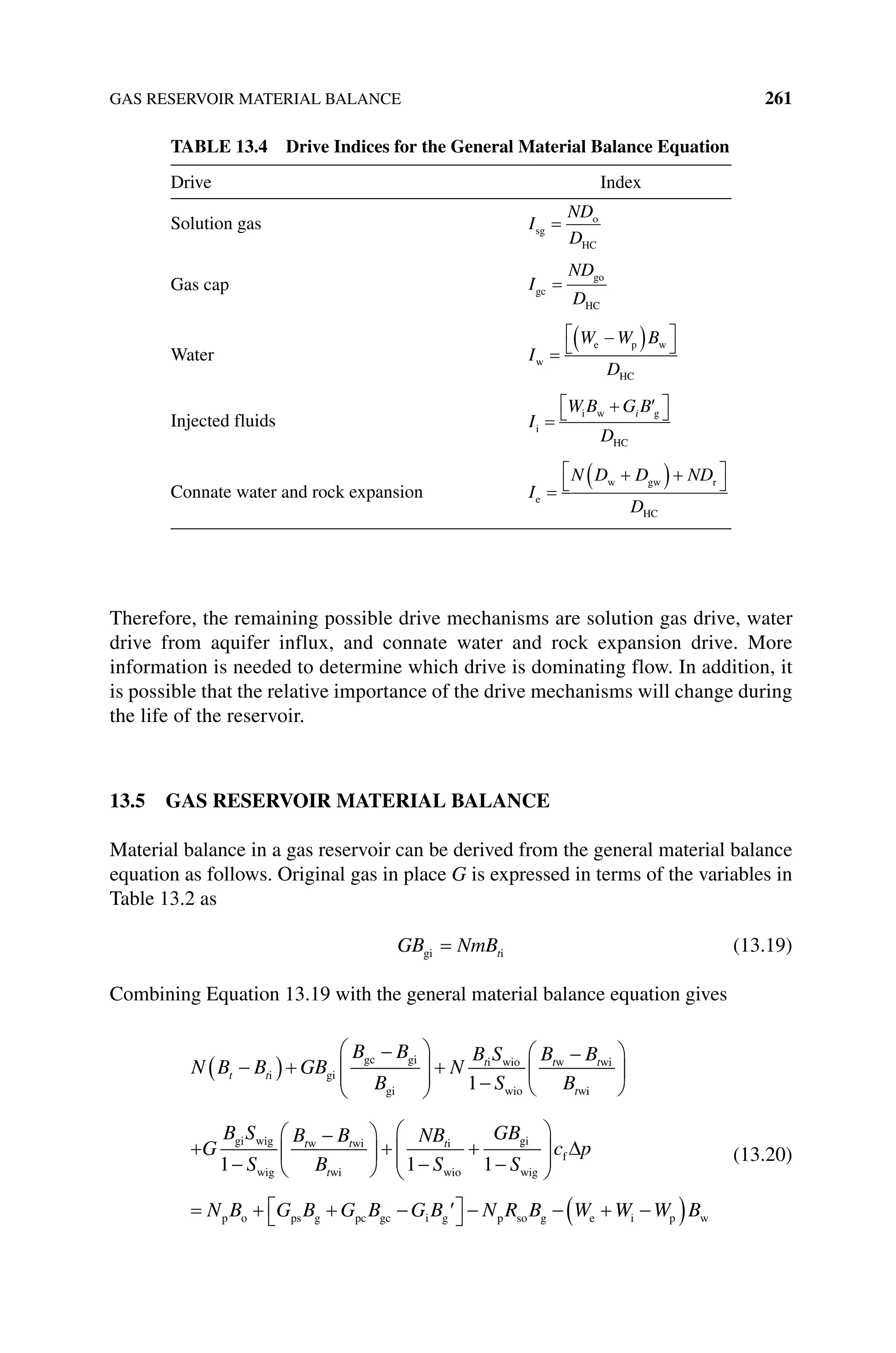 GAS RESERVOIR MATERIAL BALANCE 261
Therefore, the remaining possible drive mechanisms are solution gas drive, water
drive from aquifer influx, and connate water and rock expansion drive. More
information is needed to determine which drive is dominating flow. In addition, it
is possible that the relative importance of the drive mechanisms will change during
the life of the reservoir.
13.5 GAS RESERVOIR MATERIAL BALANCE
Material balance in a gas reservoir can be derived from the general material balance
equation as follows. Original gas in place G is expressed in terms of the variables in
Table 13.2 as
GB NmBt
gi i (13.19)
Combining Equation 13.19 with the general material balance equation gives
N B B GB
B B
B
N
B S
S
B B
B
t t
t t t
t
i gi
gc gi
gi
i wio
wio
w wi
w
1 i
i
gi wig
wig
w wi
wi
i
wio
gi
G
B S
S
B B
B
NB
S
GB
t t
t
t
1 1 1 S
c p
N B G B G B G B N R B W
wig
f
p o ps g pc gc i g p so g e W
W W B
i p w
(13.20)
Table 13.4 Drive Indices for the General Material Balance Equation
Drive Index
Solution gas I
ND
D
sg
o
HC
Gas cap I
ND
D
gc
go
HC
Water I
W W B
D
w
e p w
HC
Injected fluids I
W B G B
D
i
i g
HC
w i
Connate water and rock expansion I
N D D ND
D
e
w gw r
HC
 