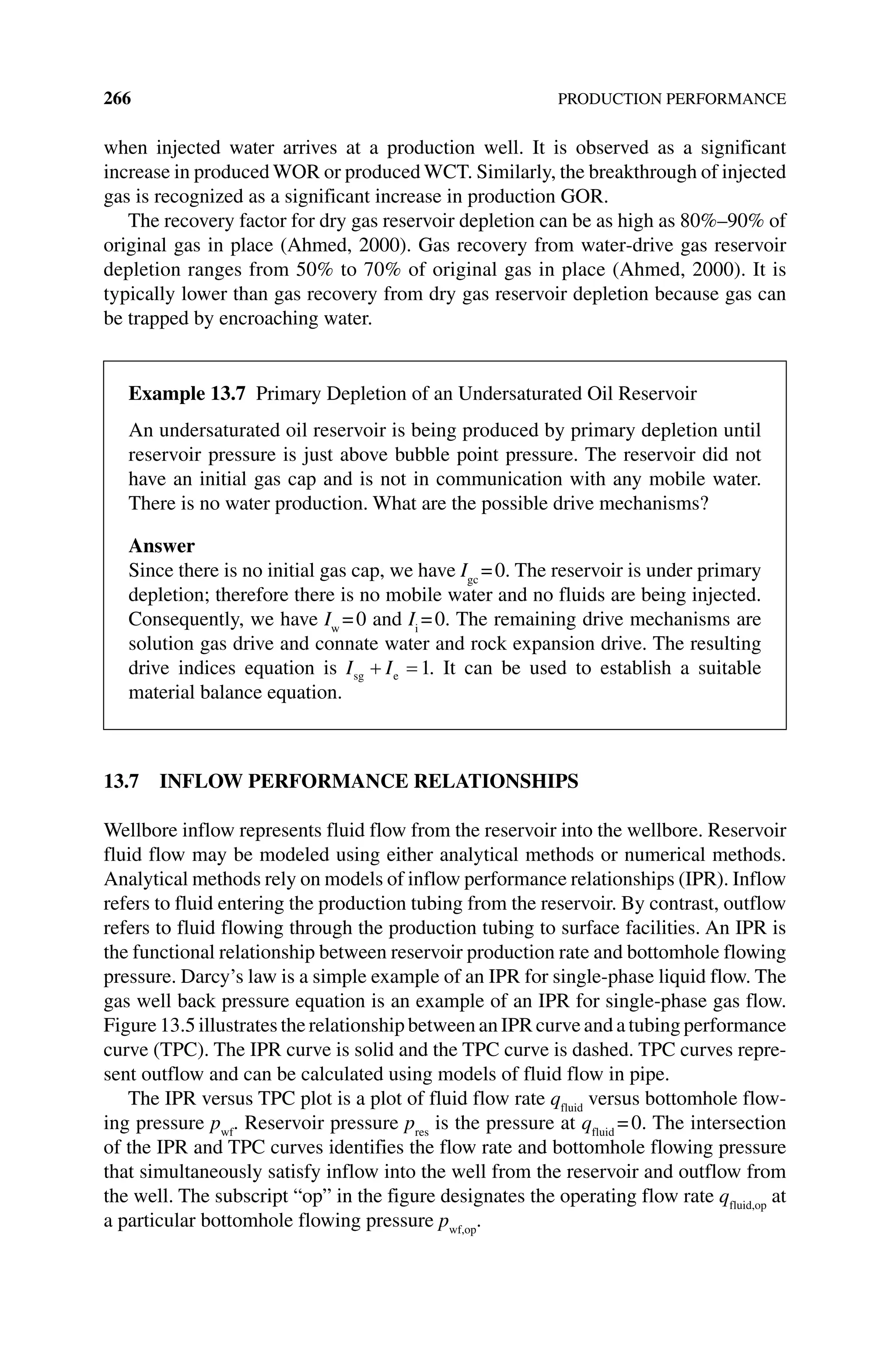 266 PRODUCTION PERFORMANCE
when injected water arrives at a production well. It is observed as a significant
increase in produced WOR or produced WCT. Similarly, the breakthrough of injected
gas is recognized as a significant increase in production GOR.
The recovery factor for dry gas reservoir depletion can be as high as 80%–90% of
original gas in place (Ahmed, 2000). Gas recovery from water‐drive gas reservoir
depletion ranges from 50% to 70% of original gas in place (Ahmed, 2000). It is
typically lower than gas recovery from dry gas reservoir depletion because gas can
be trapped by encroaching water.
13.7 INFLOW PERFORMANCE RELATIONSHIPS
Wellbore inflow represents fluid flow from the reservoir into the wellbore. Reservoir
fluid flow may be modeled using either analytical methods or numerical methods.
Analytical methods rely on models of inflow performance relationships (IPR). Inflow
refers to fluid entering the production tubing from the reservoir. By contrast, outflow
refers to fluid flowing through the production tubing to surface facilities. An IPR is
the functional relationship between reservoir production rate and bottomhole flowing
pressure. Darcy’s law is a simple example of an IPR for single‐phase liquid flow. The
gas well back pressure equation is an example of an IPR for single‐phase gas flow.
Figure 13.5 illustrates the relationship between an IPR curve and a tubing performance
curve (TPC). The IPR curve is solid and the TPC curve is dashed. TPC curves repre-
sent outflow and can be calculated using models of fluid flow in pipe.
The IPR versus TPC plot is a plot of fluid flow rate qfluid
versus bottomhole flow-
ing pressure pwf
. Reservoir pressure pres
is the pressure at qfluid
=0. The intersection
of the IPR and TPC curves identifies the flow rate and bottomhole flowing pressure
that simultaneously satisfy inflow into the well from the reservoir and outflow from
the well. The subscript “op” in the figure designates the operating flow rate qfluid,op
at
a particular bottomhole flowing pressure pwf,op
.
Example 13.7 Primary Depletion of an Undersaturated Oil Reservoir
An undersaturated oil reservoir is being produced by primary depletion until
­
reservoir pressure is just above bubble point pressure. The reservoir did not
have an initial gas cap and is not in communication with any mobile water.
There is no water production. What are the possible drive mechanisms?
Answer
Since there is no initial gas cap, we have Igc
=0. The reservoir is under primary
depletion; therefore there is no mobile water and no fluids are being injected.
Consequently, we have Iw
=0 and Ii
=0. The remaining drive mechanisms are
­
solution gas drive and connate water and rock expansion drive. The resulting
drive indices equation is I I
sg e 1. It can be used to establish a suitable
material balance equation.
 