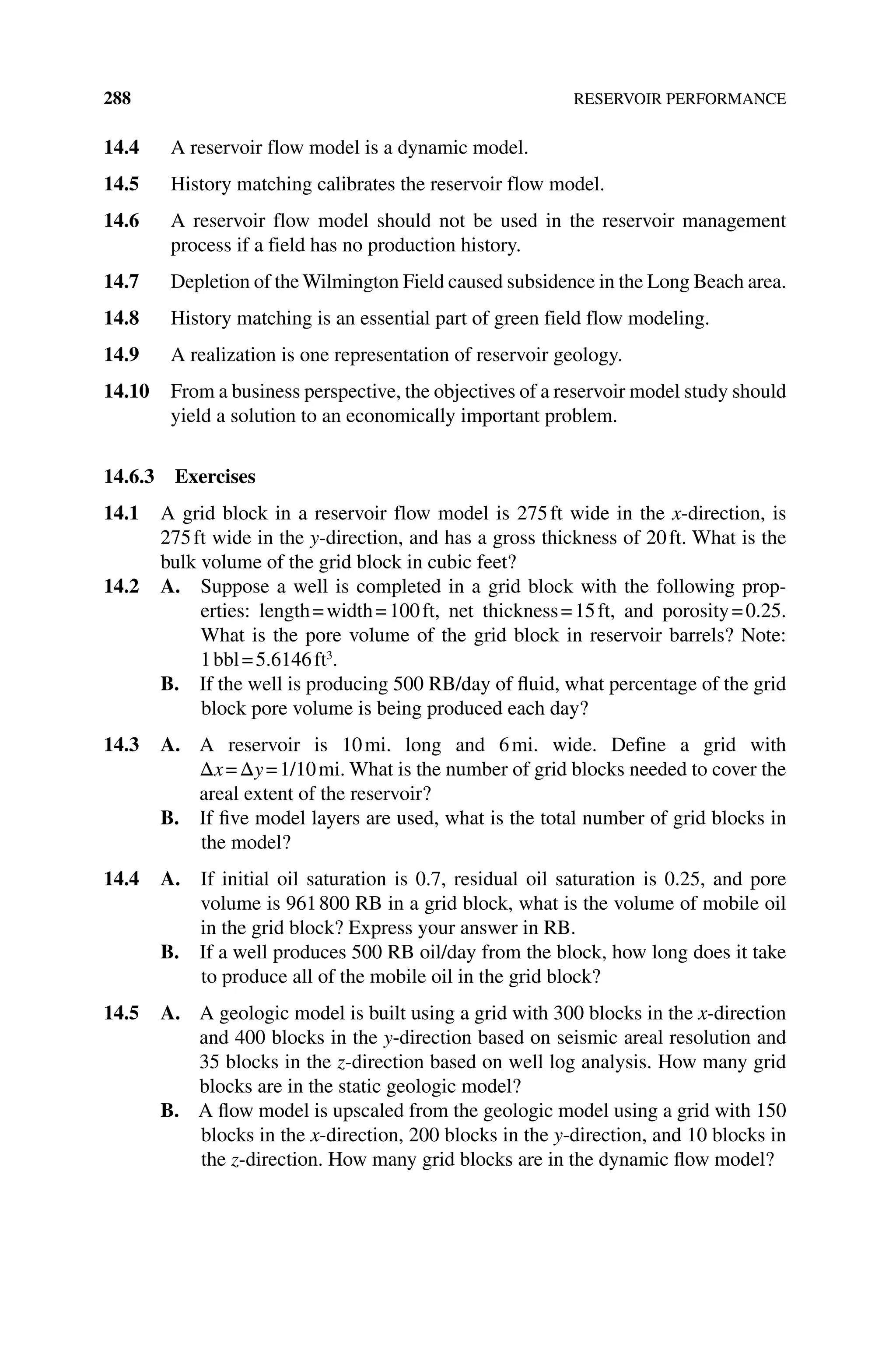288 RESERVOIR PERFORMANCE
14.4 A reservoir flow model is a dynamic model.
14.5 History matching calibrates the reservoir flow model.
14.6 A reservoir flow model should not be used in the reservoir management
­
process if a field has no production history.
14.7 Depletion of the Wilmington Field caused subsidence in the Long Beach area.
14.8 History matching is an essential part of green field flow modeling.
14.9 A realization is one representation of reservoir geology.
14.10 From a business perspective, the objectives of a reservoir model study should
yield a solution to an economically important problem.
14.6.3 Exercises
14.1 A grid block in a reservoir flow model is 275ft wide in the x‐direction, is
275ft wide in the y‐direction, and has a gross thickness of 20ft. What is the
bulk volume of the grid block in cubic feet?
14.2 A. 
Suppose a well is completed in a grid block with the following prop‑
erties: length=width=100ft, net thickness=15ft, and porosity=0.25.
What is the pore volume of the grid block in reservoir barrels? Note:
1bbl=5.6146ft3
.
B. If the well is producing 500 RB/day of fluid, what percentage of the grid
block pore volume is being produced each day?
14.3 A. 
A reservoir is 10mi. long and 6mi. wide. Define a grid with
Δx=Δy=1/10mi. What is the number of grid blocks needed to cover the
areal extent of the reservoir?
B. If five model layers are used, what is the total number of grid blocks in
the model?
14.4 A. 
If initial oil saturation is 0.7, residual oil saturation is 0.25, and pore
volume is 961800 RB in a grid block, what is the volume of mobile oil
in the grid block? Express your answer in RB.
B. If a well produces 500 RB oil/day from the block, how long does it take
to produce all of the mobile oil in the grid block?
14.5 A. 
A geologic model is built using a grid with 300 blocks in the x‐direction
and 400 blocks in the y‐direction based on seismic areal resolution and
35 blocks in the z‐direction based on well log analysis. How many grid
blocks are in the static geologic model?
B. A flow model is upscaled from the geologic model using a grid with 150
blocks in the x‐direction, 200 blocks in the y‐direction, and 10 blocks in
the z‐direction. How many grid blocks are in the dynamic flow model?
 
