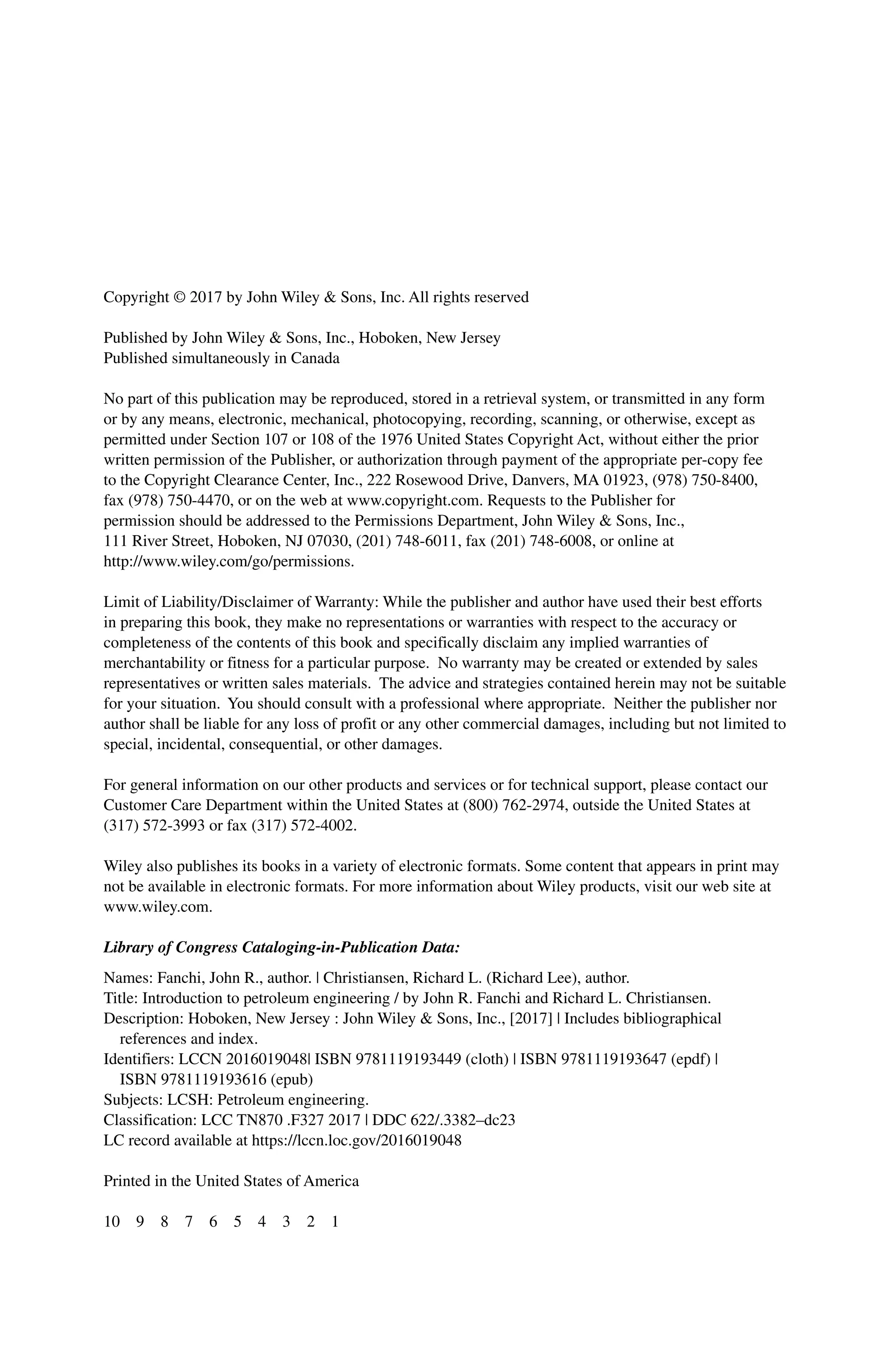 Copyright © 2017 by John Wiley & Sons, Inc. All rights reserved
Published by John Wiley & Sons, Inc., Hoboken, New Jersey
Published simultaneously in Canada
No part of this publication may be reproduced, stored in a retrieval system, or transmitted in any form
or by any means, electronic, mechanical, photocopying, recording, scanning, or otherwise, except as
permitted under Section 107 or 108 of the 1976 United States Copyright Act, without either the prior
written permission of the Publisher, or authorization through payment of the appropriate per‐copy fee
to the Copyright Clearance Center, Inc., 222 Rosewood Drive, Danvers, MA 01923, (978) 750‐8400,
fax (978) 750‐4470, or on the web at www.copyright.com. Requests to the Publisher for
permission should be addressed to the Permissions Department, John Wiley & Sons, Inc.,
111 River Street, Hoboken, NJ 07030, (201) 748‐6011, fax (201) 748‐6008, or online at
http://www.wiley.com/go/permissions.
Limit of Liability/Disclaimer of Warranty: While the publisher and author have used their best efforts
in preparing this book, they make no representations or warranties with respect to the accuracy or
completeness of the contents of this book and specifically disclaim any implied warranties of
merchantability or fitness for a particular purpose. No warranty may be created or extended by sales
representatives or written sales materials. The advice and strategies contained herein may not be suitable
for your situation. You should consult with a professional where appropriate. Neither the publisher nor
author shall be liable for any loss of profit or any other commercial damages, including but not limited to
special, incidental, consequential, or other damages.
For general information on our other products and services or for technical support, please contact our
Customer Care Department within the United States at (800) 762‐2974, outside the United States at
(317) 572‐3993 or fax (317) 572‐4002.
Wiley also publishes its books in a variety of electronic formats. Some content that appears in print may
not be available in electronic formats. For more information about Wiley products, visit our web site at
www.wiley.com.
Library of Congress Cataloging‐in‐Publication Data:
Names: Fanchi, John R., author. | Christiansen, Richard L. (Richard Lee), author.
Title: Introduction to petroleum engineering / by John R. Fanchi and Richard L. Christiansen.
Description: Hoboken, New Jersey : John Wiley & Sons, Inc., [2017] | Includes bibliographical
references and index.
Identifiers: LCCN 2016019048| ISBN 9781119193449 (cloth) | ISBN 9781119193647 (epdf) |
ISBN 9781119193616 (epub)
Subjects: LCSH: Petroleum engineering.
Classification: LCC TN870 .F327 2017 | DDC 622/.3382–dc23
LC record available at https://lccn.loc.gov/2016019048
Printed in the United States of America
10 9 8 7 6 5 4 3 2 1
 