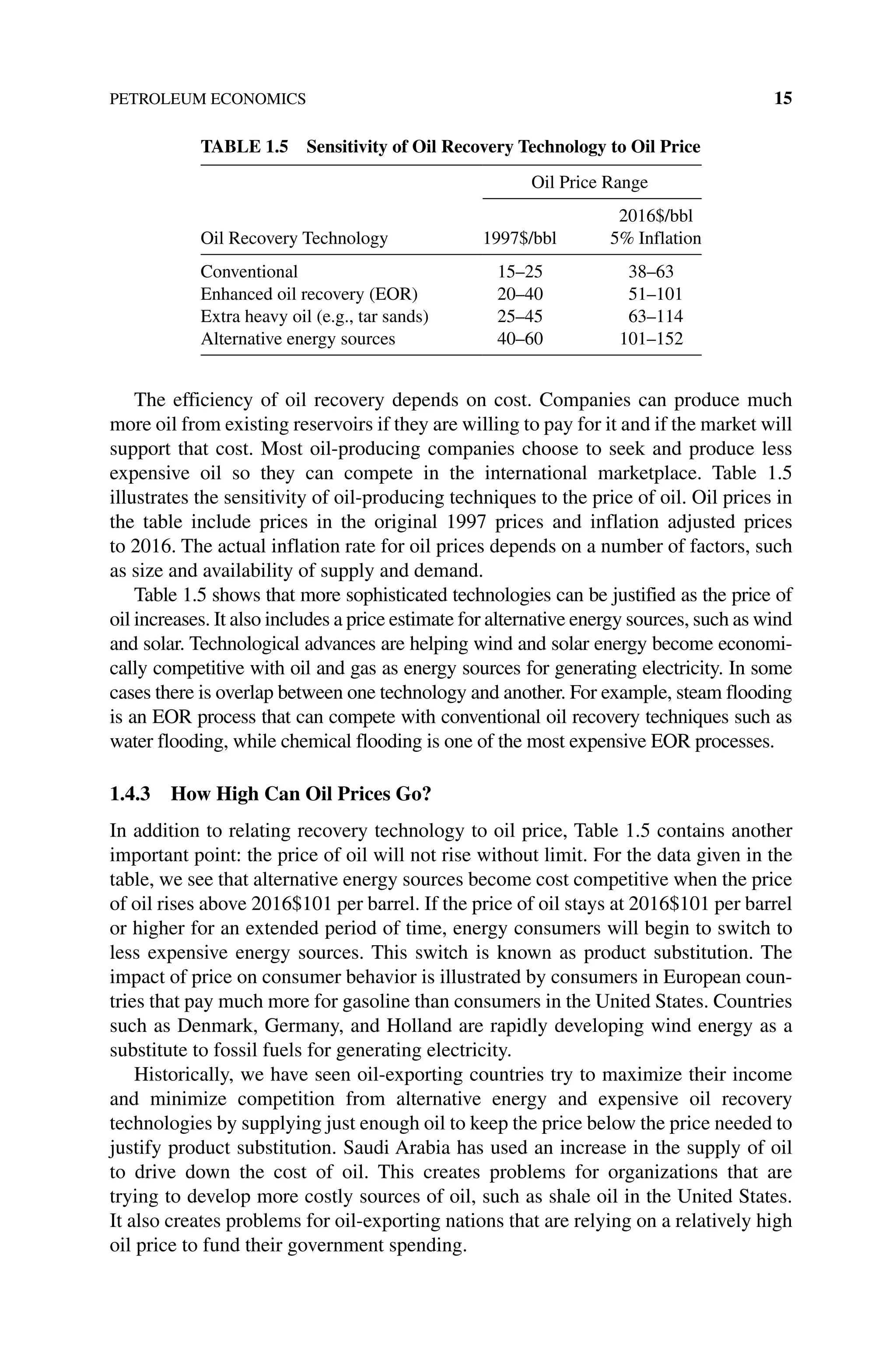 PETROLEUM ECONOMICS 15
The efficiency of oil recovery depends on cost. Companies can produce much
more oil from existing reservoirs if they are willing to pay for it and if the market will
support that cost. Most oil‐producing companies choose to seek and produce less
expensive oil so they can compete in the international marketplace. Table 1.5
­
illustrates the sensitivity of oil‐producing techniques to the price of oil. Oil prices in
the table include prices in the original 1997 prices and inflation adjusted prices
to 2016. The actual inflation rate for oil prices depends on a number of factors, such
as size and availability of supply and demand.
Table 1.5 shows that more sophisticated technologies can be justified as the price of
oil increases. It also includes a price estimate for alternative energy sources, such as wind
and solar. Technological advances are helping wind and solar energy become economi-
cally competitive with oil and gas as energy sources for generating electricity. In some
cases there is overlap between one technology and another. For example, steam flooding
is an EOR process that can compete with conventional oil recovery techniques such as
water flooding, while chemical flooding is one of the most ­
expensive EOR processes.
1.4.3 How High Can Oil Prices Go?
In addition to relating recovery technology to oil price, Table 1.5 contains another
important point: the price of oil will not rise without limit. For the data given in the
table, we see that alternative energy sources become cost competitive when the price
of oil rises above 2016$101 per barrel. If the price of oil stays at 2016$101 per barrel
or higher for an extended period of time, energy consumers will begin to switch to
less expensive energy sources. This switch is known as product substitution. The
impact of price on consumer behavior is illustrated by consumers in European coun-
tries that pay much more for gasoline than consumers in the United States. Countries
such as Denmark, Germany, and Holland are rapidly developing wind energy as a
substitute to fossil fuels for generating electricity.
Historically, we have seen oil‐exporting countries try to maximize their income
and minimize competition from alternative energy and expensive oil recovery
­
technologies by supplying just enough oil to keep the price below the price needed to
justify product substitution. Saudi Arabia has used an increase in the supply of oil
to drive down the cost of oil. This creates problems for organizations that are
­
trying to develop more costly sources of oil, such as shale oil in the United States.
It also creates problems for oil‐exporting nations that are relying on a relatively high
oil price to fund their government spending.
Table 1.5 Sensitivity of Oil Recovery Technology to Oil Price
Oil Recovery Technology
Oil Price Range
1997$/bbl
2016$/bbl
5% Inflation
Conventional 15–25 38–63
Enhanced oil recovery (EOR) 20–40 51–101
Extra heavy oil (e.g., tar sands) 25–45 63–114
Alternative energy sources 40–60 101–152
 
