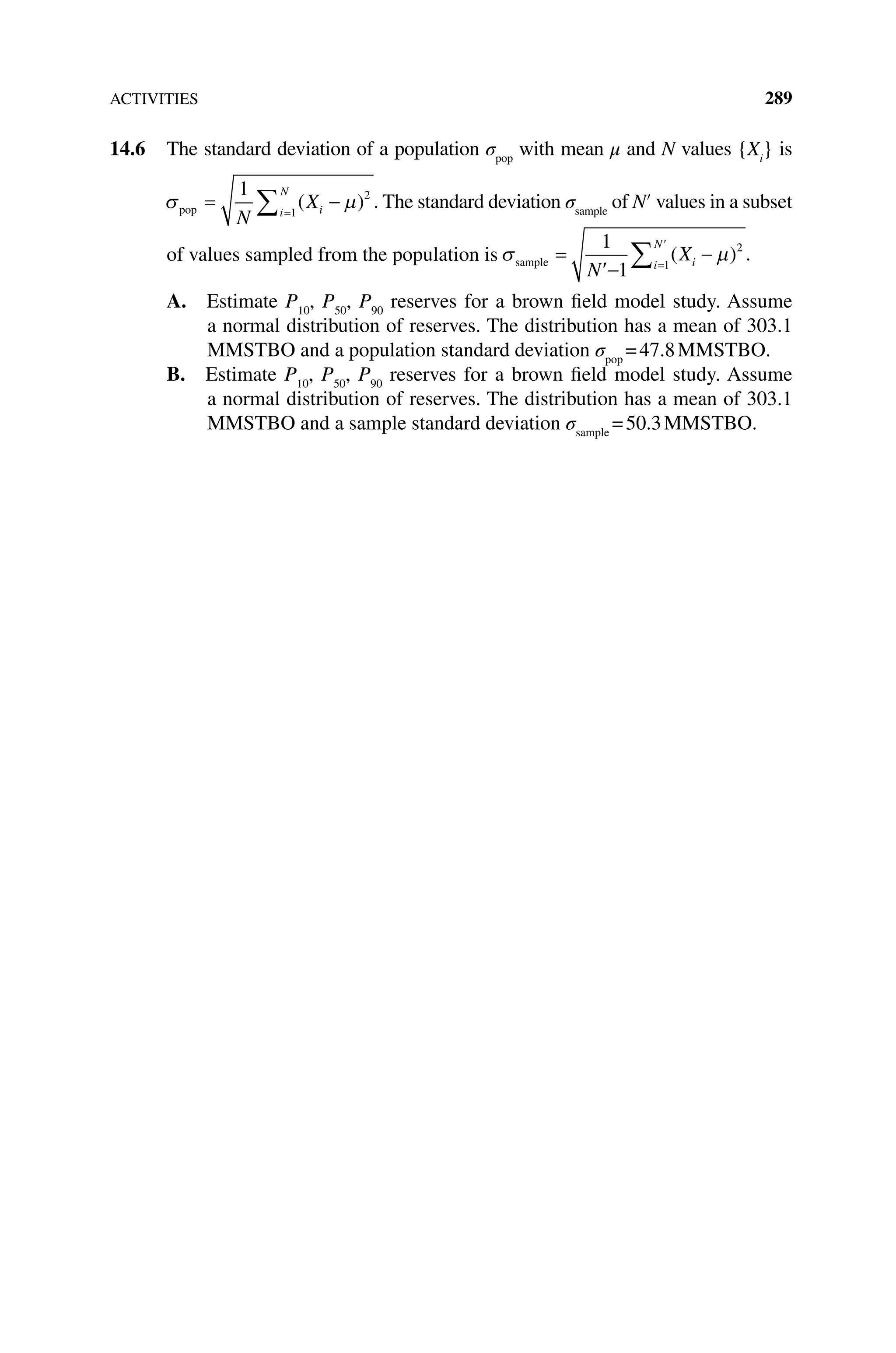 ACTIVITIES 289
14.6 The standard deviation of a population σpop
with mean μ and N values {Xi
} is
σ µ
pop = −
=
∑
1 2
1
N
Xi
i
N
( ) . The standard deviation σsample
of N′ values in a sub­set
of values sampled from the population is σ µ
sample =
′
−
=
′
∑
1
1
2
1
N
Xi
i
N
−
( ) .
A. Estimate P10
, P50
, P90
reserves for a brown field model study. Assume
a normal distribution of reserves. The distribution has a mean of 303.1
MMSTBO and a population standard deviation σpop
=47.8MMSTBO.
B. Estimate P10
, P50
, P90
reserves for a brown field model study. Assume
a normal distribution of reserves. The distribution has a mean of 303.1
MMSTBO and a sample standard deviation σsample
=50.3MMSTBO.
 