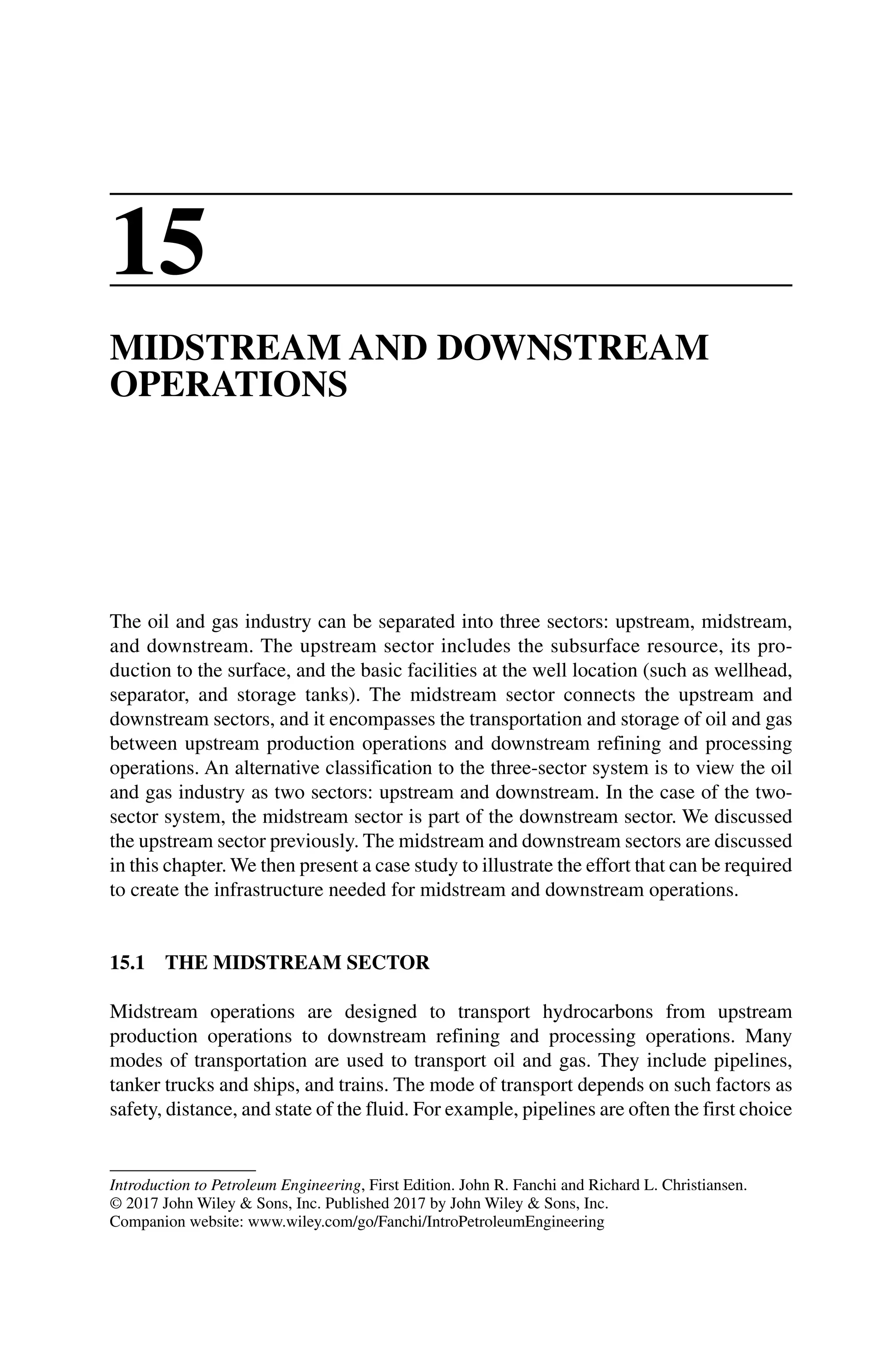 Introduction to Petroleum Engineering, First Edition. John R. Fanchi and Richard L. Christiansen.
© 2017 John Wiley  Sons, Inc. Published 2017 by John Wiley  Sons, Inc.
Companion website: www.wiley.com/go/Fanchi/IntroPetroleumEngineering
15
MIDSTREAM AND DOWNSTREAM
OPERATIONS
The oil and gas industry can be separated into three sectors: upstream, midstream,
and downstream. The upstream sector includes the subsurface resource, its pro-
duction to the surface, and the basic facilities at the well location (such as wellhead,
separator, and storage tanks). The midstream sector connects the upstream and
downstream sectors, and it encompasses the transportation and storage of oil and gas
between upstream production operations and downstream refining and processing
operations. An alternative classification to the three‐sector system is to view the oil
and gas industry as two sectors: upstream and downstream. In the case of the two‐
sector system, the midstream sector is part of the downstream sector. We discussed
the upstream sector previously. The midstream and downstream sectors are discussed
in this chapter. We then present a case study to illustrate the effort that can be required
to create the infrastructure needed for midstream and downstream operations.
15.1 THE MIDSTREAM SECTOR
Midstream operations are designed to transport hydrocarbons from upstream
­
production operations to downstream refining and processing operations. Many
modes of transportation are used to transport oil and gas. They include pipelines,
tanker trucks and ships, and trains. The mode of transport depends on such factors as
safety, distance, and state of the fluid. For example, pipelines are often the first choice
 