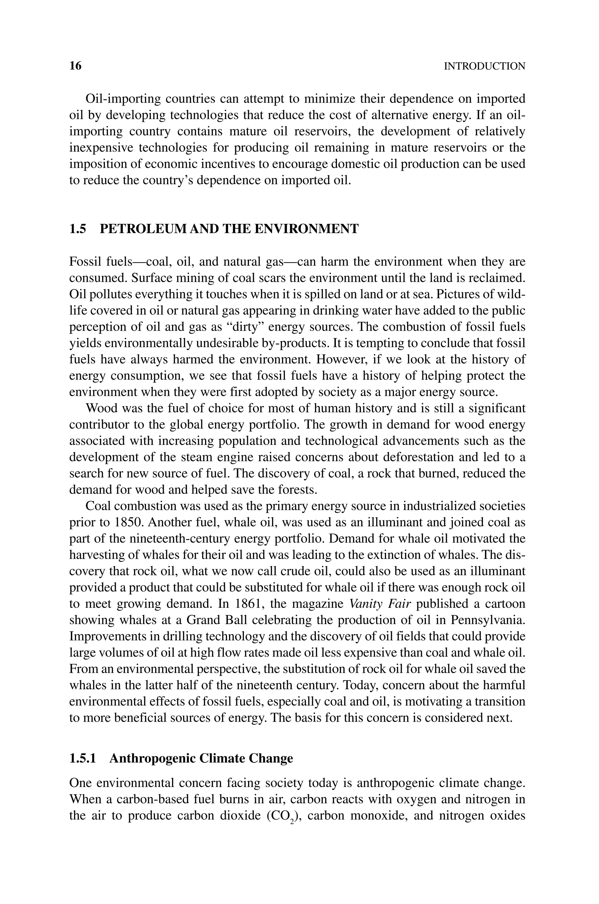 16INTRODUCTION
Oil‐importing countries can attempt to minimize their dependence on imported
oil by developing technologies that reduce the cost of alternative energy. If an oil‐
importing country contains mature oil reservoirs, the development of relatively
­
inexpensive technologies for producing oil remaining in mature reservoirs or the
imposition of economic incentives to encourage domestic oil production can be used
to reduce the country’s dependence on imported oil.
1.5 PETROLEUM AND THE ENVIRONMENT
Fossil fuels—coal, oil, and natural gas—can harm the environment when they are
consumed. Surface mining of coal scars the environment until the land is reclaimed.
Oil pollutes everything it touches when it is spilled on land or at sea. Pictures of wild-
life covered in oil or natural gas appearing in drinking water have added to the public
perception of oil and gas as “dirty” energy sources. The combustion of fossil fuels
yields environmentally undesirable by‐products. It is tempting to conclude that fossil
fuels have always harmed the environment. However, if we look at the history of
energy consumption, we see that fossil fuels have a history of helping protect the
environment when they were first adopted by society as a major energy source.
Wood was the fuel of choice for most of human history and is still a significant
contributor to the global energy portfolio. The growth in demand for wood energy
associated with increasing population and technological advancements such as the
development of the steam engine raised concerns about deforestation and led to a
search for new source of fuel. The discovery of coal, a rock that burned, reduced the
demand for wood and helped save the forests.
Coal combustion was used as the primary energy source in industrialized societies
prior to 1850. Another fuel, whale oil, was used as an illuminant and joined coal as
part of the nineteenth‐century energy portfolio. Demand for whale oil motivated the
harvesting of whales for their oil and was leading to the extinction of whales. The dis-
covery that rock oil, what we now call crude oil, could also be used as an illuminant
provided a product that could be substituted for whale oil if there was enough rock oil
to meet growing demand. In 1861, the magazine Vanity Fair published a cartoon
showing whales at a Grand Ball celebrating the production of oil in Pennsylvania.
Improvements in drilling technology and the discovery of oil fields that could provide
large volumes of oil at high flow rates made oil less expensive than coal and whale oil.
From an environmental perspective, the substitution of rock oil for whale oil saved the
whales in the latter half of the nineteenth century. Today, concern about the harmful
environmental effects of fossil fuels, especially coal and oil, is motivating a transition
to more beneficial sources of energy. The basis for this concern is considered next.
1.5.1 Anthropogenic Climate Change
One environmental concern facing society today is anthropogenic climate change.
When a carbon‐based fuel burns in air, carbon reacts with oxygen and nitrogen in
the air to produce carbon dioxide (CO2
), carbon monoxide, and nitrogen oxides
 