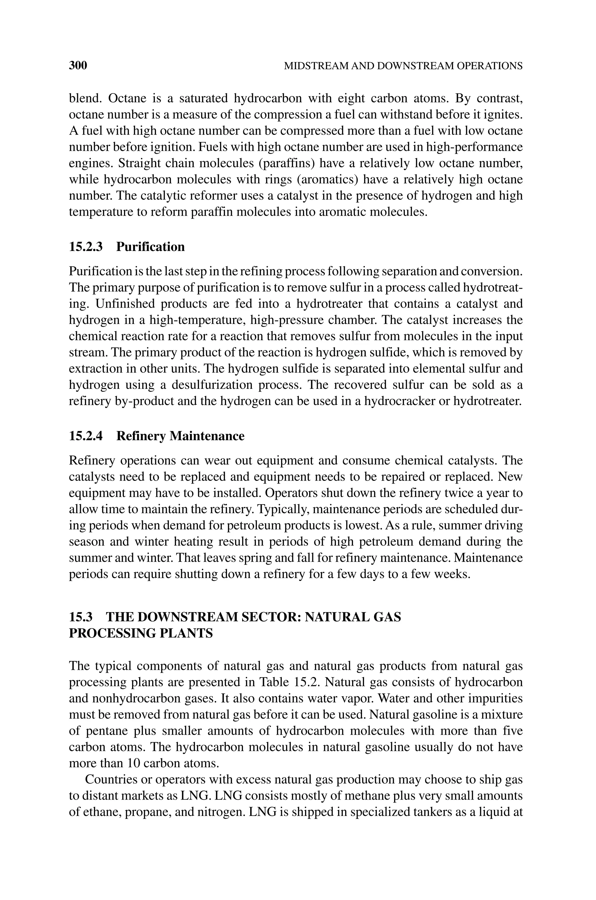 300 MIDSTREAM AND DOWNSTREAM OPERATIONS
blend. Octane is a saturated hydrocarbon with eight carbon atoms. By contrast,
octane number is a measure of the compression a fuel can withstand before it ignites.
A fuel with high octane number can be compressed more than a fuel with low octane
number before ignition. Fuels with high octane number are used in high‐performance
engines. Straight chain molecules (paraffins) have a relatively low octane number,
while hydrocarbon molecules with rings (aromatics) have a relatively high octane
number. The catalytic reformer uses a catalyst in the presence of hydrogen and high
temperature to reform paraffin molecules into aromatic molecules.
15.2.3 Purification
Purification is the last step in the refining process following separation and conversion.
The primary purpose of purification is to remove sulfur in a process called hydrotreat-
ing. Unfinished products are fed into a hydrotreater that contains a catalyst and
hydrogen in a high‐temperature, high‐pressure chamber. The catalyst increases the
chemical reaction rate for a reaction that removes sulfur from molecules in the input
stream. The primary product of the reaction is hydrogen sulfide, which is removed by
extraction in other units. The hydrogen sulfide is separated into elemental sulfur and
hydrogen using a desulfurization process. The recovered sulfur can be sold as a
refinery by‐product and the hydrogen can be used in a hydrocracker or hydrotreater.
15.2.4 Refinery Maintenance
Refinery operations can wear out equipment and consume chemical catalysts. The
catalysts need to be replaced and equipment needs to be repaired or replaced. New
equipment may have to be installed. Operators shut down the refinery twice a year to
allow time to maintain the refinery. Typically, maintenance periods are scheduled dur-
ing periods when demand for petroleum products is lowest. As a rule, summer driving
season and winter heating result in periods of high petroleum demand during the
summer and winter. That leaves spring and fall for refinery maintenance. Maintenance
periods can require shutting down a refinery for a few days to a few weeks.
15.3 THE DOWNSTREAM SECTOR: NATURAL GAS
PROCESSING PLANTS
The typical components of natural gas and natural gas products from natural gas
processing plants are presented in Table 15.2. Natural gas consists of hydrocarbon
and nonhydrocarbon gases. It also contains water vapor. Water and other impurities
must be removed from natural gas before it can be used. Natural gasoline is a mixture
of pentane plus smaller amounts of hydrocarbon molecules with more than five
carbon atoms. The hydrocarbon molecules in natural gasoline usually do not have
more than 10 carbon atoms.
Countries or operators with excess natural gas production may choose to ship gas
to distant markets as LNG. LNG consists mostly of methane plus very small amounts
of ethane, propane, and nitrogen. LNG is shipped in specialized tankers as a liquid at
 