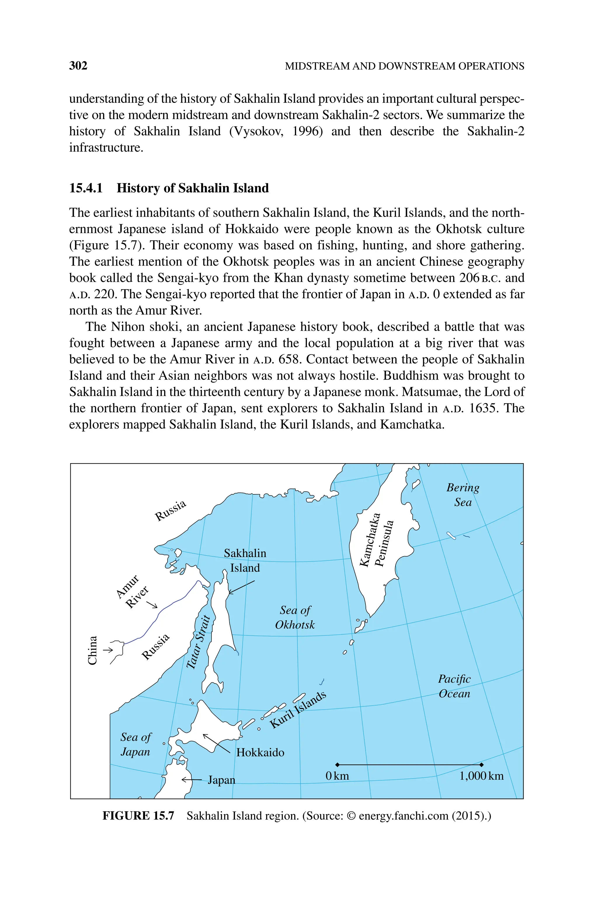 302 MIDSTREAM AND DOWNSTREAM OPERATIONS
understanding of the history of Sakhalin Island provides an important cultural perspec-
tive on the modern midstream and downstream Sakhalin‐2 sectors. We summarize the
history of Sakhalin Island (Vysokov, 1996) and then describe the Sakhalin‐2
infrastructure.
15.4.1 History of Sakhalin Island
The earliest inhabitants of southern Sakhalin Island, the Kuril Islands, and the north-
ernmost Japanese island of Hokkaido were people known as the Okhotsk culture
(Figure 15.7). Their economy was based on fishing, hunting, and shore gathering.
The earliest mention of the Okhotsk peoples was in an ancient Chinese geography
book called the Sengai‐kyo from the Khan dynasty sometime between 206b.c. and
a.d. 220. The Sengai‐kyo reported that the frontier of Japan in a.d. 0 extended as far
north as the Amur River.
The Nihon shoki, an ancient Japanese history book, described a battle that was
fought between a Japanese army and the local population at a big river that was
believed to be the Amur River in a.d. 658. Contact between the people of Sakhalin
Island and their Asian neighbors was not always hostile. Buddhism was brought to
Sakhalin Island in the thirteenth century by a Japanese monk. Matsumae, the Lord of
the northern frontier of Japan, sent explorers to Sakhalin Island in a.d. 1635. The
explorers mapped Sakhalin Island, the Kuril Islands, and Kamchatka.
Sakhalin
Island
0km 1,000km
China
A
m
u
r
R
i
v
e
r
R
u
s
s
i
a
Hokkaido
Japan
Kuril Islands
K
a
m
c
h
a
t
k
a
P
e
n
i
n
s
u
l
a
Sea of
Okhotsk
T
a
t
a
r
S
t
r
a
i
t
Sea of
Japan
Bering
Sea
Pacific
Ocean
Russia
Figure 15.7 Sakhalin Island region. (Source: © energy.fanchi.com (2015).)
 