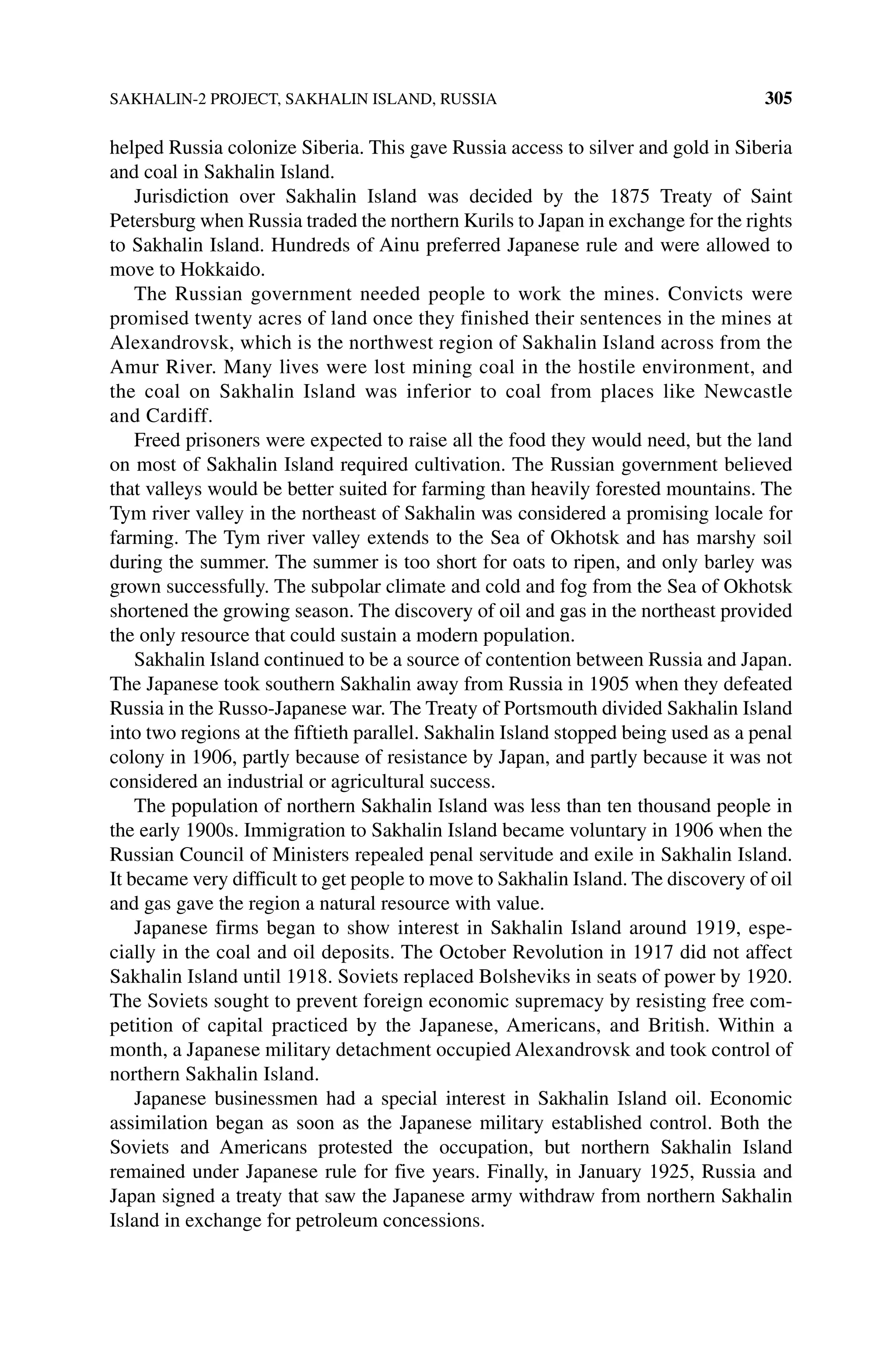 SAKHALIN‐2 PROJECT, SAKHALIN ISLAND, RUSSIA 305
helped Russia colonize Siberia. This gave Russia access to silver and gold in Siberia
and coal in Sakhalin Island.
Jurisdiction over Sakhalin Island was decided by the 1875 Treaty of Saint
Petersburg when Russia traded the northern Kurils to Japan in exchange for the rights
to Sakhalin Island. Hundreds of Ainu preferred Japanese rule and were allowed to
move to Hokkaido.
The Russian government needed people to work the mines. Convicts were
promised twenty acres of land once they finished their sentences in the mines at
Alexandrovsk, which is the northwest region of Sakhalin Island across from the
Amur River. Many lives were lost mining coal in the hostile environment, and
the coal on Sakhalin Island was inferior to coal from places like Newcastle
and Cardiff.
Freed prisoners were expected to raise all the food they would need, but the land
on most of Sakhalin Island required cultivation. The Russian government believed
that valleys would be better suited for farming than heavily forested mountains. The
Tym river valley in the northeast of Sakhalin was considered a promising locale for
farming. The Tym river valley extends to the Sea of Okhotsk and has marshy soil
during the summer. The summer is too short for oats to ripen, and only barley was
grown successfully. The subpolar climate and cold and fog from the Sea of Okhotsk
shortened the growing season. The discovery of oil and gas in the northeast provided
the only resource that could sustain a modern population.
Sakhalin Island continued to be a source of contention between Russia and Japan.
The Japanese took southern Sakhalin away from Russia in 1905 when they defeated
Russia in the Russo‐Japanese war. The Treaty of Portsmouth divided Sakhalin Island
into two regions at the fiftieth parallel. Sakhalin Island stopped being used as a penal
colony in 1906, partly because of resistance by Japan, and partly because it was not
considered an industrial or agricultural success.
The population of northern Sakhalin Island was less than ten thousand people in
the early 1900s. Immigration to Sakhalin Island became voluntary in 1906 when the
Russian Council of Ministers repealed penal servitude and exile in Sakhalin Island.
It became very difficult to get people to move to Sakhalin Island. The discovery of oil
and gas gave the region a natural resource with value.
Japanese firms began to show interest in Sakhalin Island around 1919, espe-
cially in the coal and oil deposits. The October Revolution in 1917 did not affect
Sakhalin Island until 1918. Soviets replaced Bolsheviks in seats of power by 1920.
The Soviets sought to prevent foreign economic supremacy by resisting free com-
petition of capital practiced by the Japanese, Americans, and British. Within a
month, a Japanese military detachment occupied Alexandrovsk and took control of
northern Sakhalin Island.
Japanese businessmen had a special interest in Sakhalin Island oil. Economic
assimilation began as soon as the Japanese military established control. Both the
Soviets and Americans protested the occupation, but northern Sakhalin Island
remained under Japanese rule for five years. Finally, in January 1925, Russia and
Japan signed a treaty that saw the Japanese army withdraw from northern Sakhalin
Island in exchange for petroleum concessions.
 