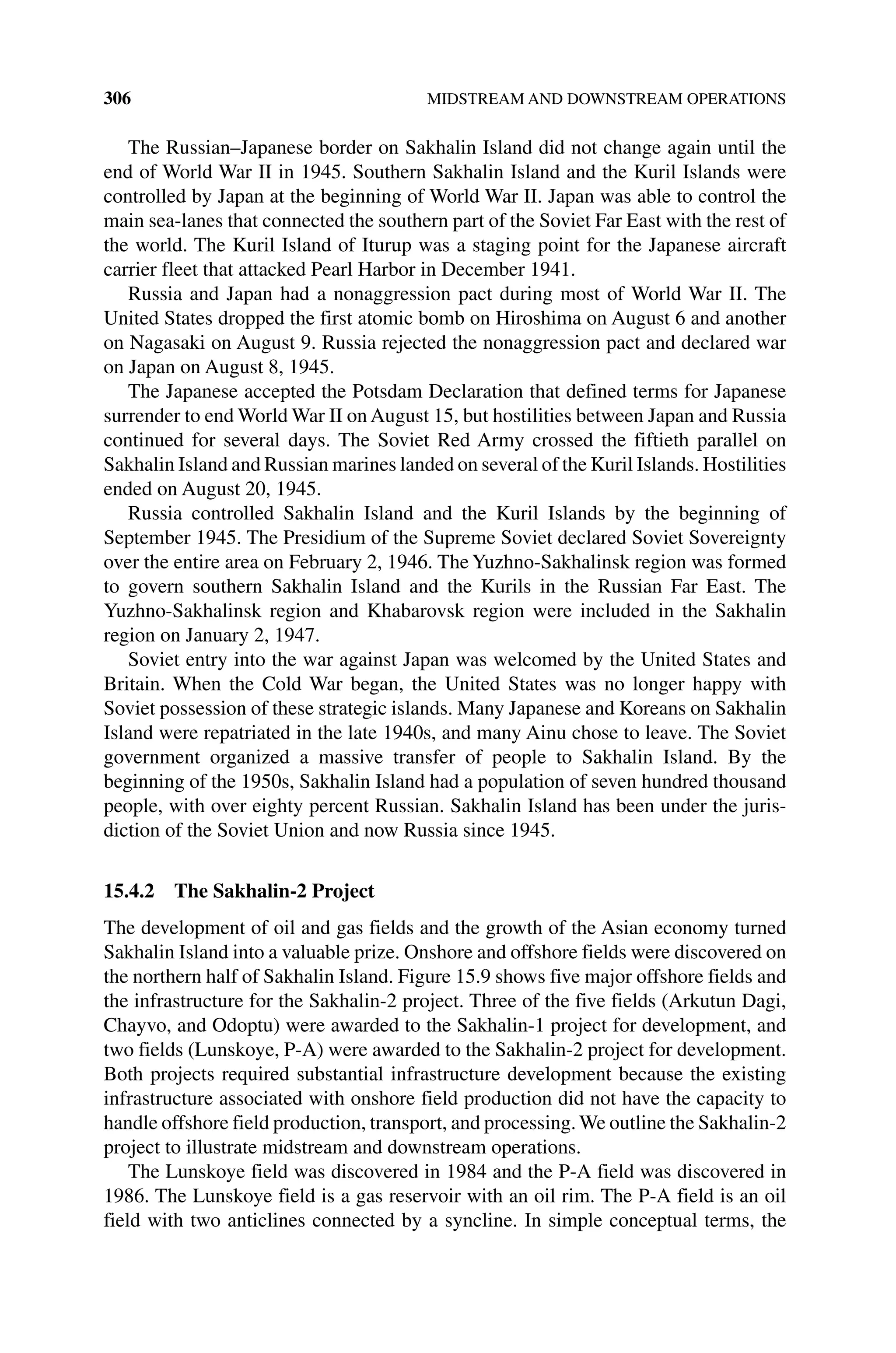 306 MIDSTREAM AND DOWNSTREAM OPERATIONS
The Russian–Japanese border on Sakhalin Island did not change again until the
end of World War II in 1945. Southern Sakhalin Island and the Kuril Islands were
controlled by Japan at the beginning of World War II. Japan was able to control the
main sea‐lanes that connected the southern part of the Soviet Far East with the rest of
the world. The Kuril Island of Iturup was a staging point for the Japanese aircraft
carrier fleet that attacked Pearl Harbor in December 1941.
Russia and Japan had a nonaggression pact during most of World War II. The
United States dropped the first atomic bomb on Hiroshima on August 6 and another
on Nagasaki on August 9. Russia rejected the nonaggression pact and declared war
on Japan on August 8, 1945.
The Japanese accepted the Potsdam Declaration that defined terms for Japanese
surrender to end World War II on August 15, but hostilities between Japan and Russia
continued for several days. The Soviet Red Army crossed the fiftieth parallel on
Sakhalin Island and Russian marines landed on several of the Kuril Islands. Hostilities
ended on August 20, 1945.
Russia controlled Sakhalin Island and the Kuril Islands by the beginning of
September 1945. The Presidium of the Supreme Soviet declared Soviet Sovereignty
over the entire area on February 2, 1946. TheYuzhno‐Sakhalinsk region was formed
to govern southern Sakhalin Island and the Kurils in the Russian Far East. The
Yuzhno‐Sakhalinsk region and Khabarovsk region were included in the Sakhalin
region on January 2, 1947.
Soviet entry into the war against Japan was welcomed by the United States and
Britain. When the Cold War began, the United States was no longer happy with
Soviet possession of these strategic islands. Many Japanese and Koreans on Sakhalin
Island were repatriated in the late 1940s, and many Ainu chose to leave. The Soviet
government organized a massive transfer of people to Sakhalin Island. By the
beginning of the 1950s, Sakhalin Island had a population of seven hundred thousand
people, with over eighty percent Russian. Sakhalin Island has been under the juris-
diction of the Soviet Union and now Russia since 1945.
15.4.2 The Sakhalin‐2 Project
The development of oil and gas fields and the growth of the Asian economy turned
Sakhalin Island into a valuable prize. Onshore and offshore fields were discovered on
the northern half of Sakhalin Island. Figure 15.9 shows five major offshore fields and
the infrastructure for the Sakhalin‐2 project. Three of the five fields (Arkutun Dagi,
Chayvo, and Odoptu) were awarded to the Sakhalin‐1 project for development, and
two fields (Lunskoye, P‐A) were awarded to the Sakhalin‐2 project for development.
Both projects required substantial infrastructure development because the existing
infrastructure associated with onshore field production did not have the capacity to
handle offshore field production, transport, and processing. We outline the Sakhalin‐2
project to illustrate midstream and downstream operations.
The Lunskoye field was discovered in 1984 and the P‐A field was discovered in
1986. The Lunskoye field is a gas reservoir with an oil rim. The P‐A field is an oil
field with two anticlines connected by a syncline. In simple conceptual terms, the
 
