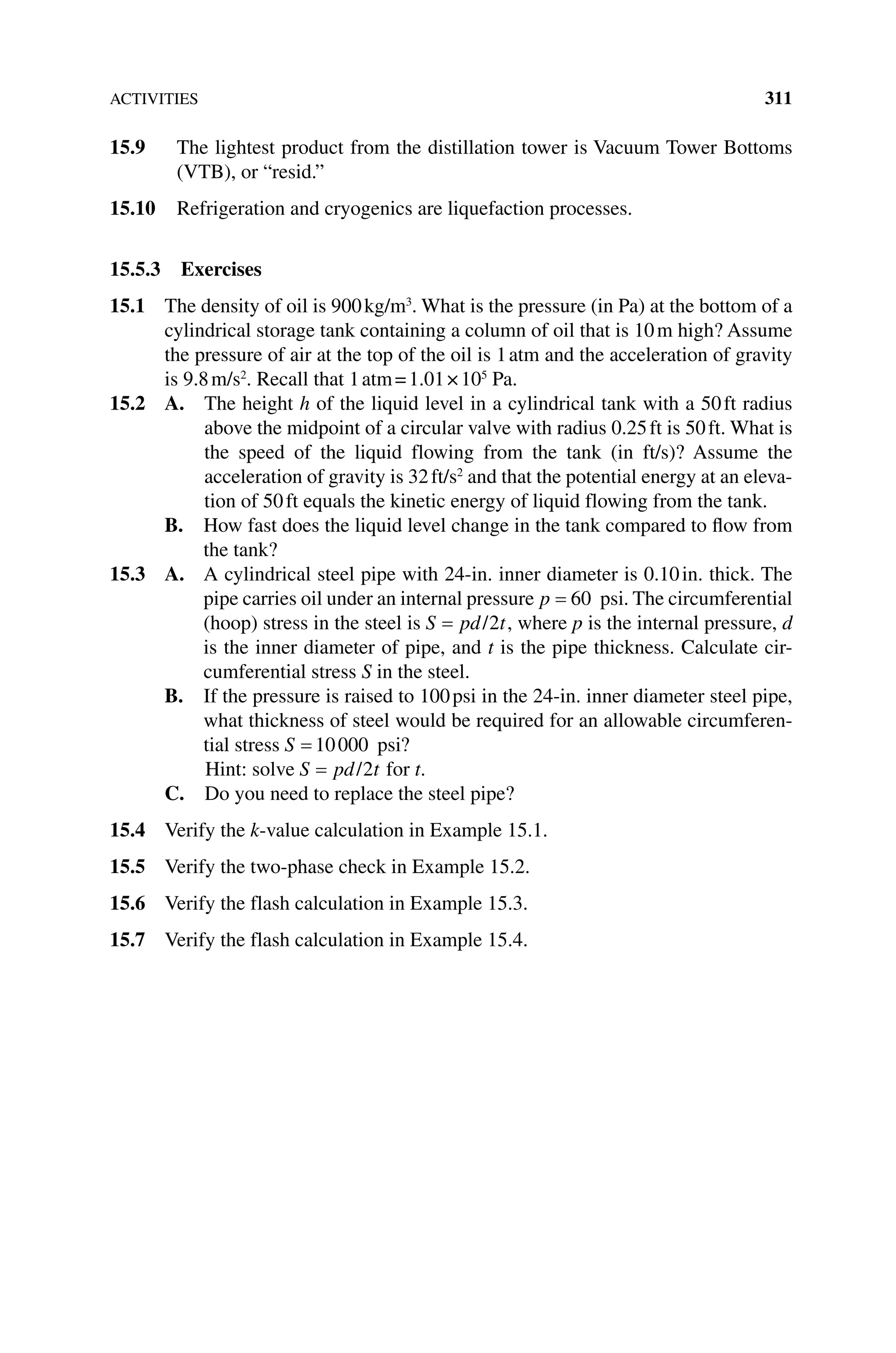 ACTIVITIES 311
15.9 The lightest product from the distillation tower is Vacuum Tower Bottoms
(VTB), or “resid.”
15.10 Refrigeration and cryogenics are liquefaction processes.
15.5.3 Exercises
15.1 The density of oil is 900kg/m3
. What is the pressure (in Pa) at the bottom of a
cylindrical storage tank containing a column of oil that is 10m high? Assume
the pressure of air at the top of the oil is 1atm and the acceleration of gravity
is 9.8m/s2
. Recall that 1atm=1.01×105
  Pa.
15.2 A. The height h of the liquid level in a cylindrical tank with a 50ft radius
above the midpoint of a circular valve with radius 0.25ft is 50ft. What is
the speed of the liquid flowing from the tank (in ft/s)? Assume the
acceleration of gravity is 32ft/s2
and that the potential energy at an eleva-
tion of 50ft equals the kinetic energy of liquid flowing from the tank.
B. 
How fast does the liquid level change in the tank compared to flow from
the tank?
15.3 A. 
A cylindrical steel pipe with 24‐in. inner diameter is 0.10in. thick. The
pipe carries oil under an internal pressure p 60 psi. The circumferential
(hoop) stress in the steel is S pd t
/2 , where p is the internal pressure, d
is the inner diameter of pipe, and t is the pipe thickness. Calculate cir-
cumferential stress S in the steel.
B. 
If the pressure is raised to 100psi in the 24‐in. inner diameter steel pipe,
what thickness of steel would be required for an allowable circumferen-
tial stress S 10000 psi?
Hint: solve S pd t
/2 for t.
C. Do you need to replace the steel pipe?
15.4 Verify the k‐value calculation in Example 15.1.
15.5 Verify the two‐phase check in Example 15.2.
15.6 Verify the flash calculation in Example 15.3.
15.7 Verify the flash calculation in Example 15.4.
 