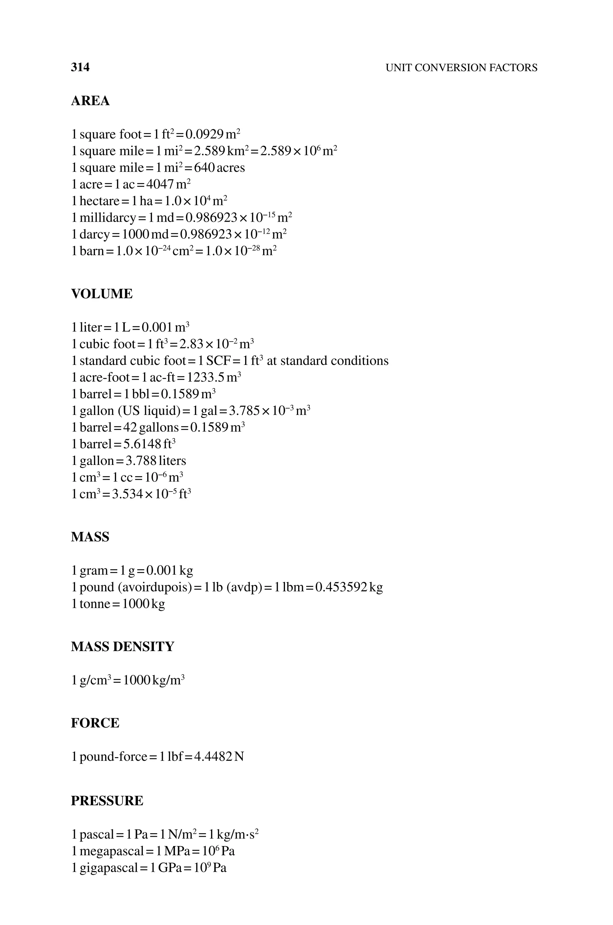 314 UNIT CONVERSION FACTORS
AREA
1square foot=1ft2
=0.0929m2
1square mile=1mi2
=2.589km2
=2.589×106
m2
1square mile=1mi2
=640acres
1acre=1ac=4047m2
1hectare=1ha=1.0×104
m2
1millidarcy=1md=0.986923×10−15
m2
1darcy=1000md=0.986923×10−12
m2
1barn=1.0×10−24
cm2
=1.0×10−28
m2
VOLUME
1liter=1L=0.001m3
1cubic foot=1ft3
=2.83×10−2
m3
1standard cubic foot=1SCF=1ft3
at standard conditions
1acre‐foot=1ac‐ft=1233.5m3
1barrel=1bbl=0.1589m3
1gallon (US liquid)=1gal=3.785×10−3
m3
1barrel=42gallons=0.1589m3
1barrel=5.6148ft3
1gallon=3.788liters
1cm3
=1cc=10−6
m3
1cm3
=3.534×10−5
ft3
MASS
1gram=1g=0.001kg
1pound (avoirdupois)=1lb (avdp)=1lbm=0.453592kg
1tonne=1000kg
MASS DENSITY
1g/cm3
=1000kg/m3
FORCE
1pound‐force=1lbf=4.4482N
PRESSURE
1pascal=1Pa=1N/m2
=1kg/m⋅s2
1megapascal=1MPa=106
Pa
1gigapascal=1GPa=109
Pa
 