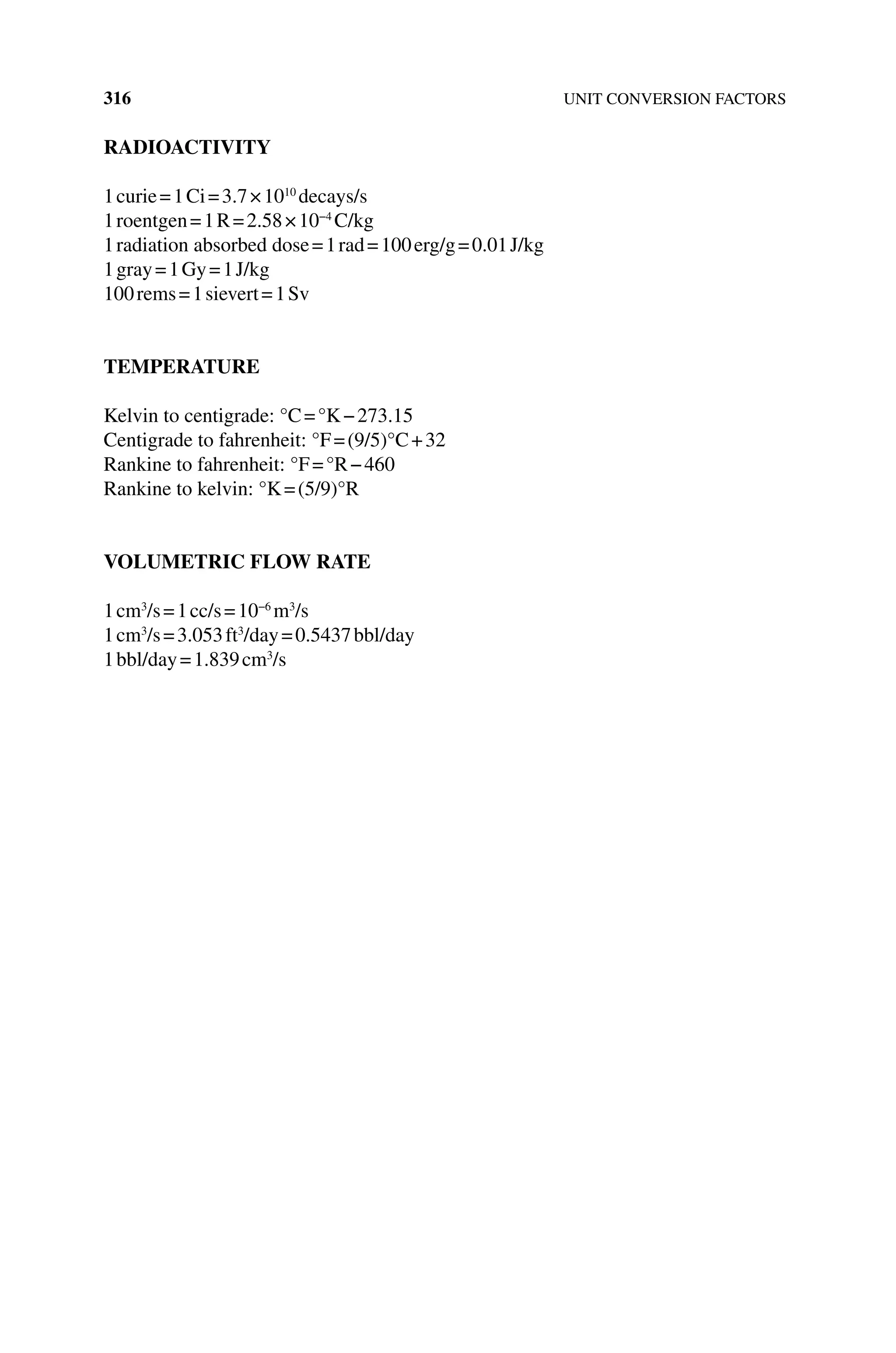 316 UNIT CONVERSION FACTORS
RADIOACTIVITY
1curie=1Ci=3.7×1010
decays/s
1roentgen=1R=2.58×10−4
C/kg
1radiation absorbed dose=1rad=100erg/g=0.01J/kg
1gray=1Gy=1J/kg
100rems=1sievert=1Sv
TEMPERATURE
Kelvin to centigrade: °C=°K−273.15
Centigrade to fahrenheit: °F=(9/5)°C+32
Rankine to fahrenheit: °F=°R−460
Rankine to kelvin: °K=(5/9)°R
VOLUMETRIC FLOW RATE
1cm3
/s=1cc/s=10−6
m3
/s
1cm3
/s=3.053ft3
/day=0.5437bbl/day
1bbl/day=1.839cm3
/s
 