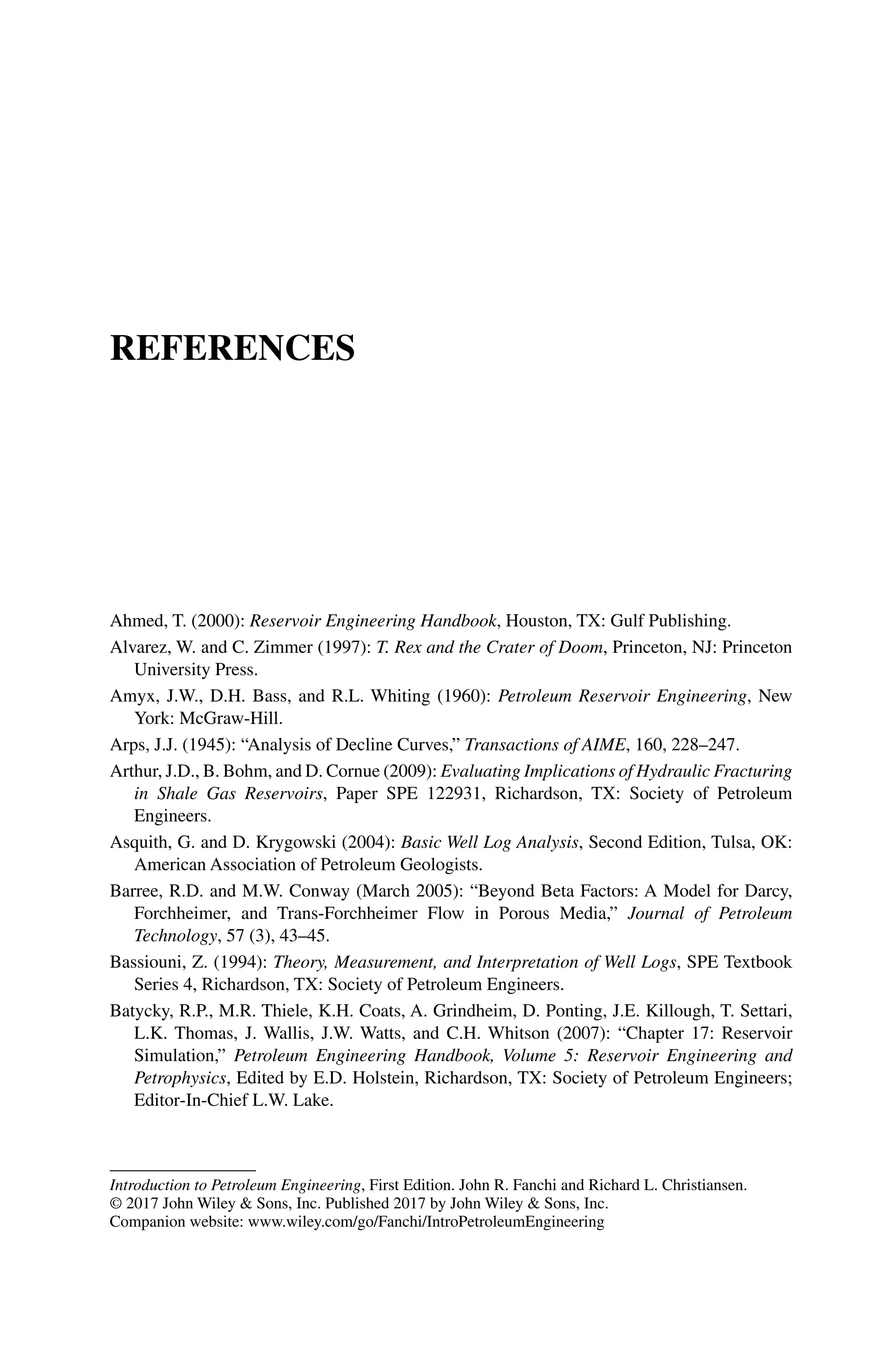 Introduction to Petroleum Engineering, First Edition. John R. Fanchi and Richard L. Christiansen.
© 2017 John Wiley  Sons, Inc. Published 2017 by John Wiley  Sons, Inc.
Companion website: www.wiley.com/go/Fanchi/IntroPetroleumEngineering
References
Ahmed, T. (2000): Reservoir Engineering Handbook, Houston, TX: Gulf Publishing.
Alvarez, W. and C. Zimmer (1997): T. Rex and the Crater of Doom, Princeton, NJ: Princeton
University Press.
Amyx, J.W., D.H. Bass, and R.L. Whiting (1960): Petroleum Reservoir Engineering, New
York: McGraw‐Hill.
Arps, J.J. (1945): “Analysis of Decline Curves,” Transactions of AIME, 160, 228–247.
Arthur, J.D., B. Bohm, and D. Cornue (2009): Evaluating Implications of Hydraulic Fracturing
in Shale Gas Reservoirs, Paper SPE 122931, Richardson, TX: Society of Petroleum
Engineers.
Asquith, G. and D. Krygowski (2004): Basic Well Log Analysis, Second Edition, Tulsa, OK:
American Association of Petroleum Geologists.
Barree, R.D. and M.W. Conway (March 2005): “Beyond Beta Factors: A Model for Darcy,
Forchheimer, and Trans‐Forchheimer Flow in Porous Media,” Journal of Petroleum
Technology, 57 (3), 43–45.
Bassiouni, Z. (1994): Theory, Measurement, and Interpretation of Well Logs, SPE Textbook
Series 4, Richardson, TX: Society of Petroleum Engineers.
Batycky, R.P., M.R. Thiele, K.H. Coats, A. Grindheim, D. Ponting, J.E. Killough, T. Settari,
L.K. Thomas, J. Wallis, J.W. Watts, and C.H. Whitson (2007): “Chapter 17: Reservoir
Simulation,” Petroleum Engineering Handbook, Volume 5: Reservoir Engineering and
Petrophysics, Edited by E.D. Holstein, Richardson, TX: Society of Petroleum Engineers;
Editor‐In‐Chief L.W. Lake.
 