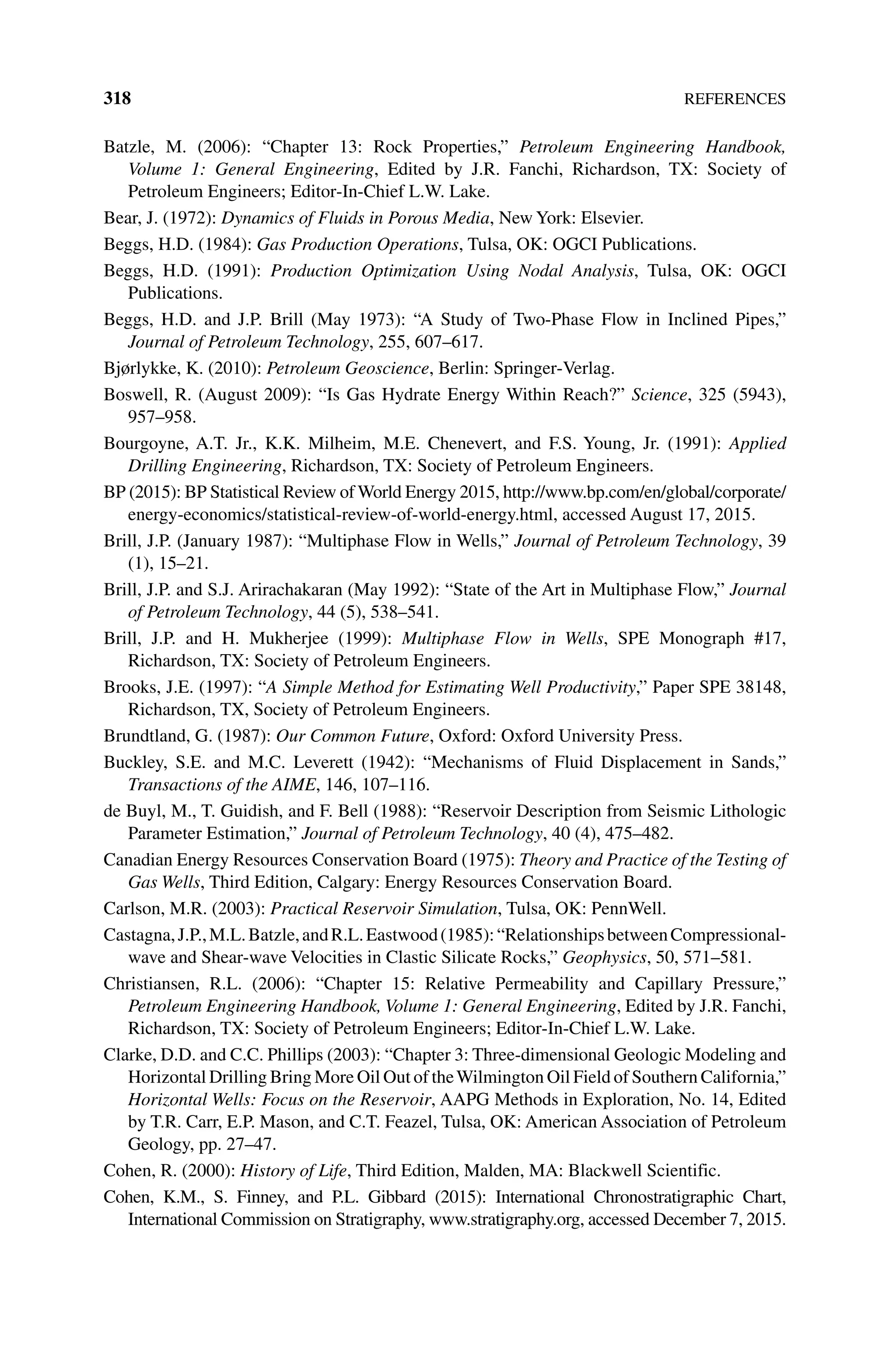 318References
Batzle, M. (2006): “Chapter 13: Rock Properties,” Petroleum Engineering Handbook,
Volume 1: General Engineering, Edited by J.R. Fanchi, Richardson, TX: Society of
Petroleum Engineers; Editor‐In‐Chief L.W. Lake.
Bear, J. (1972): Dynamics of Fluids in Porous Media, New York: Elsevier.
Beggs, H.D. (1984): Gas Production Operations, Tulsa, OK: OGCI Publications.
Beggs, H.D. (1991): Production Optimization Using Nodal Analysis, Tulsa, OK: OGCI
Publications.
Beggs, H.D. and J.P. Brill (May 1973): “A Study of Two‐Phase Flow in Inclined Pipes,”
Journal of Petroleum Technology, 255, 607–617.
Bjørlykke, K. (2010): Petroleum Geoscience, Berlin: Springer‐Verlag.
Boswell, R. (August 2009): “Is Gas Hydrate Energy Within Reach?” Science, 325 (5943),
957–958.
Bourgoyne, A.T. Jr., K.K. Milheim, M.E. Chenevert, and F.S. Young, Jr. (1991): Applied
Drilling Engineering, Richardson, TX: Society of Petroleum Engineers.
BP (2015): BP Statistical Review of World Energy 2015, http://www.bp.com/en/global/corporate/
energy‐economics/statistical‐review‐of‐world‐energy.html, accessed August 17, 2015.
Brill, J.P. (January 1987): “Multiphase Flow in Wells,” Journal of Petroleum Technology, 39
(1), 15–21.
Brill, J.P. and S.J. Arirachakaran (May 1992): “State of the Art in Multiphase Flow,” Journal
of Petroleum Technology, 44 (5), 538–541.
Brill, J.P. and H. Mukherjee (1999): Multiphase Flow in Wells, SPE Monograph #17,
Richardson, TX: Society of Petroleum Engineers.
Brooks, J.E. (1997): “A Simple Method for Estimating Well Productivity,” Paper SPE 38148,
Richardson, TX, Society of Petroleum Engineers.
Brundtland, G. (1987): Our Common Future, Oxford: Oxford University Press.
Buckley, S.E. and M.C. Leverett (1942): “Mechanisms of Fluid Displacement in Sands,”
Transactions of the AIME, 146, 107–116.
de Buyl, M., T. Guidish, and F. Bell (1988): “Reservoir Description from Seismic Lithologic
Parameter Estimation,” Journal of Petroleum Technology, 40 (4), 475–482.
Canadian Energy Resources Conservation Board (1975): Theory and Practice of the Testing of
Gas Wells, Third Edition, Calgary: Energy Resources Conservation Board.
Carlson, M.R. (2003): Practical Reservoir Simulation, Tulsa, OK: PennWell.
Castagna,J.P.,M.L.Batzle,andR.L.Eastwood(1985):“RelationshipsbetweenCompressional‐
wave and Shear‐wave Velocities in Clastic Silicate Rocks,” Geophysics, 50, 571–581.
Christiansen, R.L. (2006): “Chapter 15: Relative Permeability and Capillary Pressure,”
Petroleum Engineering Handbook, Volume 1: General Engineering, Edited by J.R. Fanchi,
Richardson, TX: Society of Petroleum Engineers; Editor‐In‐Chief L.W. Lake.
Clarke, D.D. and C.C. Phillips (2003): “Chapter 3: Three‐dimensional Geologic Modeling and
Horizontal Drilling Bring More Oil Out of theWilmington Oil Field of Southern California,”
Horizontal Wells: Focus on the Reservoir, AAPG Methods in Exploration, No. 14, Edited
by T.R. Carr, E.P. Mason, and C.T. Feazel, Tulsa, OK: American Association of Petroleum
Geology, pp. 27–47.
Cohen, R. (2000): History of Life, Third Edition, Malden, MA: Blackwell Scientific.
Cohen, K.M., S. Finney, and P.L. Gibbard (2015): International Chronostratigraphic Chart,
International Commission on Stratigraphy, www.stratigraphy.org, accessed December 7, 2015.
 