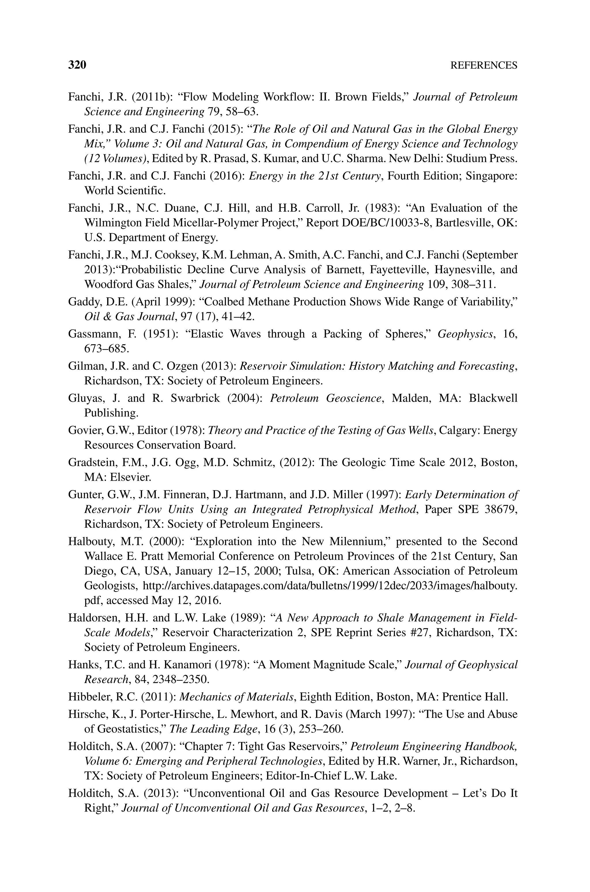 320References
Fanchi, J.R. (2011b): “Flow Modeling Workflow: II. Brown Fields,” Journal of Petroleum
Science and Engineering 79, 58–63.
Fanchi, J.R. and C.J. Fanchi (2015): “The Role of Oil and Natural Gas in the Global Energy
Mix,” Volume 3: Oil and Natural Gas, in Compendium of Energy Science and Technology
(12 Volumes), Edited by R. Prasad, S. Kumar, and U.C. Sharma. New Delhi: Studium Press.
Fanchi, J.R. and C.J. Fanchi (2016): Energy in the 21st Century, Fourth Edition; Singapore:
World Scientific.
Fanchi, J.R., N.C. Duane, C.J. Hill, and H.B. Carroll, Jr. (1983): “An Evaluation of the
Wilmington Field Micellar‐Polymer Project,” Report DOE/BC/10033‐8, Bartlesville, OK:
U.S. Department of Energy.
Fanchi, J.R., M.J. Cooksey, K.M. Lehman, A. Smith, A.C. Fanchi, and C.J. Fanchi (September
2013):“Probabilistic Decline Curve Analysis of Barnett, Fayetteville, Haynesville, and
Woodford Gas Shales,” Journal of Petroleum Science and Engineering 109, 308–311.
Gaddy, D.E. (April 1999): “Coalbed Methane Production Shows Wide Range of Variability,”
Oil  Gas Journal, 97 (17), 41–42.
Gassmann, F. (1951): “Elastic Waves through a Packing of Spheres,” Geophysics, 16,
673–685.
Gilman, J.R. and C. Ozgen (2013): Reservoir Simulation: History Matching and Forecasting,
Richardson, TX: Society of Petroleum Engineers.
Gluyas, J. and R. Swarbrick (2004): Petroleum Geoscience, Malden, MA: Blackwell
Publishing.
Govier, G.W., Editor (1978): Theory and Practice of the Testing of Gas Wells, Calgary: Energy
Resources Conservation Board.
Gradstein, F.M., J.G. Ogg, M.D. Schmitz, (2012): The Geologic Time Scale 2012, Boston,
MA: Elsevier.
Gunter, G.W., J.M. Finneran, D.J. Hartmann, and J.D. Miller (1997): Early Determination of
Reservoir Flow Units Using an Integrated Petrophysical Method, Paper SPE 38679,
Richardson, TX: Society of Petroleum Engineers.
Halbouty, M.T. (2000): “Exploration into the New Milennium,” presented to the Second
Wallace E. Pratt Memorial Conference on Petroleum Provinces of the 21st Century, San
Diego, CA, USA, January 12–15, 2000; Tulsa, OK: American Association of Petroleum
Geologists, http://archives.datapages.com/data/bulletns/1999/12dec/2033/images/halbouty.
pdf, accessed May 12, 2016.
Haldorsen, H.H. and L.W. Lake (1989): “A New Approach to Shale Management in Field‐
Scale Models,” Reservoir Characterization 2, SPE Reprint Series #27, Richardson, TX:
Society of Petroleum Engineers.
Hanks, T.C. and H. Kanamori (1978): “A Moment Magnitude Scale,” Journal of Geophysical
Research, 84, 2348–2350.
Hibbeler, R.C. (2011): Mechanics of Materials, Eighth Edition, Boston, MA: Prentice Hall.
Hirsche, K., J. Porter‐Hirsche, L. Mewhort, and R. Davis (March 1997): “The Use and Abuse
of Geostatistics,” The Leading Edge, 16 (3), 253–260.
Holditch, S.A. (2007): “Chapter 7: Tight Gas Reservoirs,” Petroleum Engineering Handbook,
Volume 6: Emerging and Peripheral Technologies, Edited by H.R. Warner, Jr., Richardson,
TX: Society of Petroleum Engineers; Editor‐In‐Chief L.W. Lake.
Holditch, S.A. (2013): “Unconventional Oil and Gas Resource Development – Let’s Do It
Right,” Journal of Unconventional Oil and Gas Resources, 1–2, 2–8.
 