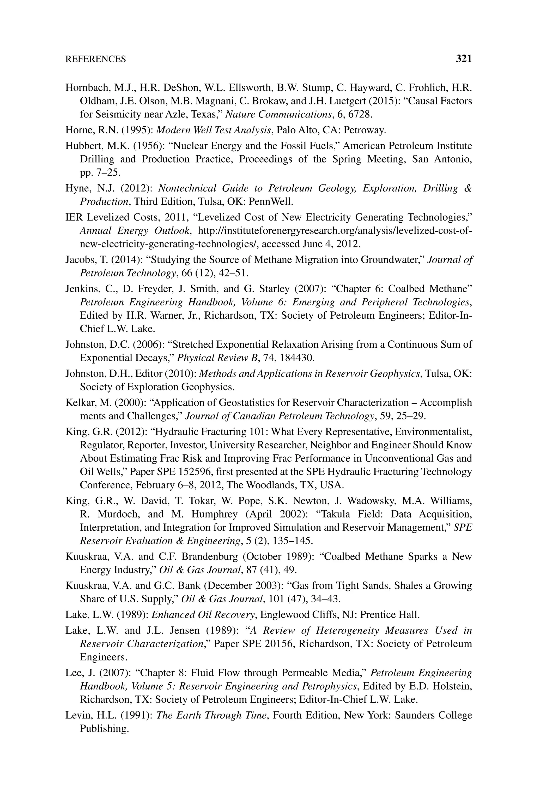 References 321
Hornbach, M.J., H.R. DeShon, W.L. Ellsworth, B.W. Stump, C. Hayward, C. Frohlich, H.R.
Oldham, J.E. Olson, M.B. Magnani, C. Brokaw, and J.H. Luetgert (2015): “Causal Factors
for Seismicity near Azle, Texas,” Nature Communications, 6, 6728.
Horne, R.N. (1995): Modern Well Test Analysis, Palo Alto, CA: Petroway.
Hubbert, M.K. (1956): “Nuclear Energy and the Fossil Fuels,” American Petroleum Institute
Drilling and Production Practice, Proceedings of the Spring Meeting, San Antonio,
pp. 7–25.
Hyne, N.J. (2012): Nontechnical Guide to Petroleum Geology, Exploration, Drilling 
Production, Third Edition, Tulsa, OK: PennWell.
IER Levelized Costs, 2011, “Levelized Cost of New Electricity Generating Technologies,”
Annual Energy Outlook, http://instituteforenergyresearch.org/analysis/levelized‐cost‐of‐
new‐electricity‐generating‐technologies/, accessed June 4, 2012.
Jacobs, T. (2014): “Studying the Source of Methane Migration into Groundwater,” Journal of
Petroleum Technology, 66 (12), 42–51.
Jenkins, C., D. Freyder, J. Smith, and G. Starley (2007): “Chapter 6: Coalbed Methane”
Petroleum Engineering Handbook, Volume 6: Emerging and Peripheral Technologies,
Edited by H.R. Warner, Jr., Richardson, TX: Society of Petroleum Engineers; Editor‐In‐
Chief L.W. Lake.
Johnston, D.C. (2006): “Stretched Exponential Relaxation Arising from a Continuous Sum of
Exponential Decays,” Physical Review B, 74, 184430.
Johnston, D.H., Editor (2010): Methods and Applications in Reservoir Geophysics, Tulsa, OK:
Society of Exploration Geophysics.
Kelkar, M. (2000): “Application of Geostatistics for Reservoir Characterization – Accomplish
ments and Challenges,” Journal of Canadian Petroleum Technology, 59, 25–29.
King, G.R. (2012): “Hydraulic Fracturing 101: What Every Representative, Environmentalist,
Regulator, Reporter, Investor, University Researcher, Neighbor and Engineer Should Know
About Estimating Frac Risk and Improving Frac Performance in Unconventional Gas and
Oil Wells,” Paper SPE 152596, first presented at the SPE Hydraulic Fracturing Technology
Conference, February 6–8, 2012, The Woodlands, TX, USA.
King, G.R., W. David, T. Tokar, W. Pope, S.K. Newton, J. Wadowsky, M.A. Williams,
R. Murdoch, and M. Humphrey (April 2002): “Takula Field: Data Acquisition,
Interpretation, and Integration for Improved Simulation and Reservoir Management,” SPE
Reservoir Evaluation  Engineering, 5 (2), 135–145.
Kuuskraa, V.A. and C.F. Brandenburg (October 1989): “Coalbed Methane Sparks a New
Energy Industry,” Oil  Gas Journal, 87 (41), 49.
Kuuskraa, V.A. and G.C. Bank (December 2003): “Gas from Tight Sands, Shales a Growing
Share of U.S. Supply,” Oil  Gas Journal, 101 (47), 34–43.
Lake, L.W. (1989): Enhanced Oil Recovery, Englewood Cliffs, NJ: Prentice Hall.
Lake, L.W. and J.L. Jensen (1989): “A Review of Heterogeneity Measures Used in
Reservoir Characterization,” Paper SPE 20156, Richardson, TX: Society of Petroleum
Engineers.
Lee, J. (2007): “Chapter 8: Fluid Flow through Permeable Media,” Petroleum Engineering
Handbook, Volume 5: Reservoir Engineering and Petrophysics, Edited by E.D. Holstein,
Richardson, TX: Society of Petroleum Engineers; Editor‐In‐Chief L.W. Lake.
Levin, H.L. (1991): The Earth Through Time, Fourth Edition, New York: Saunders College
Publishing.
 