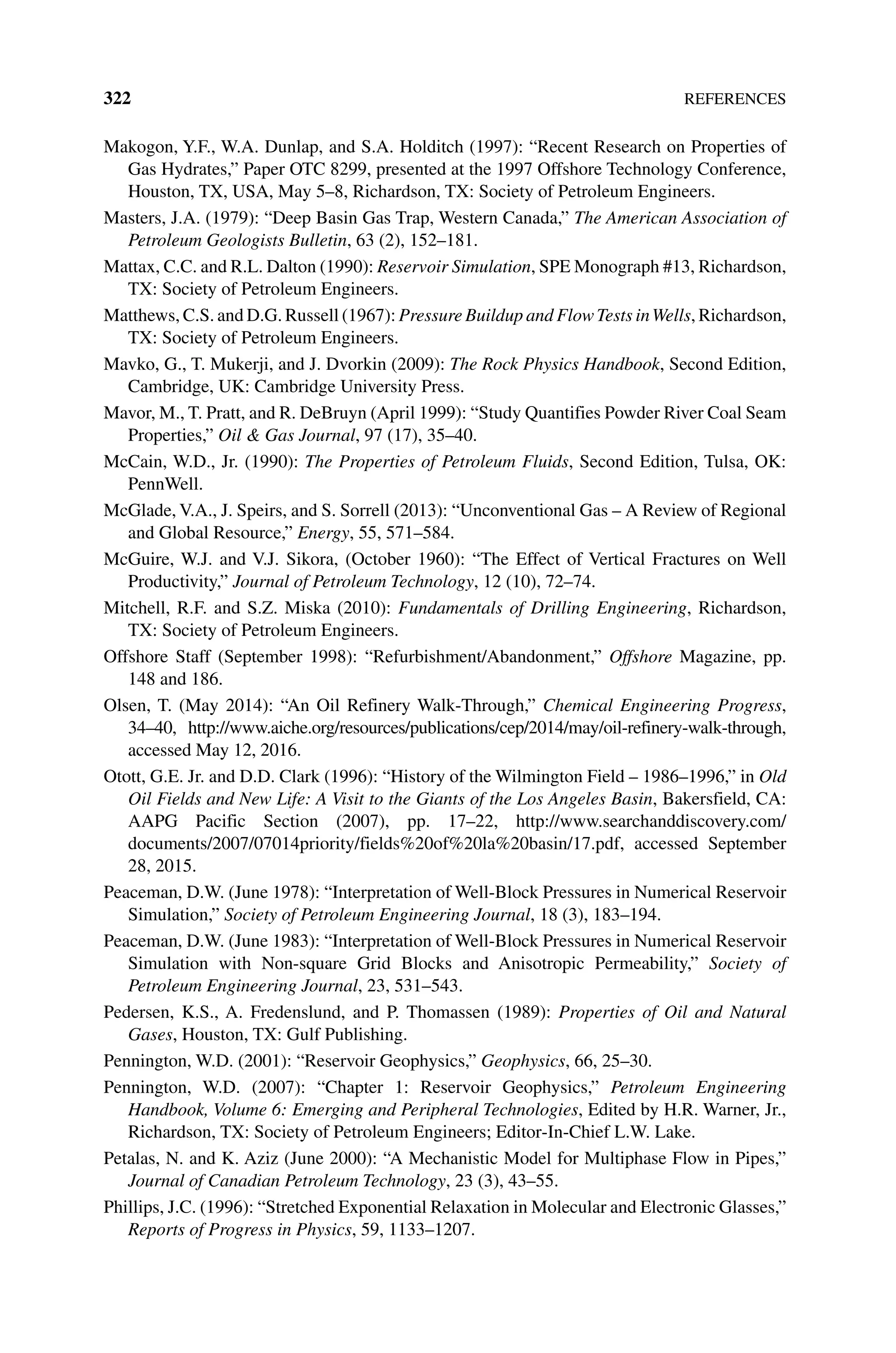 322References
Makogon, Y.F., W.A. Dunlap, and S.A. Holditch (1997): “Recent Research on Properties of
Gas Hydrates,” Paper OTC 8299, presented at the 1997 Offshore Technology Conference,
Houston, TX, USA, May 5–8, Richardson, TX: Society of Petroleum Engineers.
Masters, J.A. (1979): “Deep Basin Gas Trap, Western Canada,” The American Association of
Petroleum Geologists Bulletin, 63 (2), 152–181.
Mattax, C.C. and R.L. Dalton (1990): Reservoir Simulation, SPE Monograph #13, Richardson,
TX: Society of Petroleum Engineers.
Matthews, C.S. and D.G. Russell (1967): Pressure Buildup and FlowTests inWells, Richardson,
TX: Society of Petroleum Engineers.
Mavko, G., T. Mukerji, and J. Dvorkin (2009): The Rock Physics Handbook, Second Edition,
Cambridge, UK: Cambridge University Press.
Mavor, M., T. Pratt, and R. DeBruyn (April 1999): “Study Quantifies Powder River Coal Seam
Properties,” Oil  Gas Journal, 97 (17), 35–40.
McCain, W.D., Jr. (1990): The Properties of Petroleum Fluids, Second Edition, Tulsa, OK:
PennWell.
McGlade, V.A., J. Speirs, and S. Sorrell (2013): “Unconventional Gas – A Review of Regional
and Global Resource,” Energy, 55, 571–584.
McGuire, W.J. and V.J. Sikora, (October 1960): “The Effect of Vertical Fractures on Well
Productivity,” Journal of Petroleum Technology, 12 (10), 72–74.
Mitchell, R.F. and S.Z. Miska (2010): Fundamentals of Drilling Engineering, Richardson,
TX: Society of Petroleum Engineers.
Offshore Staff (September 1998): “Refurbishment/Abandonment,” Offshore Magazine, pp.
148 and 186.
Olsen, T. (May 2014): “An Oil Refinery Walk‐Through,” Chemical Engineering Progress,
34–40, http://www.aiche.org/resources/publications/cep/2014/may/oil‐refinery‐walk‐through,
accessed May 12, 2016.
Otott, G.E. Jr. and D.D. Clark (1996): “History of the Wilmington Field – 1986–1996,” in Old
Oil Fields and New Life: A Visit to the Giants of the Los Angeles Basin, Bakersfield, CA:
AAPG Pacific Section (2007), pp. 17–22, http://www.searchanddiscovery.com/
documents/2007/07014priority/fields%20of%20la%20basin/17.pdf, accessed September
28, 2015.
Peaceman, D.W. (June 1978): “Interpretation of Well‐Block Pressures in Numerical Reservoir
Simulation,” Society of Petroleum Engineering Journal, 18 (3), 183–194.
Peaceman, D.W. (June 1983): “Interpretation of Well‐Block Pressures in Numerical Reservoir
Simulation with Non‐square Grid Blocks and Anisotropic Permeability,” Society of
Petroleum Engineering Journal, 23, 531–543.
Pedersen, K.S., A. Fredenslund, and P. Thomassen (1989): Properties of Oil and Natural
Gases, Houston, TX: Gulf Publishing.
Pennington, W.D. (2001): “Reservoir Geophysics,” Geophysics, 66, 25–30.
Pennington, W.D. (2007): “Chapter 1: Reservoir Geophysics,” Petroleum Engineering
Handbook, Volume 6: Emerging and Peripheral Technologies, Edited by H.R. Warner, Jr.,
Richardson, TX: Society of Petroleum Engineers; Editor‐In‐Chief L.W. Lake.
Petalas, N. and K. Aziz (June 2000): “A Mechanistic Model for Multiphase Flow in Pipes,”
Journal of Canadian Petroleum Technology, 23 (3), 43–55.
Phillips, J.C. (1996): “Stretched Exponential Relaxation in Molecular and Electronic Glasses,”
Reports of Progress in Physics, 59, 1133–1207.
 