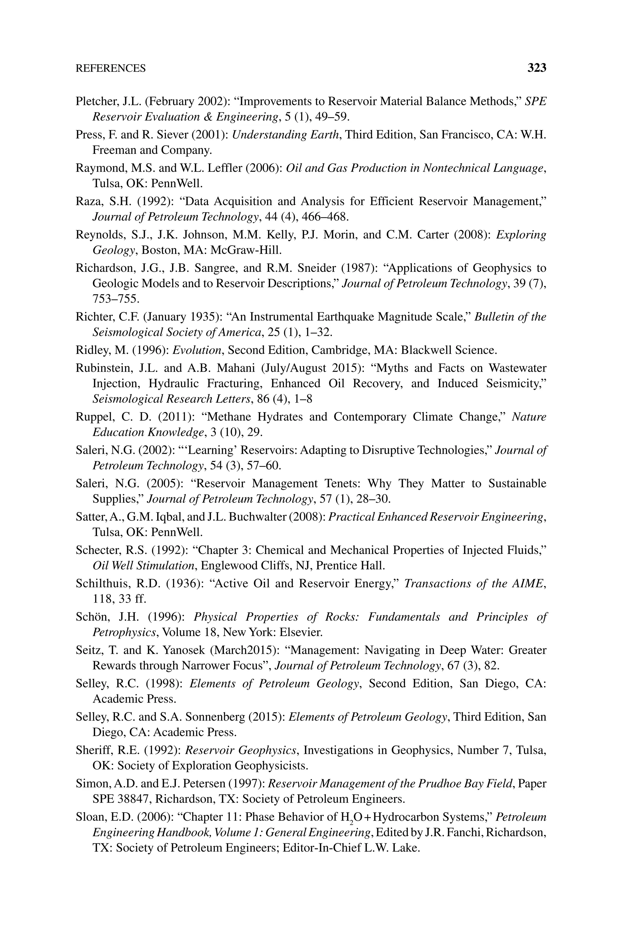 References 323
Pletcher, J.L. (February 2002): “Improvements to Reservoir Material Balance Methods,” SPE
Reservoir Evaluation  Engineering, 5 (1), 49–59.
Press, F. and R. Siever (2001): Understanding Earth, Third Edition, San Francisco, CA: W.H.
Freeman and Company.
Raymond, M.S. and W.L. Leffler (2006): Oil and Gas Production in Nontechnical Language,
Tulsa, OK: PennWell.
Raza, S.H. (1992): “Data Acquisition and Analysis for Efficient Reservoir Management,”
Journal of Petroleum Technology, 44 (4), 466–468.
Reynolds, S.J., J.K. Johnson, M.M. Kelly, P.J. Morin, and C.M. Carter (2008): Exploring
Geology, Boston, MA: McGraw‐Hill.
Richardson, J.G., J.B. Sangree, and R.M. Sneider (1987): “Applications of Geophysics to
Geologic Models and to Reservoir Descriptions,” Journal of Petroleum Technology, 39 (7),
753–755.
Richter, C.F. (January 1935): “An Instrumental Earthquake Magnitude Scale,” Bulletin of the
Seismological Society of America, 25 (1), 1–32.
Ridley, M. (1996): Evolution, Second Edition, Cambridge, MA: Blackwell Science.
Rubinstein, J.L. and A.B. Mahani (July/August 2015): “Myths and Facts on Wastewater
Injection, Hydraulic Fracturing, Enhanced Oil Recovery, and Induced Seismicity,”
Seismological Research Letters, 86 (4), 1–8
Ruppel, C. D. (2011): “Methane Hydrates and Contemporary Climate Change,” Nature
Education Knowledge, 3 (10), 29.
Saleri, N.G. (2002): “‘Learning’ Reservoirs: Adapting to Disruptive Technologies,” Journal of
Petroleum Technology, 54 (3), 57–60.
Saleri, N.G. (2005): “Reservoir Management Tenets: Why They Matter to Sustainable
Supplies,” Journal of Petroleum Technology, 57 (1), 28–30.
Satter,A., G.M. Iqbal, and J.L. Buchwalter (2008): Practical Enhanced Reservoir Engineering,
Tulsa, OK: PennWell.
Schecter, R.S. (1992): “Chapter 3: Chemical and Mechanical Properties of Injected Fluids,”
Oil Well Stimulation, Englewood Cliffs, NJ, Prentice Hall.
Schilthuis, R.D. (1936): “Active Oil and Reservoir Energy,” Transactions of the AIME,
118, 33 ff.
Schön, J.H. (1996): Physical Properties of Rocks: Fundamentals and Principles of
Petrophysics, Volume 18, New York: Elsevier.
Seitz, T. and K. Yanosek (March2015): “Management: Navigating in Deep Water: Greater
Rewards through Narrower Focus”, Journal of Petroleum Technology, 67 (3), 82.
Selley, R.C. (1998): Elements of Petroleum Geology, Second Edition, San Diego, CA:
Academic Press.
Selley, R.C. and S.A. Sonnenberg (2015): Elements of Petroleum Geology, Third Edition, San
Diego, CA: Academic Press.
Sheriff, R.E. (1992): Reservoir Geophysics, Investigations in Geophysics, Number 7, Tulsa,
OK: Society of Exploration Geophysicists.
Simon,A.D. and E.J. Petersen (1997): Reservoir Management of the Prudhoe Bay Field, Paper
SPE 38847, Richardson, TX: Society of Petroleum Engineers.
Sloan, E.D. (2006): “Chapter 11: Phase Behavior of H2
O+Hydrocarbon Systems,” Petroleum
Engineering Handbook,Volume 1: General Engineering, Edited by J.R. Fanchi, Richardson,
TX: Society of Petroleum Engineers; Editor‐In‐Chief L.W. Lake.
 