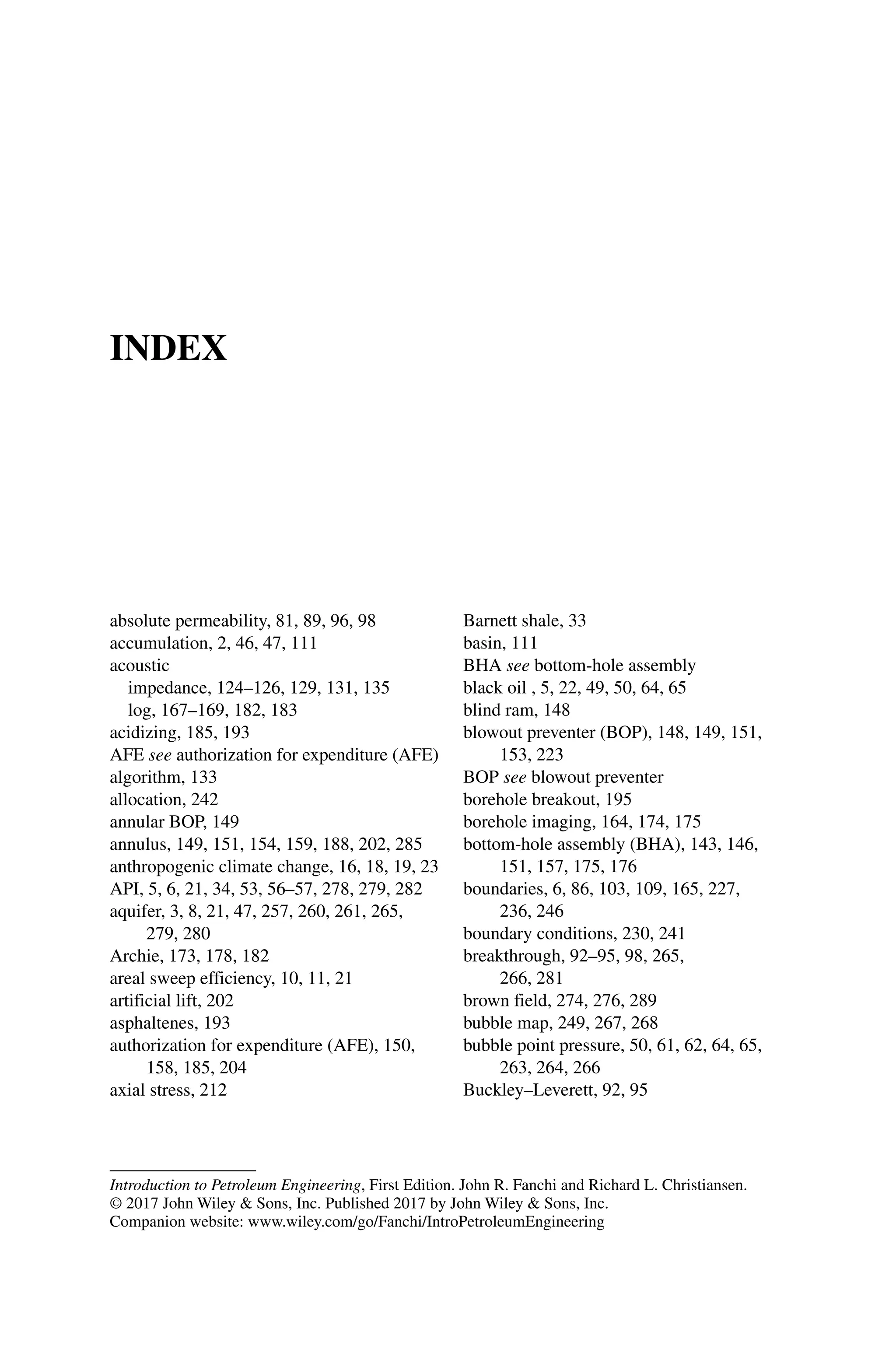 Introduction to Petroleum Engineering, First Edition. John R. Fanchi and Richard L. Christiansen.
© 2017 John Wiley  Sons, Inc. Published 2017 by John Wiley  Sons, Inc.
Companion website: www.wiley.com/go/Fanchi/IntroPetroleumEngineering
INDEX
absolute permeability, 81, 89, 96, 98
accumulation, 2, 46, 47, 111
acoustic
impedance, 124–126, 129, 131, 135
log, 167–169, 182, 183
acidizing, 185, 193
AFE see authorization for expenditure (AFE)
algorithm, 133
allocation, 242
annular BOP, 149
annulus, 149, 151, 154, 159, 188, 202, 285
anthropogenic climate change, 16, 18, 19, 23
API, 5, 6, 21, 34, 53, 56–57, 278, 279, 282
aquifer, 3, 8, 21, 47, 257, 260, 261, 265,
279, 280
Archie, 173, 178, 182
areal sweep efficiency, 10, 11, 21
artificial lift, 202
asphaltenes, 193
authorization for expenditure (AFE), 150,
158, 185, 204
axial stress, 212
Barnett shale, 33
basin, 111
BHA see bottom‐hole assembly
black oil , 5, 22, 49, 50, 64, 65
blind ram, 148
blowout preventer (BOP), 148, 149, 151,
153, 223
BOP see blowout preventer
borehole breakout, 195
borehole imaging, 164, 174, 175
bottom‐hole assembly (BHA), 143, 146,
151, 157, 175, 176
boundaries, 6, 86, 103, 109, 165, 227,
236, 246
boundary conditions, 230, 241
breakthrough, 92–95, 98, 265,
266, 281
brown field, 274, 276, 289
bubble map, 249, 267, 268
bubble point pressure, 50, 61, 62, 64, 65,
263, 264, 266
Buckley–Leverett, 92, 95
 